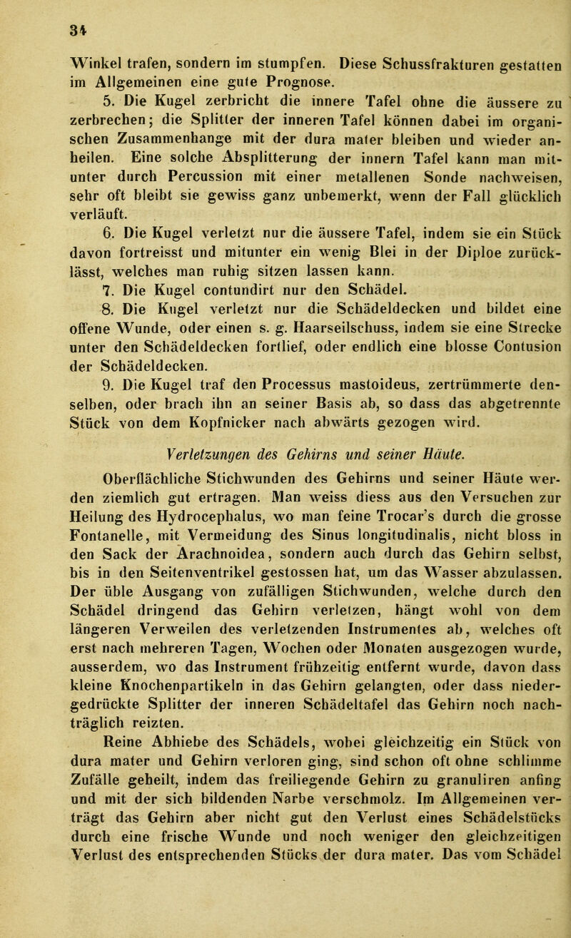 Winkel trafen, sondern im stumpfen. Diese Schussfrakturen gestatten im Allgemeinen eine gute Prognose. 5. Die Kugel zerbricht die innere Tafel ohne die äussere zu zerbrechen j die Splitter der inneren Tafel können dabei im organi- schen Zusammenhange mit der dura mater bleiben und wieder an- heilen. Eine solche Absplitterung der innern Tafel kann raan mit- unter durch Percussion mit einer metallenen Sonde nachweisen, sehr oft bleibt sie gewiss ganz unbemerkt, wenn der Fall glücklich verläuft. 6. Die Kugel verletzt nur die äussere Tafel, indem sie ein Stück davon fortreisst und mitunter ein wenig Blei in der Diploe zurück- lässt, welches man ruhig sitzen lassen kann. 7. Die Kugel contundirt nur den Schädel. 8. Die Kugel verletzt nur die Schädeldecken und bildet eine offene Wunde, oder einen s. g. Haarseilschuss, indem sie eine Strecke unter den Schädeldecken fortlief, oder endlich eine blosse Contusion der Schädeldecken. 9. Die Kugel traf den Processus mastoideus, zertrümmerte den- selben, oder brach ihn an seiner Basis ab, so dass das abgetrennte Stück von dem Kopfnicker nach abwärts gezogen wird. Verletzungen des Gehirns und seiner Häute. Oberflächliche Stichwunden des Gehirns und seiner Häute wer- den ziemlich gut ertragen. Man weiss diess aus den Versuchen zur Heilung des Hydrocephalus, wo man feine Trocar's durch die grosse Fontanelle, mit Vermeidung des Sinus longitudinalis, nicht bloss in den Sack der Arachnoidea, sondern auch durch das Gehirn selbst, bis in den Seitenventrikel gestossen hat, um das Wasser abzulassen. Der üble Ausgang von zufälligen Stichwunden, welche durch den Schädel dringend das Gehirn verletzen, hängt wohl von dem längeren Verweilen des verletzenden Instrumentes ab, welches oft erst nach mehreren Tagen, Wochen oder Monaten ausgezogen wurde, ausserdem, wo das Instrument frühzeitig entfernt wurde, davon dass kleine Knochenpartikeln in das Gehirn gelangten, oder dass nieder- gedrückte Splitter der inneren Schädeltafel das Gehirn noch nach- träglich reizten. Reine Abhiebe des Schädels, wobei gleichzeitig ein Stück von dura mater und Gehirn verloren ging, sind schon oft ohne schlimme Zufälle geheilt, indem das freiliegende Gehirn zu granuliren anfing und mit der sich bildenden Narbe verschmolz. Im Allgemeinen ver- trägt das Gehirn aber nicht gut den Verlust eines Schädelstücks durch eine frische Wunde und noch weniger den gleichzeitigen Verlust des entsprechenden Stücks der dura mater. Das vom Schädel