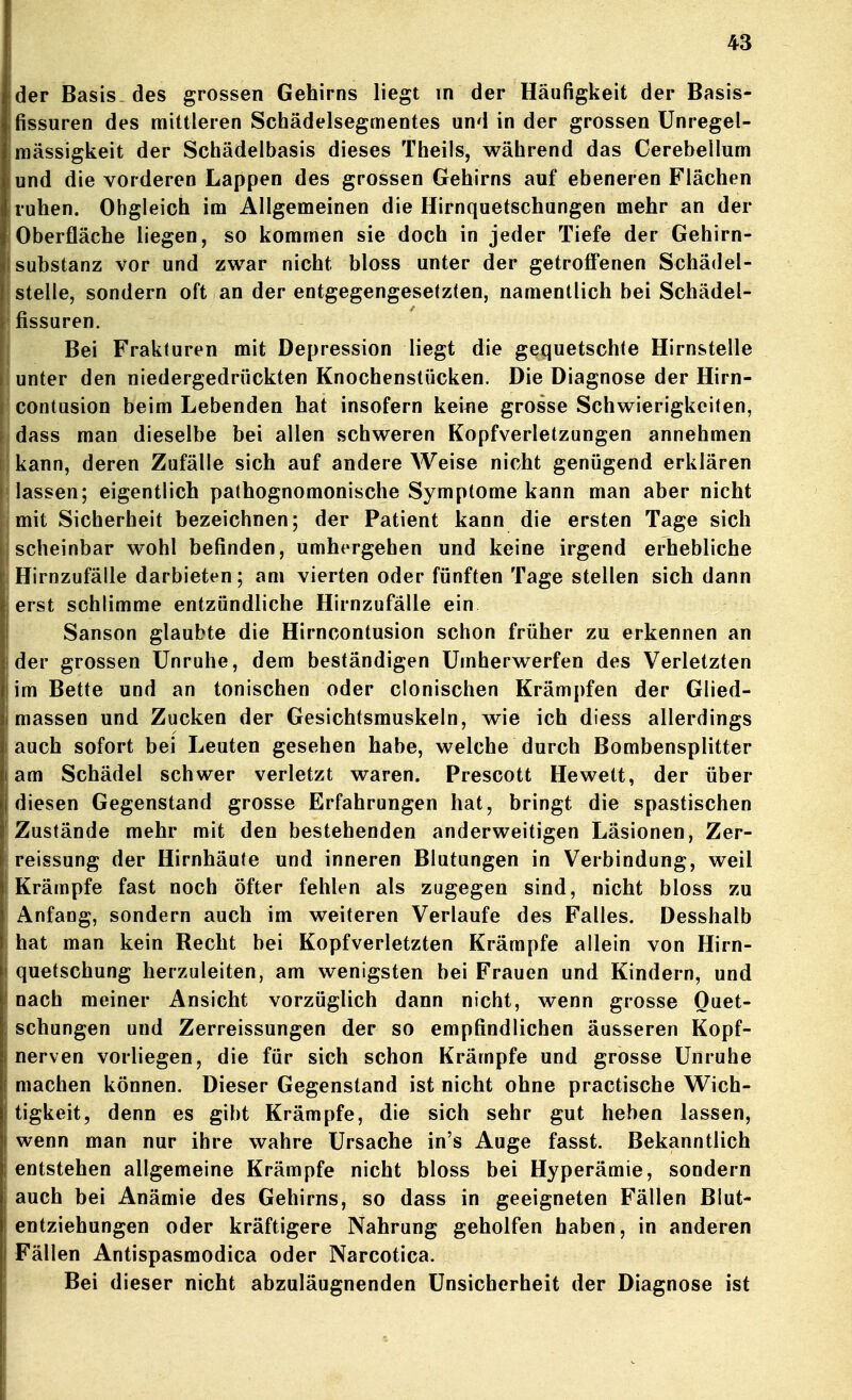 der Basis-des grossen Gehirns liegt m der Häufigkeit der Basis- fissuren des mittleren Schädelsegmentes und in der grossen Unregel- mässigkeit der Schädelbasis dieses Theils, während das Cerebellum und die vorderen Lappen des grossen Gehirns auf ebeneren Flächen ruhen. Obgleich im Allgemeinen die Hirnquetschungen mehr an der Oberfläche liegen, so kommen sie doch in jeder Tiefe der Gehirn- substanz vor und zwar nicht bloss unter der getroff'enen Schädel- stelle, sondern oft an der entgegengesetzten, namentlich bei Schädel- fissuren. Bei Frakturen mit Depression liegt die gequetschte Hirnstelle unter den niedergedrückten Knochenstücken. Die Diagnose der Hirn- contusion beim Lebenden hat insofern keine grosse Schwierigkeiten, dass man dieselbe bei allen schweren Kopfverletzungen annehmen kann, deren Zufälle sich auf andere Weise nicht genügend erklären lassen; eigentlich pathognomonische Symptome kann man aber nicht mit Sicherheit bezeichnen; der Patient kann die ersten Tage sich scheinbar wohl befinden, umhergehen und keine irgend erhebliche Hirnzufälle darbieten; am vierten oder fünften Tage stellen sich dann erst schlimme entzündliche Hirnzufälle ein Sanson glaubte die Hirncontusion schon früher zu erkennen an der grossen Unruhe, dem beständigen Umherwerfen des Verletzten im Bette und an tonischen oder clonischen Krämpfen der Glied- massen und Zucken der Gesichtsmuskeln, wie ich diess allerdings auch sofort bei Leuten gesehen habe, welche durch Bombensplitter am Schädel schwer verletzt waren. Prescott Hewett, der über diesen Gegenstand grosse Erfahrungen hat, bringt die spastischen Zustände mehr mit den bestehenden anderweitigen Läsionen, Zer- reissung der Hirnhäute und inneren Blutungen in Verbindung, weil Krämpfe fast noch öfter fehlen als zugegen sind, nicht bloss zu Anfang, sondern auch im weiteren Verlaufe des Falles. Desshalb hat man kein Recht bei Kopfverletzten Krämpfe allein von Hirn- quetschung herzuleiten, am wenigsten bei Frauen und Kindern, und nach meiner Ansicht vorzüglich dann nicht, wenn grosse Quet- schungen und Zerreissungen der so empfindlichen äusseren Kopf- nerven vorliegen, die für sich schon Krämpfe und grosse Unruhe machen können. Dieser Gegenstand ist nicht ohne practische Wich- tigkeit, denn es gibt Krämpfe, die sich sehr gut heben lassen, wenn man nur ihre wahre Ursache in's Auge fasst. Bekanntlich entstehen allgemeine Krämpfe nicht bloss bei Hyperämie, sondern auch bei Anämie des Gehirns, so dass in geeigneten Fällen Blut- entziehungen oder kräftigere Nahrung geholfen haben, in anderen Fällen Antispasmodica oder Narcotica. Bei dieser nicht abzuläugnenden Unsicherheit der Diagnose ist