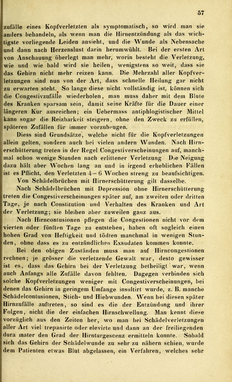 zufalle eines Kopfverletzten als symptomatisch, so wird man sie anders behandeln, als wenn man die Hirnentzündung als das wich- tigste vorliegende Leiden ansieht, und die Wunde als Nebensache und dann nach Herzenslust darin herumwühlt. Bei der ersten Art von i\nschauung überlegt man mehr, worin besieht die Verletzung, wie und wie bald wird sie heilen, wenigstens so weit, dass sie das Gehirn nicht mehr reizen kann. Die Mehrzahl aller Kopfver- letzungen sind nun von der Art, dass schnelle Heilung gar nicht zu erwarten steht. So lange diese nicht vollständig ist, können sich die Congestivzufälle wiederholen, man muss daher mit dem Blute des Kranken sparsam sein, damit seine Kräfte für die Dauer einer längeren Kur ausreichen; ein üebermass antiphlogistischer Mittel kann sogar die Reizbarkeit steigern, ohne den Zweck zu erfüllen, späteren Zufällen für immer vorzubeugen. Diess sind Grundsätze, welche nicht für die Kopfverletzungen allein gelten, sondern auch bei vielen andern Wunden. Nach Hirn- erschütterung treten in der Regel Congestiverscheinungen auf, manch- mal schon wenige Stunden nach erlittener Verletzung Die Neigung dazu hält aber Wochen lang an und in irgend erheblichen Fällen ist es Pflicht, den Verletzten 4— 6 Wochen streng zu beaufsichtigen. Von Schädelbrüchen mit Hirnerschütterung gilt dasselbe. Nach Schädelbrüchen mit Depression ohne Hirnerschütterung treten die Congestiverscheinungen später auf, am zweiten oder dritten Tage, je nach Constitution und Verhalten des Kranken und Art der Verletzung; sie bleiben aber zuweilen ganz aus. Nach Hirnconlusionen pflegen die Congestionen nicht vor dem [vierten oder fünften Tage zu entstehen, haben oft sogleich einen ihohen Grad von Heftigkeit und tödten manchmal in wenigen Stun- iden, ohne dass es zu entzündlichen Exsudaten kommen konnte. Bei den obigen Zuständen muss man auf Hirncongestionen rechnen; je grösser die verletzende Gewalt war, desto gewisser ist es, dass das Gehirn bei der Verletzung betheiligt war, wenn jauch Anfangs alle Zufälle davon fehlten. Dagegen verbinden sich jsolche Kopfverletzungen weniger mit Congestiverscheinungen, bei denen das Gehirn in geringem Umfange insultirt wurde, z. B. manche Schädelcontusionen, Stich- und Hiebwunden. Wenn bei diesen später Hirnzufälle auftreten, so sind es die der Entzündung und ihrer Folgen, nicht die der einfachen Hirnschwellung. Man kennt diese vorzüglich aus den Zeiten her, wo man bei Schädelverietzungen aller Art viel trepanirte oder elevirte und dann an der freiliegenden dura mater den Grad der Hirnturgescenz ermitteln konnte. Sobald sich das Gehirn der Schädelwunde zu sehr zu nähern schien, wurde dem Patienten etwas Blut abgelassen, ein Verfahren, welches sehr