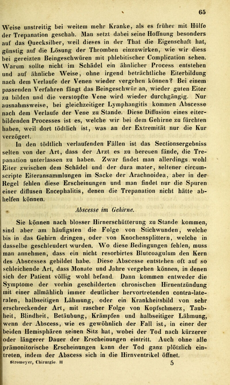 Weise unstreitig bei weitem mehr Kranke, als es früher mit Hülfe der Trepanation geschah. Man setzt dabei seine Hoffnung besonders auf das Quecksilber, weil dieses in der That die Eigenschaft hat, günstig auf die Lösung der Thromben einzuwirken, wie wir diess bei gereizten Beingeschwüren mit phlebitischer Complication sehen. Warum sollte nicht im Schädel ein ähnlicher Process entstehen und auf ähnliche Weise, ohne irgend beträchtliche Eiterbildung nach dem Verlaufe der Venen wieder vergehen können? Bei einem passenden Verfahren fängt das Beingeschwür an, wieder guten Eiter zu bilden und die verstopfte Vene wird wieder durchgängig. Nur ausnahmsweise, bei gleichzeitiger Lymphangitis kommen Abscesse nach dem Verlaufe der Vene zu Stande. Diese Diffusion eines eiter- bildenden Processes ist es, welche wir bei dem Gehirne zu fürchten haben, weil dort tödllich ist, was an der Extremität nur die Kur verzögert. I In den tödtlich verlaufenden Fällen ist das Sectionsergebniss 'selten von der Art, dass der Arzt es zu bereuen fände, die Tre- panation unterlassen zu haben. Zwar findet man allerdings, wohl Eiter zwischen dem Schädel und der dura mater, seltener circum- scripte Eiteransammlungen im Sacke der Arachnoidea, aber in der i Regel fehlen diese Erscheinungen und man findet nur die Spuren einer diffusen Encephalitis, denen die Trepanation nicht hätte ab- helfen können. Abscesse im Gehirne. Sie können nach blosser Hirnerschütterung zu Stande kommen, sind aber am häufigsten die Folge von Stichwunden, welche bis in das Gehirn dringen, oder von Knochensplittern, welche in dasselbe geschleudert wurden. Wo diese Bedingungen fehlen, muss man annehmen, dass ein nicht resorbirtes Blutcoagulum den Kern des Abscesses gebildet habe. Diese Abscesse entstehen oft auf so schleichende Art, dass Monate und Jahre vergehen können, in denen ! sich der Patient völlig wohl befand. Dann kommen entweder die Symptome der vorhin geschilderten chronischen Hirnentzündung mit einer allmählich immer deutlicher hervortretenden contra-late- ralen, halbseitigen Lähmung, oder ein Krankheilsbild von sehr 1;erschreckender Art, mit rascher Folge von Kopfschmerz, Taub- Iheit, Blindheit, Betäubung, Krämpfen und halbseitiger Lähmung, [wenn der Abscess, wie es gewöhnlich der Fall ist, in einer der beiden Hemisphären seinen Sitz hat, wobei der Tod nach kürzerer oder längerer Dauer der Erscheinungen eintritt. Auch ohne alle prämonitorische Erscheinungen kann der Tod ganz plötzlich ein- treten, indem der Abscess sich in die Hirnventrikel öffnet. Stromeyer, Cliiiuigie Ii 5