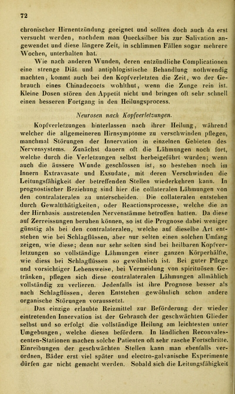 chronischer Hirnentzündung geeignet und sollten doch auch da erst versucht werden, nachdem man Quecksilber bis zur Salivation an- gewendet und diese längere Zeit, in schlimmen Fällen sogar mehrere Wochen, unterhalten hat. Wie nach anderen Wunden, deren entzündliche Complicationen eine strenge Diät und antiphlogistische Behandlung nothwendig machten, kommt auch bei den Kopfverletzten die Zeit, wo der Ge- brauch eines Chihadecocts wohlthut, wenn die Zunge rein ist. Kleine Dosen stören den Appetit nicht und bringen oft sehr schnell einen besseren Fortgang in den Heilungsprocess. Neurosen nach Kopfverletzungen. Kopfverletzungen hinterlassen nach ihrer Heilung, während welcher die allgemeineren Hirnsymptome zu verschwinden pflegen, manchmal Störungen der Innervation in einzelnen Gebieten des Nervensystems. Zunächst dauern oft die Lähmungen noch fort, welche durch die Verletzungen selbst herbeigeführt wurden; w^enn auch die äussere Wunde geschlossen ist, so bestehen noch im Innern Extravasate und Exsudate, mit deren Verschwinden die Leitungsfähigkeit der betreffenden Stellen wiederkehren kann. In prognostischer Beziehung sind hier die collateralen Lähmungen von den contralateralen zu unterscheiden. Die collateralen entstehen durch Gewaltthätigkeiten, oder Reactionsprocesse, welche die an der Hirnbasis austretenden Nervenstämme betroffen hatten. Da diese auf Zerreissungen beruhen können, so ist die Prognose dabei w eniger günstig als bei den contralateralen, welche auf dieselbe Art ent- stehen wie bei Schlagflüssen, aber nur selten einen solchen Umfang zeigen, wie diese; denn nur sehr selten sind bei heilbaren Kopfver- letzungen so vollständige Lähmungen einer ganzen Körperhälfte, wie diess bei Schlagflüssen so gewöhnlich i^t. Bei guter Pflege und vorsichtiger Lebensweise, bei Vermeidung von spirituösen Ge- tränken, pflegen sich diese contralateralen Lähmungen allmählich vollständig zu verlieren. Jedenfalls ist ihre Prognose besser a!s nach Schlagflüssen, deren Entstehen gew^öhnlich schon andere organische Störungen voraussetzt. Das einzige erlaubte Reizmittel zur Beförderung der wieder eintretenden Innervation ist der Gebrauch der geschwächten Glieder selbst und so erfolgt die vollständige Heilung am leichtesten unter Umgebungen, welche diesen befördern. In ländlichen Reconvales- centen-Stationen machen solche Patienten oft sehr rasche Fortschritte. Einreibungen der geschwächten Stellen kann man ebenfalls ver- ordnen, Bäder erst viel später und electro-galvanische Experimente dürfen gar nicht gemacht werden. Sobald sich die Leitungsfähigkeit