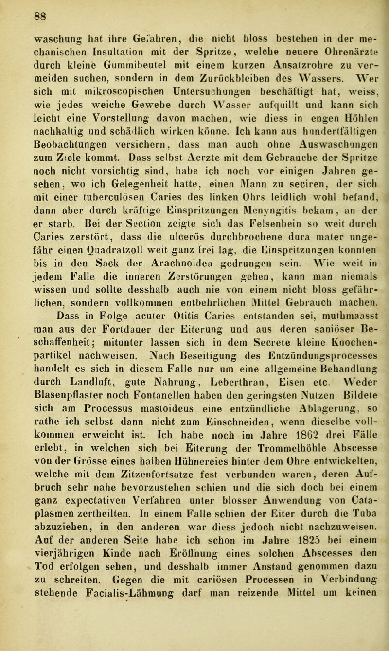 Waschung hat ihre Gel'ahren, die nicht bloss bestehen in der me- chanischen Insultation mit der Spritze, welche neuere Ohrenärzte durch kleine Gummibeutel mit einem kurzen Ansalzrohre zu ver- meiden suchen, sondern in dem Zurückbleiben des Wassers. Wer sich mit mikroscopischen Untersuchungen beschäftigt hat, weiss, wie jedes weiche Gewebe durch Wasser aufquillt und kann sich leicht eine Vorstellung davon machen, wie diess in engen Höhlen nachhaltig und schädlich wirken könne. Ich kann aus hundertfältigen Beobachtungen versichern, dass man auch ohne Auswaschungen zum Ziele kommt. Dass selbst Aerzte mit dem Gebrauche der S{)ritze noch nicht vorsichtig sind, habe ich noch vor einigen Jahren ge- sehen, wo ich Gelegenheit hatte, einen Mann zu seciren, der sich mit einer tuberculösen Caries des linken Ohrs leidlich wohl befand, dann aber durch kräftige Einspritzungen Menyngitis bekam, an der er starb. Bei der Section zeigte sich das Felsenbein so weit durch Caries zerstört, dass die ulcerös durchbrochene dura mater unge- fähr einen Ouadratzoll weit ganz frei lag, die Einspritzungen konnten bis in den Sack der Arachnoidea gedrungen sein. Wie weit in jedem Falle die inneren Zerstörungen gehen, kann man niemals wissen und sollte desshalb auch nie von einem nicht bloss gefähr- lichen, sondern vollkommen entbehrlichen Mittel Gebrauch machen. Dass in Folge acuter Otitis Caries entstanden sei, muthmaasst man aus der Fortdauer der Eiterung und aus deren saniöser Be- schaflPenheit; mitunter lassen sich in dem Secrete kleine Knochen- partikel nachweisen. Nach Beseitigung des Entzündungsprocesses handelt es sich in diesem Falle nur um eine allgemeine Behandlung durch Landluft, gute Nahrung, Leberthran, Eisen etc. Weder Blasenpflaster noch Fontanellen haben den geringsten Nutzen. Bildete sich am Processus mastoideus eine entzündliche Ablagerung, so rathe ich selbst dann nicht zum Einschneiden, wenn dieselbe voll- kommen erweicht ist. Ich habe noch im Jahre 1862 drei Fälle erlebt, in welchen sich bei Eiterung der Trommelhöhle Abscesse von der Grösse eines halben Hühnereies hinter dem Ohre entwickelten, welche mit dem Zitzenfortsatze fest verbunden waren, deren Auf- bruch sehr nahe bevorzustehen schien und die sich doch bei einem ganz expectativen Verfahren unter blosser Anwendung von Cata- plasmen zertheilten. In einem Falle schien der Eiter durch die Tuba abzuziehen, in den anderen war diess jedoch nicht nachzuweisen. Auf der anderen Seite habe ich schon im Jahre 1825 bei einem vierjährigen Kinde nach Eröffnung eines solchen Abscesses den Tod erfolgen sehen, und desshalb immer Anstand genommen dazu zu schreiten. Gegen die mit cariösen Processen in Verbindung stehende Facialis-Lähmung darf man reizende Mittel um keinen