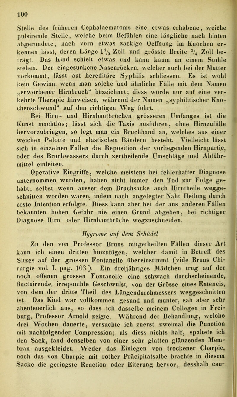 Stelle des früheren Cephalaematoms eine etwas erhabene, weiche pulsirende Stelle, welche beim Befühlen eine längliche nach hinten abgerundete, nach vorn etwas zackige Oefl'nung im Knochen er- kennen lässt, deren Lange IV2 Zoll und grösste Breite % Zoll be- trägt. Das Kind schielt etwas und kann kaum an einem Stuhle stehen. Der eingesunkene Nasenrücken, welcher auch bei der Mutter vorkommt, lässt auf hereditäre Syphilis schliessen. Es ist wohl kein Gewinn, wenn man solche und ähnliche Fälle mit dem Namen „erworbener Hirnbruch bezeichnet; diess würde nur auf eine ver- kehrte Therapie hinweisen, während der Namen ^^syphilitischer Kno- chenschwund auf den richtigen Weg führt. Bei Hirn- und Hirnhautbrüchen grösseren Umfanges ist die Kunst machtlos; lässt sich die Taxis ausführen, ohne Hirnzufälle hervorzubringen, so legt man ein Bruchband an, welches aus einer weichen Pelotte und elastischen Bändern besteht. Vielleicht lässt sich in einzelnen Fällen die Reposition der vorliegenden Hirnpartie, oder des Bruchwassers durch zertheilende Umschläge und Abführ- mittel einleiten. Operative Eingriffe, welche meistens bei fehlerhafter Diagnose unternommen wurden, haben nicht immer den Tod zur Folge ge- habt, selbst wenn ausser dem Bruchsacke auch Hirntheile wegge- schnitten worden waren, indem nach angelegter Naht Heilung durch erste Intention erfolgte. Diess kann aber bei der aus anderen Fällen bekannten hohen Gefahr nie einen Grund abgeben, bei richtiger Diagnose Hirn- oder Hirnhautbrüche wegzuschneiden. Hygrome auf dem Schädel Zu den von Professor Bruns mitgelheilten Fällen dieser Art kann ich einen dritten hinzufügen, welcher damit in Betreff des Sitzes auf der grossen Fontanelle übereinstimmt (vide Bruns Chi- rurgie vol. I. pag. 103.). Ein dreijähriges Mädchen trug auf der noch offenen grossen Fontanelle eine schwach durchscheinende, fluctuirende, irreponible Geschwulst, von der Grösse eines Enteneis, von dem der dritte Theil des Längendurchraessers weggeschnitten ist. Das Kind war vollkommen gesund und munter, sah aber sehr abenteuerlich aus, so dass ich dasselbe meinem Collegen in Frei- burg, Professor Arnold zeigte. Während der Behandlung, welche drei Wochen dauerte, versuchte ich zuerst zweimal die Punction mit nachfolgender Compression; als diess nichts half, spaltete ich den Sack, fand denselben von einer sehr glatten glänzenden Mem- bran ausgekleidet. Weder das Einlegen von trockener Charpie, noch das von Charpie mit rother Präcipitatsalbe brachte in diesem Sacke die geringste Reaction oder Eiterung hervor, desshalb cau-