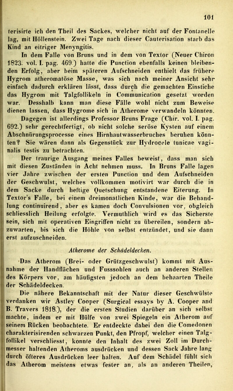 (erisirte ich den Theil des Sackes, welcher nicht auf der Fontanelle lag, mit Höllenstein. Zwei Tage nach dieser Cauterisation starh das Kind an eitriger Menyngitis. In dem Falle von Bruns und in dem von Textor (Neuer Chiron 1823. vol. I. pag. 469 3 hatte die Function ebenfalls keinen bleiben- den Erfolg, aber beim späteren Aufschneiden enthielt das frühere Hygrom atheromatöse Masse, was sich nach meiner Ansicht sehr einfach dadurch erklären lässt, dass durch die gemachten Einstiche das Hygrom mit Talgfollikeln in Communication gesetzt worden war. Desshalb kann man diese Fälle wohl nicht zum Beweise dienen lassen, dass Hygrome sich in Atherome verwandeln könnten. Dagegen ist allerdings Professor Bruns Frage (Chir. vol. I. pag. 692.) sehr gerechtfertigt, ob nicht solche seröse Kysten auf einem Abschnürungsprocesse eines Hirnhautwasserbruches beruhen könn- ten? Sie wären dann als Gegenstück zur Hydrocele tunicae vagi- nalis testis zu betrachten. Der traurige Ausgang meines Falles beweist, dass man sich mit diesen Zuständen in Acht nehmen muss. In Bruns Falle lagen vier Jahre zwischen der ersten Function und dem Aufschneiden der Geschwulst, welches vollkommen motivirt war durch die in dem Sacke durch heftige Quetschung entstandene Eiterung. In Textor's Falle, bei einem dreimonatlichen Kinde, war die Behand- lung continuirend , aber es kamen doch Convulsionen vor^ obgleich schliesslich Heilung erfolgte. Vermuthlich wird es das Sicherste sein, sich mit operativen EingriflFen nicht zu übereilen, sondern ab- zuwarten, bis sich die Höhle von selbst entzündet, und sie dann erst aufzuschneiden. Atherome der Schädeldecken. Das Atherom (Brei- oder Grützgeschwulst) kommt mit Aus- nahme der Handflächen und Fusssohlen auch an anderen Stellen des Körpers vor, am häufigsten jedoch an dem behaarten Theile der Schädeldecken. Die nähere Bekanntschaft mit der Natur dieser Geschwülste verdanken wir Astley Cooper (Surgical essays by A. Cooper and B. Travers 1818.), der die ersten Studien darüber an sich selbst machte, indem er mit Hülfe von zwei Spiegeln ein Atherom auf seinem Rücken beobachtete. Er entdeckte dabei den die Comedonen charakterisirenden schwarzen Funkt, den Ffropf, welcher einen Talg- follikel verschliesst, konnte den Inhalt des zwei Zoll im Durch- messer haltenden Atheroms ausdrücken und dessen Sack Jahre lang durch öfteres Ausdrücken leer halten. Auf dem Schädel fühlt sich das Atherom meistens etwas fester an, als an anderen Theilen,