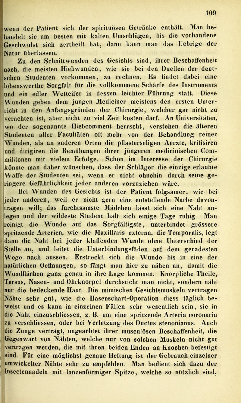 wenn der Patient sich der Spirituosen Getränke enthält. Man be- Ihandelt sie am besten mit kalten Umschlägen, bis die vorhandene [Geschwulst sich zertheilt hat, dann kann man das Uebrige der Natur überlassen. Zu den Schnittwunden des Gesichts sind, ihrer Beschaffenheit nach, die meisten Hiebwunden, wie sie bei den Duellen der deut- ! sehen Studenten vorkommen, zu rechnen. Es findet dabei eine lobenswerthe Sorgfalt für die vollkommene Schärfe des Instruments und ein edler Wetteifer in dessen leichter Führung statt. Diese Wunden geben dem jungen Mediciner meistens den ersten Unter- richt in den Anfangsgründen der Chirurgie, welcher gar nicht zu verachten ist, aber nicht zu viel Zeit kosten darf. An Universitäten, wo der sogenannte Hiebcomment herrscht, verstehen die älteren Studenten aller Facultäten oft mehr von der Behandlung reiner iWunden, als an anderen Orten die pflasterseligen Aerzte, kritisiren und dirigiren die Bemühungen ihrer jüngeren medicinischen Com- militonen mit vielem Erfolge. Schon im Interesse der Chirurgie könnte man daher wünschen, dass der Schläger die einzige erlaubte Waffe der Studenten sei, wenn er nicht ohnehin durch seine ge- ringere Gefährlichkeit jeder anderen vorzuziehen wäre. Bei Wunden des Gesichts ist der Patient folgsamer, wie bei jeder anderen, weil er nicht gern eine entstellende Narbe davon- tragen will; das furchtsamste Mädchen lässt sich eine Naht an- legen und der w^ildeste Student hält sich einige Tage ruhig. Man reinigt die M^unde auf das Sorgfältigste, unterbindet grössere spritzende Arterien, wie die Maxillaris externa, die Temporaiis, legt dann die Naht bei jeder klafi'enden Wunde ohne Unterschied der Stelle an, und leitet die Unterbindungsfäden auf dem geradesten Wege nach aussen. Erstreckt sich die Wunde bis in eine der natürlichen Oeffnungen, so fängt man hier zu nähen an, damit die Wundflächen ganz genau in ihre Lage kommen. Knorpliche Theile, Tarsus, Nasen- und Ohrknorpel durchsticht man nicht, sondern näht nur die bedeckende Haut. Die mimischen Gesichtsmuskeln vertragen Nähte sehr gut, w^ie die Hasenschart-Operation diess täglich be- weist und es kann in einzelnen Fällen sehr wesentlich sein, sie in die Naht einzuschliessen, z. B. um eine spritzende Arteria coronaria !zu verschliessen, oder bei Verletzung des Ductus stenonianus. Auch die Zunge verträgt, ungeachtet ihrer musculösen Beschafl'enheit, die II jGegenwart von Nähten, welche nur von solchen Muskeln nicht gut I jvertragen werden, die mit ihren beiden Enden an Knochen befestigt ^ isind. Für eine möglichst genaue Heftung ist der Gebrauch einzelner , [umwickelter Nähte sehr zu empfehlen. Man bedient sich dazu der 1 jlnsectennadeln mit lanzenförmiger Spitze, welche so nützhch sind.