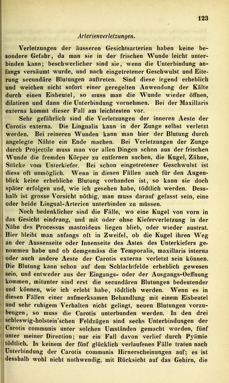 Arterienverletzungen. Verletzungen der äusseren Gesichtsarterien haben keine be- sondere Gefahr, da man sie in der frischen Wunde leicht unter- binden kann; beschwerlicher sind sie, wenn die Unterbindung an- fangs versäumt wurde, und nach eingetretener Geschwulst und Eite- rung secundäre Blutungen auftreten. Sind diese irgend erheblich und weichen nicht sofort einer geregelten Anwendung der Kälte durch einen Eisbeutel, so muss man die Wunde wieder öffnen, dilatiren und dann die Unterbindung vornehmen. Bei der Maxillaris externa kommt dieser Fall am leichtesten vor. Sehr gefährlich sind die Verletzungen der inneren Aeste der Carotis externa. Die Lingualis kann in der Zunge selbst verletzt werden. Bei reineren Wunden kann man hier der Blutung durch angelegte Nähte ein Ende machen. Bei Verletzungen der Zunge durch Projeclile muss man vor allen Dingen schon aus der frischen Wunde die fremden Körper zu entfernen suchen, die Kugel, Zähne, Stücke vom Unterkiefer. Bei schon eingetretener Geschwulst ist diess oft unmöglich. Wenn in diesen Fällen auch für den Augen- blick keine erhebliche Blutung vorhanden ist, so kann sie doch später erfolgen und, wie ich gesehen habe, tödtlich werden. Dess- halb ist grosse Vorsicht nöthig, man muss darauf gefasst sein, eine oder beide Lingual-Arterien unterbinden zu müssen. Noch bedenklicher sind die Fälle, wo eine Kugel von vorn in das Gesicht eindrang, und mit oder ohne Kieferverletzung in der Nähe des Processus mastoideus liegen blieb, oder wieder austrat. Hier bleibt man anfangs oft in Zweifel, ob die Kugel ihren Weg an der Aussenseite oder Innenseite des Astes des Unterkiefers ge- nommen habe und ob demgemäss die Temporaiis, maxillaris interna oder auch andere Aeste der Carotis externa verletzt sein können. Die Blutung kann schon auf dem Schlachlfelde erheblich gewesen sein, und entweder aus der Eingangs- oder der Ausgangs-Oeffnung kommen, mitunter sind erst die secundären Blutungen bedeutender und können, wie ich erlebt habe, tödtlich werden. Wenn es in diesen Fällen einer aufmerksamen Behandlung mit einem Eisbeutel und sehr ruhigem Verhalten nicht gelingt, neuen Blutungen vorzu- beugen, so muss die Carotis unterbunden werden. In den drei schleswig-holstein'schen Feldzügen sind sechs Unterbindungen der Carotis communis unter solchen Umständen gemacht worden, fünf unter meiner Direction; nur ein Fall davon verlief durch Pyämie tödtlich. In keinem der fünf glücklich verlaufenen Fälle traten nach I Unterbindung der Carotis communis Hirnerscheinungen auf; es ist desshalb wohl nicht nothwendig, mit Rücksicht auf das Gehirn, die