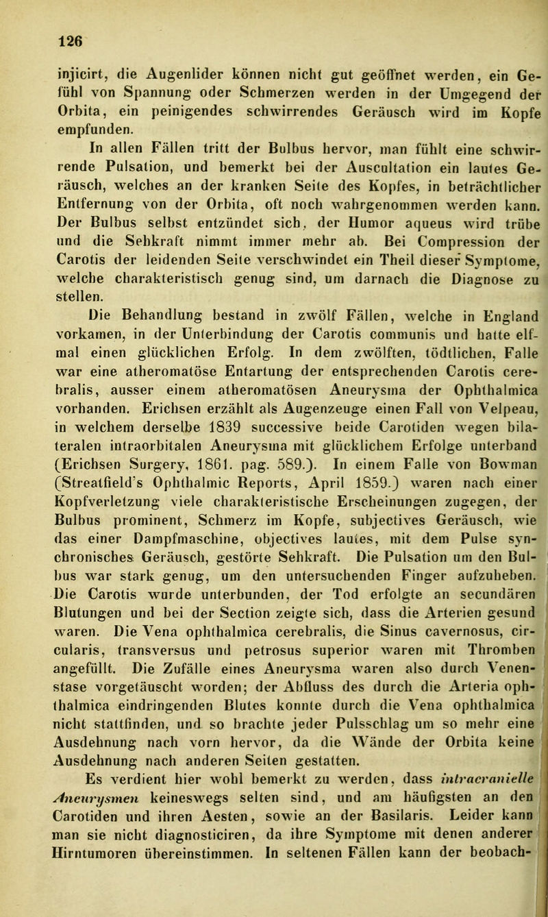 injicirt, die Augenlider können nicht gut geöffnet werden, ein Ge- fühl von Spannung oder Schmerzen werden in der Umgegend der Orbita, ein peinigendes schwirrendes Geräusch wird im Kopfe empfunden. In allen Fällen tritt der Bulbus hervor, man fühlt eine schwir- rende Pulsalion, und bemerkt bei der Auscultation ein lautes Ge- räusch, welches an der kranken Seile des Kopfes, in beträchtlicher Entfernung von der Orbita, oft noch wahrgenommen werden kann. Der Bulbus selbst entzündet sich, der Humor aqueus wird trübe und die Sehkraft nimmt immer mehr ab. Bei Compression der Carotis der leidenden Seile verschwindet ein Theil dieser Symptome, welche charakteristisch genug sind, um darnach die Diagnose zu stellen. Die Behandlung bestand in zwölf Fällen, welche in England vorkamen, in der ünlerbindung der Carotis communis und halte elf- mal einen glücklichen Erfolg. In dem zwölften, tödtlichen, Falle war eine atheromatöse Entartung der entsprechenden Carotis cere- bralis, ausser einem atheromatösen Aneurysma der Ophthalmica vorhanden. Erichsen erzählt als Augenzeuge einen Fall von Velpeau, in welchem derselbe 1839 successive beide Carotiden wegen bila- teralen intraorbitalen Aneurysma mit glücklichem Erfolge unterband (Erichsen Surgery, 1861. pag. 589.). In einem Falle von Bowman (Streatfield's Ophthalmie Reports, April 1859.) waren nach einer Kopfverletzung viele charakleristische Erscheinungen zugegen, der Bulbus prominent, Schmerz im Kopfe, subjectives Geräusch, wie das einer Dampfmaschine, objectives lautes, mit dem Pulse syn- chronisches Geräusch, gestörte Sehkraft. Die Pulsation um den Bul- bus war stark genug, um den untersuchenden Finger aufzuheben. Die Carotis wurde unterbunden, der Tod erfolgte an secundären Blutungen und bei der Section zeigle sich, dass die Arterien gesund waren. Die Vena ophthalmica cerebralis, die Sinus cavernosus, cir- cularis, transversus und petrosus superior waren mit Thromben angefüllt. Die Zufälle eines Aneurysma waren also durch Venen- stase vorgetäuscht worden; der Abfluss des durch die Arleria oph- thalmica eindringenden Blutes konnte durch die Vena ophthalmica nicht stattfinden, und so brachte jeder Pulsschlag um so mehr eine Ausdehnung nach vorn hervor, da die Wände der Orbita keine Ausdehnung nach anderen Seiten gestatten. Es verdient hier wohl bemerkt zu werden, dass inlracranielle Aneurysmen keineswegs selten sind, und am häufigsten an den Carotiden und ihren Aesten, sowie an der Basilaris. Leider kann man sie nicht diagnosticiren, da ihre Symptome mit denen anderer Hirntumoren übereinstimmen. In seltenen Fällen kann der beobach-