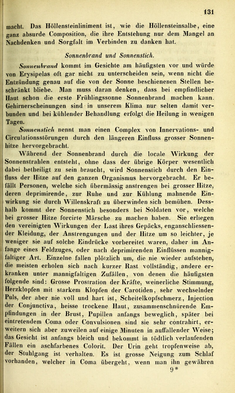 j macht. Das Höllensteinliniment ist, wie die Höllensteinsalbe, eine I ganz absurde Composition, die ihre Entstehung nur dem Mangel an I Nachdenken und Sorgfalt im Verbinden zu danken hat. Sonnenbrand und Sonnenstich. I Sonuenhrand kommt im Gesichte am häufigsten vor und würde ! von Erysipelas oft gar nicht zu unterscheiden sein, wenn nicht die I Entzündung genau auf die von der Sonne beschienenen Stellen be- I schränkt bliebe. Man rauss daran denken, dass bei empfindlicher I Haut schon die erste Frühlingssonne Sonnenbrand machen kann, j Gehirnerscheinungen sind in unserem Klima nur selten damit ver- bunden und bei kühlender Behandlung erfolgt die Heilung in wenigen Tagen. Sonnenstich nennt man einen Complex von Innervations- und Circulationsstörungen durch den längeren Einfluss grosser Sonnen- hitze hervorgebracht, I Während der Sonnenbrand durch die locale Wirkung der I Sonnenstrahlen entsteht, ohne dass der übrige Körper wesentlich i dabei betheiligt zu sein braucht, wird Sonnenstich durch den Ein- : fluss der Hitze auf den ganzen Organismus hervorgebracht. Er be- j fällt Personen, welche sich übermässig anstrengen bei grosser Hitze, deren deprimirende, zur Ruhe und zur Kühlung mahnende Ein- j Wirkung sie durch Willenskraft zu überwinden sich bemühen. Dess- I halb kommt der Sonnenstich besonders bei Soldaten vor, welche I bei grosser Hitze forcirte Märsche zu machen haben. Sie erliegen den vereinigten Wirkungen der Last ihres Gepäcks, enganschliessen- der Kleidung, der Anstrengungen und der Hitze um so leichter, je weniger sie auf solche Eindrücke vorbereitet waren, daher im An- fange eines Feldzuges, oder nach deprimirenden Einflüssen mannig- faltiger Art. Einzelne fallen plölzlich um, die nie wieder aufstehen, die meisten erholen sich nach kurzer Rast vollständig, andere er- kranken unter mannigfaltigen Zufällen, von denen die häufigsten folgende sind: Grosse Prosiration der Kräfte, weinerliche Stimmung, Herzklopfen mit starkem Klopfen der Carotiden, sehr wechselnder Puls, der aber nie voll und hart ist, Scheitelkopfschmerz, Injection der Conjunctiva, heisse trockene Haut, zusammenschnürende Em- pfindungen in der Brust, Pupillen anfangs beweglich, später bei eintretendem Coma oder Convulsionen sind sie sehr contrahirt, er- weitern sich aber zuweilen auf einige Minuten in aufi'allender Weise; j das Gesicht ist anfangs bleich und bekommt in tödtlich verlaufenden I Fällen ein aschfarbenes Colorit. Der Urin geht tropfenweise ab, ! der Stuhlgang ist verhalten. Es ist grosse Neigung zum Schlaf vorhanden, welcher in Coma übergeht, wenn man ihn gewähren 9*