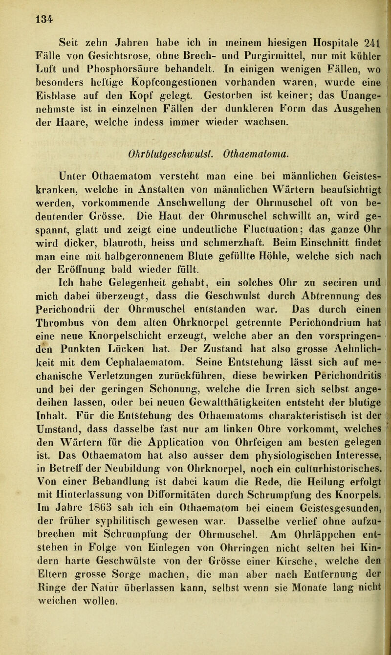 Seit zehn Jahren habe ich in meinem hiesigen Hospitale 241 Fälle von Gesichtsrose, ohne Brech- und Purgirmittel, nur mit kühler Luft und Phosphorsäure behandelt. In einigen wenigen Fällen, wo besonders heftige Kopfcongestionen vorhanden waren, wurde eine Eisblase auf den Kopf gelegt. Gestorben ist keiner; das Unange- nehmste ist in einzelnen Fällen der dunkleren Form das Ausgehen der Haare, welche indess immer wieder wachsen. Olirblutgeschwulst. Othaematoma. Unter Othaematom versteht man eine bei männlichen Geistes- kranken, welche in Anstalten von männlichen Wärtern beaufsichtigt werden, vorkommende Anschwellung der Ohrmuschel oft von be- deutender Grösse. Die Haut der Ohrmuschel schwillt an, wird ge- spannt, glatt und zeigt eine undeutliche Fluctuation; das ganze Ohr wird dicker, blauroth, heiss und schmerzhaft. Beim Einschnitt findet man eine mit halbgeronnenem Blute gefüllte Höhle, welche sich nach der Eröffnung bald wieder füllt. Ich habe Gelegenheit gehabt, ein solches Ohr zu seciren und mich dabei überzeugt, dass die Geschwulst durch Abtrennung des Perichondrii der Ohrmuschel entstanden war. Das durch einen Thrombus von dem alten Ohrknorpel getrennte Perichondrium hat eine neue Knorpelschicht erzeugt, welche aber an den vorspringen- den Punkten Lücken hat. Der Zustand hat also grosse Aehnlich- keit mit dem Cephalaematom. Seine Entstehung lässt sich auf me- chanische Verletzungen zurückführen, diese bewirken Perichondritis und bei der geringen Schonung, welche die Irren sich selbst ange- deihen lassen, oder bei neuen Gewaltthäfigkeiten entsteht der blutige Inhalt. Für die Entstehung des Othaematoms charakteristisch ist der Umstand, dass dasselbe fast nur am linken Ohre vorkommt, welches den Wärtern für die Application von Ohrfeigen am besten gelegen ist. Das Othaematom hat also ausser dem physiologischen Interesse, in Betrefi* der Neubildung von Ohrknorpel, noch ein culturhistorisches. Von einer Behandlung ist dabei kaum die Rede, die Heilung erfolgt mit Hinterlassung von Difformitäten durch Schrumpfung des Knorpels. Im Jahre 1863 sah ich ein Othaematom bei einem Geistesgesunden, der früher syphilitisch gewesen war. Dasselbe verlief ohne aufzu- brechen mit Schrumpfung der Ohrmuschel. Am Ohrläppchen ent- stehen in Folge von Einlegen von Ohrringen nicht selten bei Kin- dern harte Geschwülste von der Grösse einer Kirsche, welche den Eltern grosse Sorge machen, die man aber nach Entfernung der Ringe der Natur überlassen kann, selbst wenn sie Monate lang nicht weichen wollen. *m