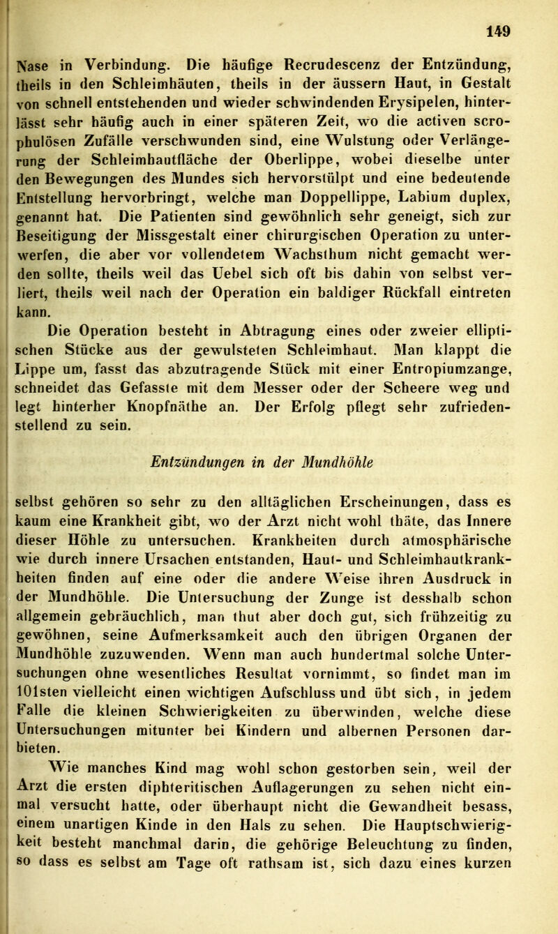 Nase in Verbindung. Die häufige Recrudescenz der Entzündung, Iheils in den Schleimhäuten, theils in der äussern Haut, in Gestalt von schnell entstehenden und wieder schwindenden Erysipelen, hinter- lässt sehr häufig auch in einer späteren Zeit, wo die activen scro- phulösen Zufälle verschwunden sind, eine Wulstung oder Verlänge- rung der Schleimhautfläche der Oberlippe, wobei dieselbe unter den Bewegungen des Mundes sich hervorslülpt und eine bedeutende Entstellung hervorbringt, welche man Doppellippe, Labium duplex, genannt hat. Die Patienten sind gewöhnlich sehr geneigt, sich zur Beseitigung der Missgestalt einer chirurgischen Operation zu unter- werfen, die aber vor vollendetem Wachslhum nicht gemacht wer- den sollte, theils weil das Uebel sich oft bis dahin von selbst ver- liert, theils weil nach der Operation ein baldiger Rückfall eintreten kann. Die Operation besteht in Abtragung eines oder zweier ellipti- schen Stücke aus der gewulstelen Schleimhaut. Man klappt die Lippe um, fasst das abzutragende Stück mit einer Entropiumzange, schneidet das Gefasste mit dem Messer oder der Scheere weg und legt hinterher Knopfnäthe an. Der Erfolg pflegt sehr zufrieden- stellend zu sein. Entzündungen in der Mundhöhle selbst gehören so sehr zu den alltäglichen Erscheinungen, dass es kaum eine Krankheit gibt, wo der Arzt nicht wohl thäte, das Innere dieser Höhle zu untersuchen. Krankheiten durch atmosphärische wie durch innere Ursachen entstanden, Haut- und Schleimhautkrank- beiten finden auf eine oder die andere Weise ihren Ausdruck in der Mundhöhle. Die Untersuchung der Zunge ist desshalb schon allgemein gebräuchlich, man thut aber doch gut, sich frühzeitig zu gewöhnen, seine Aufmerksamkeit auch den übrigen Organen der Mundhöhle zuzuwenden. Wenn man auch hundertmal solche Unter- suchungen ohne w^esentliches Resultat vornimmt, so findet man im lOlsten vielleicht einen wichtigen Aufschluss und übt sich, in jedem Falle die kleinen Schwierigkeiten zu überwinden, welche diese Untersuchungen mitunter bei Kindern und albernen Personen dar- bieten. Wie manches Kind mag wohl schon gestorben sein, weil der Arzt die ersten diphteritischen Auflagerungen zu sehen nicht ein- mal versucht hatte, oder überhaupt nicht die Gewandheit besass, einem unartigen Kinde in den Hals zu sehen. Die Hauptschwierig- keit besteht manchmal darin, die gehörige Beleuchtung zu finden, so dass es selbst am Tage oft rathsam ist, sich dazu eines kurzen