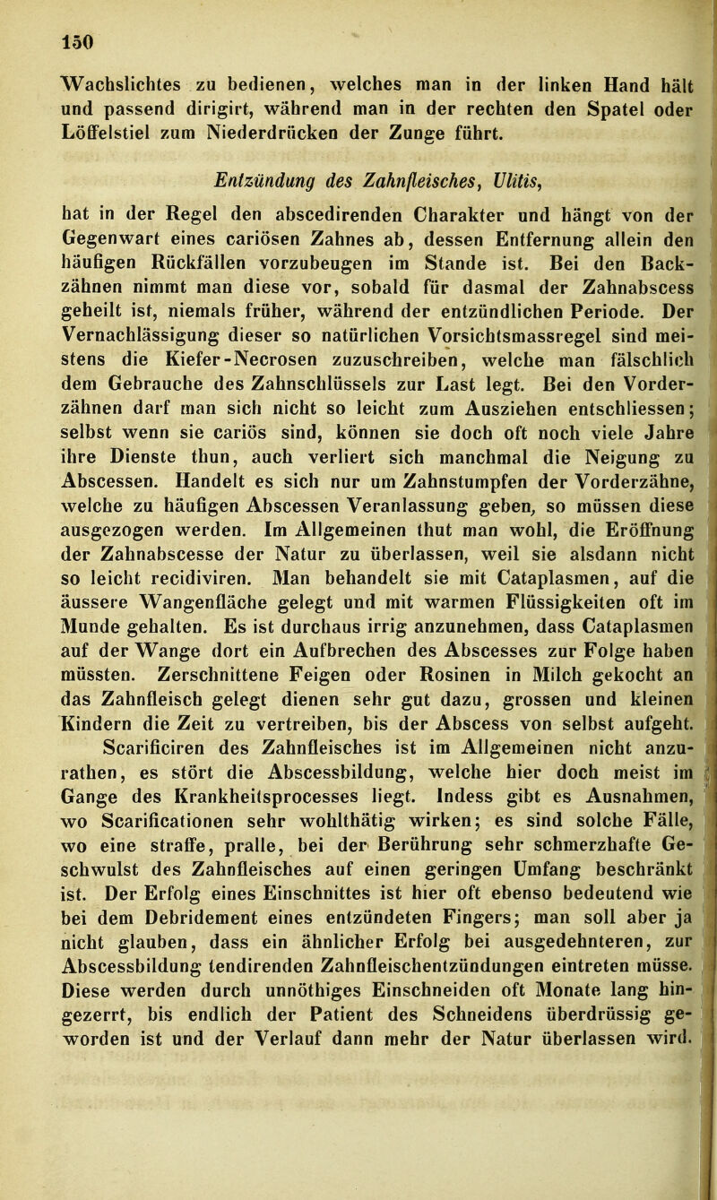 Wachslichtes zu bedienen, welches man in der linken Hand hält und passend dirigirt, während man ia der rechten den Spatel oder Löffelstiel zum Niederdrücken der Zunge führt. Entzündung des Zahnfleisches ^ Ulitis, hat in der Regel den abscedirenden Charakter und hängt von der Gegenwart eines cariösen Zahnes ab, dessen Entfernung allein den häufigen Rückfällen vorzubeugen im Stande ist. Bei den Back- zähnen nimmt man diese vor, sobald für dasmal der Zahnabscess geheilt ist, niemals früher, während der entzündlichen Periode. Der Vernachlässigung dieser so natürlichen Vorsichtsmassregel sind mei- stens die Kiefer-Necrosen zuzuschreiben, welche man fälschlich dem Gebrauche des Zahnschlüssels zur Last legt. Bei den Vorder- zähnen darf man sich nicht so leicht zum Ausziehen entschliessen; selbst wenn sie cariös sind, können sie doch oft noch viele Jahre ihre Dienste thun, auch verliert sich manchmal die Neigung zu Abscessen. Handelt es sich nur um Zahnstumpfen der Vorderzähne, welche zu häufigen Abscessen Veranlassung geben^ so müssen diese ausgezogen werden. Im Allgemeinen thut man wohl, die Eröfi'nung der Zahnabscesse der Natur zu überlassen, weil sie alsdann nicht so leicht recidiviren. Man behandelt sie mit Cataplasmen, auf die äussere Wangenfläche gelegt und mit warmen Flüssigkeiten oft im Munde gehalten. Es ist durchaus irrig anzunehmen, dass Cataplasmen auf der Wange dort ein Aufbrechen des Abscesses zur Folge haben müssten. Zerschnittene Feigen oder Rosinen in Milch gekocht an das Zahnfleisch gelegt dienen sehr gut dazu, grossen und kleinen Kindern die Zeit zu vertreiben, bis der Abscess von selbst aufgeht. Scarificiren des Zahnfleisches ist im Allgemeinen nicht anzu- rathen, es stört die Abscessbildung, welche hier doch meist im Gange des Krankheitsprocesses liegt. Indess gibt es Ausnahmen, wo Scarificationen sehr wohlthätig wirken; es sind solche Fälle, wo eine straffe, pralle, bei der Berührung sehr schmerzhafte Ge- schwulst des Zahnfleisches auf einen geringen Umfang beschränkt ist. Der Erfolg eines Einschnittes ist hier oft ebenso bedeutend wie bei dem Debridement eines entzündeten Fingers; man soll aber ja nicht glauben, dass ein ähnlicher Erfolg bei ausgedehnteren, zur Abscessbildung tendirenden Zahnfleischentzündungen eintreten müsse. Diese werden durch unnöthiges Einschneiden oft Monate lang hin- gezerrt, bis endlich der Patient des Schneidens überdrüssig ge- worden ist und der Verlauf dann mehr der Natur überlassen wird.