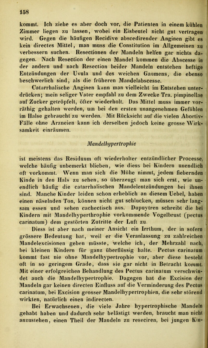 kommt. Ich ziehe es aber doch vor, die Patienten in einem kühlen Zimmer liegen zu lassen, wobei ein Eisbeutel nicht gut vertragen' wird. Gegen die häufigen Recidive abscedirender Anginen gibt es kein directes Mittel, man muss die Constitution im Allgemeinen zu verbessern suchen. Resectionen der Mandeln helfen gar nichts da- gegen. Nach Resection der einen Mandel kommen die Abscesse in der andern und nach Resection beider Mandeln entstehen heftige Entzündungen der Uvula und des weichen Gaumens, die ebenso beschwerlich sind, als die früheren Mandelabscesse. Catarrhalische Anginen kann man vielleicht im Entstehen unter- drücken; mein seliger Vater empfahl zu dem Zwecke Tra. pimpinellae auf Zucker getröpfelt, öfter wiederholt. Das Mittel muss immer vor- räthig gehalten werden, um bei den ersten unangenehmen Gefühlen im Halse gebraucht zu werden. Mit Rücksicht auf die vielen Abortiv- Fälle ohne Arzneien kann ich derselben jedoch keine grosse Wirk- samkeit einräumen. Mandelhypertrophie ist meistens das Residuum oft wiederholter entzündlicher Processe, welche häufig unbemerkt blieben, wie diess bei Kindern unendlich oft vorkommt. Wenn man sich die Mühe nimmt, jedem fiebernden Kinde in den Hals zu sehen, so überzeugt man sich erst, wie un- endlich häufig die calarrhalischen Mandelentzündungen bei ihnen sind. Manche Kinder leiden schon erheblich an diesem Uebel, haben einen näselnden Ton, können nicht gut schlucken, müssen sehr lang- sam essen und sehen cachectisch aus. Dupuytren schreibt die bei Kindern mit Mandelhyperthrophie vorkommende Vogelbrust (pectus carinatum) dem gestörten Zutritte der Luft zu. Diess ist aber nach meiner Ansicht ein Irrthum, der in sofern grössere Bedeutung hat, weil er die Veranlassung zu zahlreichen Mandelexcisionen geben müsste, welche ich, der Mehrzahl nach, bei kleinen Kindern für ganz überflüssig halte. Pectus carinatum kommt fast nie ohne Mandelhypertrophie vor, aber diese besteht oft in so geringem Grade, dass sie gar nicht in Betracht kommt. Mit einer erfolgreichen Behandlung des Pectus carinatum verschwin- det auch die Mandelhypertrophie. Dagegen hat die Excision der Mandeln gar keinen directen Einfluss auf die Verminderung des Pectus carinatum, bei Excision grosser Mandelhypertrophien, die sehr störend wirkten, natürlich einen indirecten. Bei Erwachsenen, die viele Jahre hypertrophische Mandeln gehabt haben und dadurch sehr belästigt werden, braucht man nicht! anzustehen, einen Theil der Mandeln zu reseciren, bei jungen Kin-'