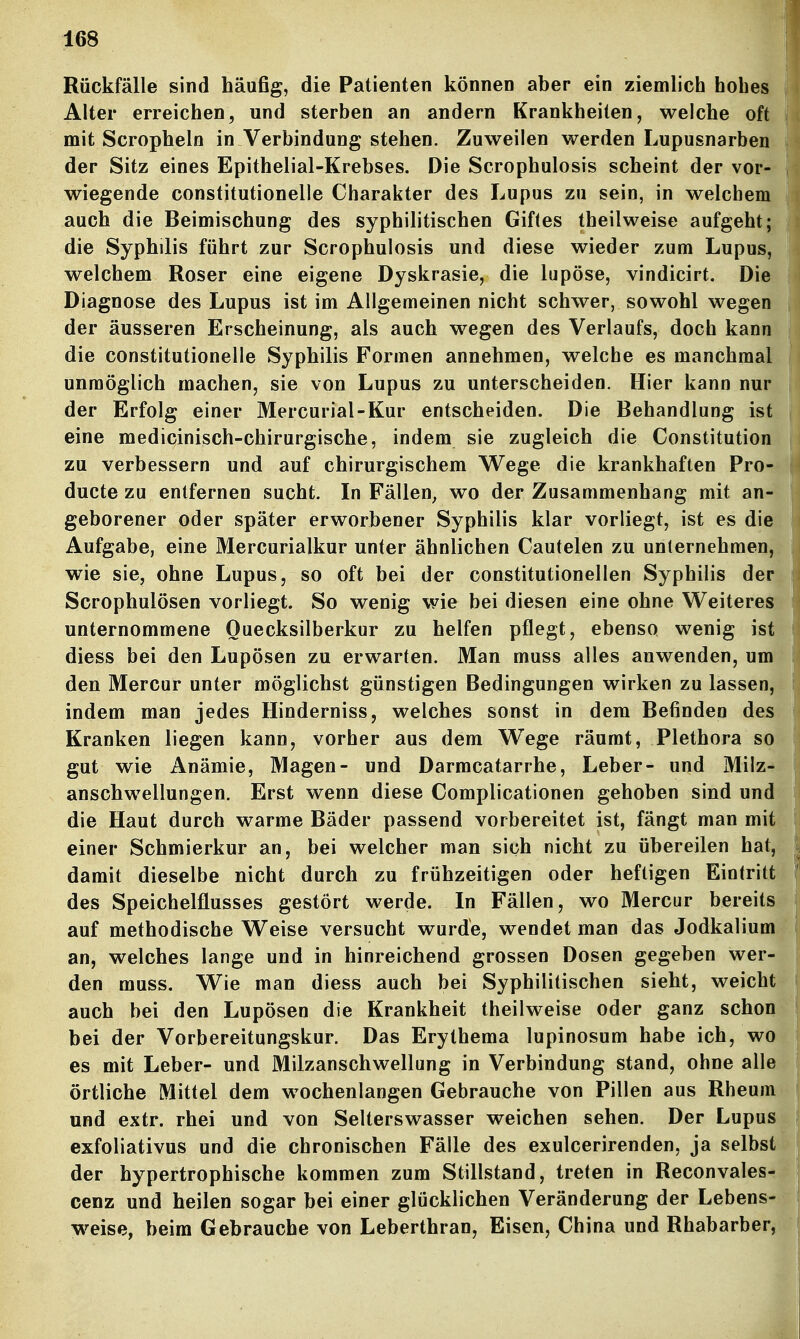 Rückfälle sind häufig, die Patienten können aber ein ziemlich hohes Alter erreichen, und sterben an andern Krankheiten, welche oft mit Scropheln in Verbindung stehen. Zuweilen werden Lupusnarben der Sitz eines Epithelial-Krebses. Die Scrophulosrs scheint der vor- wiegende constitutionelle Charakter des Lupus zu sein, in welchem auch die Beimischung des syphilitischen Giftes theilweise aufgeht; die Syphilis führt zur Scrophulosis und diese wieder zum Lupus, welchem Roser eine eigene Dyskrasie, die lupöse, vindicirt. Die Diagnose des Lupus ist im Allgemeinen nicht schwer, sowohl wegen der äusseren Erscheinung, als auch wegen des Verlaufs, doch kann die constitutionelle Syphilis Formen annehmen, welche es manchmal unmöglich machen, sie von Lupus zu unterscheiden. Hier kann nur der Erfolg einer Mercurial-Kur entscheiden. Die Behandlung ist eine medicinisch-chirurgische, indem sie zugleich die Constitution zu verbessern und auf chirurgischem Wege die krankhaften Pro- ducte zu entfernen sucht. In Fällen^ wo der Zusammenhang mit an- geborener oder später erworbener Syphilis klar vorliegt, ist es die Aufgabe, eine Mercurialkur unter ähnlichen Cautelen zu unternehmen, wie sie, ohne Lupus, so oft bei der constitutionellen Syphilis der Scrophulösen vorliegt. So wenig wie bei diesen eine ohne Weiteres unternommene Ouecksilberkur zu helfen pflegt, ebenso wenig ist diess bei den Lupösen zu erwarten. Man muss alles anwenden, um den Mercur unter möglichst günstigen Bedingungen wirken zu lassen, indem man jedes Hinderniss, welches sonst in dem Befinden des Kranken liegen kann, vorher aus dem W^ege räumt, Plethora so gut wie Anämie, Magen- und Darmcatarrhe, Leber- und Milz- anschwellungen. Erst wenn diese Complicationen gehoben sind und die Haut durch warme Bäder passend vorbereitet ist, fängt man mit einer Schmierkur an, bei welcher man sich nicht zu übereilen hat, damit dieselbe nicht durch zu frühzeitigen oder heftigen Eintritt des Speichelflusses gestört werde. In Fällen, wo Mercur bereits auf methodische Weise versucht wurde, wendet man das Jodkalium an, welches lange und in hinreichend grossen Dosen gegeben wer- den muss. Wie man diess auch bei Syphilitischen sieht, weicht auch bei den Lupösen die Krankheit theilweise oder ganz schon bei der Vorbereitungskur. Das Erythema lupinosum habe ich, wo es mit Leber- und Milzanschwellung in Verbindung stand, ohne alle örtliche Mittel dem wochenlangen Gebrauche von Pillen aus Rheum und extr. rhei und von Selterswasser weichen sehen. Der Lupus exfoliativus und die chronischen Fälle des exulcerirenden, ja selbst der hypertrophische kommen zum Stillstand, treten in Reconvales- cenz und heilen sogar bei einer glücklichen Veränderung der Lebens- weise, beim Gebrauche von Leberthran, Eisen, China und Rhabarber,