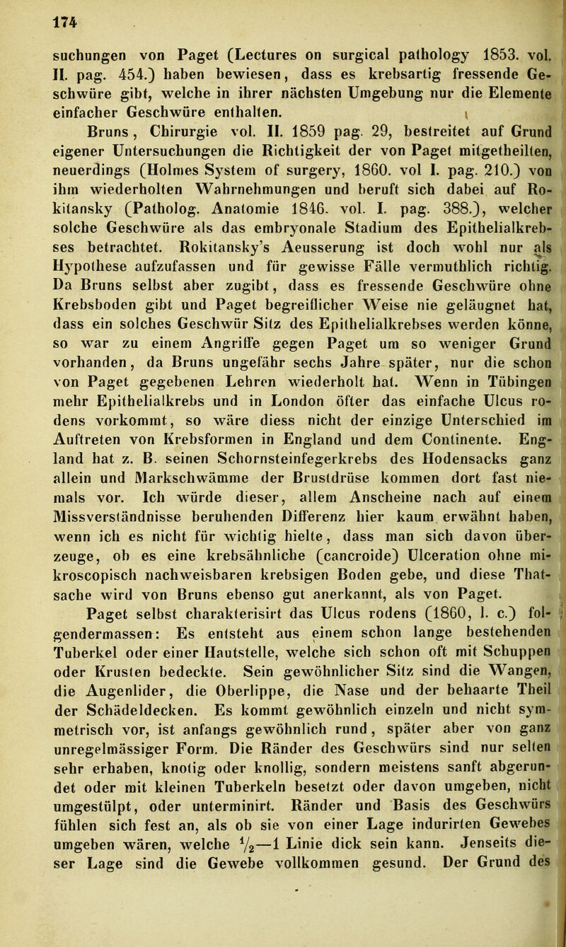 suchungen von Paget (Lectures on surgical pathology 1853. vol. II. pag. 454.) haben bewiesen, dass es krebsartig fressende Ge- schwüre gibt, welche in ihrer nächsten Umgebung nur die Elemente, einfacher Geschwüre enthalten. ; Bruns , Chirurgie vol. II. 1859 pag. 29, bestreitet auf Grund eigener Untersuchungen die Richtigkeit der von Paget mitgetheilten, neuerdings (Holmes System of surgery, 1860. vol I. pag. 210.) von ihm wiederholten Wahrnehmungen und beruft sich dabei auf Ro- kitansky (Patholog. Anatomie 1846. vol. I. pag. 388.), welcher solche Geschwüre als das embryonale Stadium des Epithelialkreb- ses betrachtet. Rokitansky's Aeusserung ist doch wohl nur als Hypothese aufzufassen und für gewisse Fälle vermuthlich richtig. Da Bruns selbst aber zugibt, dass es fressende Geschwüre ohne Krebsboden gibt und Paget begreiflicher Weise nie geläugnet hat, dass ein solches Geschwür Sitz des Epithelialkrebses werden könne, so war zu einem Angriffe gegen Paget um so weniger Grund vorhanden, da Bruns ungefähr sechs Jahre später, nur die schon von Paget gegebenen Lebren wiederholt hat. Wenn in Tübingen mehr Epithelialkrebs und in London öfter das einfache Ulcus ro- dens vorkommt, so wäre diess nicht der einzige Unterschied im Auftreten von Krebsformen in England und dem Continente. Eng- land hat z. B. seinen Schornsteinfegerkrebs des Hodensacks ganz allein und Markschwämme der Brustdrüse kommen dort fast nie- mals vor. Ich würde dieser, allem Anscheine nach auf einem Missverständnisse beruhenden Differenz hier kaum erwähnt haben, wenn ich es nicht für wichtig hielte, dass man sich davon über- zeuge, ob es eine krebsähnliche (cancroide) Ulceration ohne mi- kroscopisch nachweisbaren krebsigen Boden gebe, und diese That- sache wird von Bruns ebenso gut anerkannt, als von Paget. Paget selbst charakterisirt das Ulcus rodens (1860, 1. c.) fol- gendermassen: Es entsteht aus einem schon lange bestehenden Tuberkel oder einer Hautstelle, welche sich schon oft mit Schuppen oder Krusten bedeckte. Sein gewöhnlicher Sitz sind die Wangen, die Augenlider, die Oberlippe, die Nase und der behaarte Theil der Schädeldecken. Es kommt gewöhnlich einzeln und nicht sym- metrisch vor, ist anfangs gewöhnlich rund, später aber von ganz unregelmässiger Form. Die Ränder des Geschwürs sind nur selten sehr erhaben, knotig oder knollig, sondern meistens sanft abgerun- det oder mit kleinen Tuberkeln besetzt oder davon umgeben, nicht umgestülpt, oder unterminirt. Ränder und Basis des Geschwürs fühlen sich fest an, als ob sie von einer Lage indurirten Gewebes umgeben w^ären, welche V2—1 Linie dick sein kann. Jenseits die- ser Lage sind die Gewebe vollkommen gesund. Der Grund des