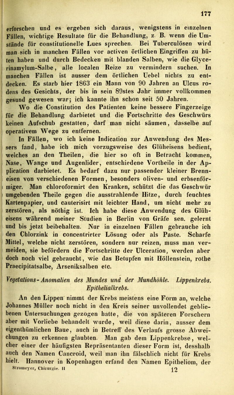 erforschen und es ergeben sich daraus, wenigstens in einzelnen Fällen, wichtige Resultate für die Behandlung, z. B. wenn die Um- stände für constitutionelle Lues sprechen. Bei Tuberculosen wird man sich in manchen Fällen vor activen örtlichen Eingriffen zu hü- ' ten haben und durch Bedecken mit blanden Salben, wie die Glyce- rinamylum-Salbe, alle localen Reize zu vermindern suchen. In manchen Fällen ist ausser dem örtlichen Uebel nichts zu ent- ' decken. Es starb hier 1863 ein Mann von 90 Jahren an Ulcus ro- 1 dens des Gesichts, der bis in sein 89stes Jahr immer vollkommen i gesund gewesen war; ich kannte ihn schon seit 50 Jahren. I Wo die Constitution des Patienten keine bessere Fingerzeige für die Behandlung darbietet und die Fortschritte des Geschwürs keinen Aufschub gestatten, darf man nicht säumen, dasselbe auf I operativem Wege zu entfernen. In Fällen, wo ich keine Indication zur Anwendung des Mes- I sers fand, habe ich mich vorzugsweise des Glüheisens bedient, ; welches an den Theilen, die hier so oft in Betracht kommen, Nase, Wange und Augenlider, entschiedene Vortheile in der Ap- plication darbietet. Es bedarf dazu nur passender kleiner Brenn- i eisen von verschiedenen Formen, besonders oliven- und erbsenför- I miger. Man chloroformirt den Kranken, schützt die das Geschwür 1 umgebenden Theile gegen die ausstrahlende Hitze, durch feuchtes i Kartenpapier, und cauterisirt mit leichter Hand, um nicht mehr zu i zerstören, als nöthig ist. Ich habe diese Anwendung des Glüh- j eisens während meiner Studien in Berlin von Gräfe sen. gelernt 1 und bis jetzt beibehalten. Nur in einzelnen Fällen gebrauche ich 1 den Chlorzink in concentrirter Lösung oder als Paste. Scharfe Mittel, welche nicht zerstören, sondern nur reizen, muss man ver- meiden, sie befördern die Fortschritte der Ulceration, werden aber doch noch viel gebraucht, wie das Betupfen mit Höllenstein, rothe Praecipitatsalbe, Arseniksalben etc. VegetationS' Anomalien des Mundes und der Mundhöhle. Lippenkrebs. Epithelialkrebs. An den Lippen nimmt der Krebs meistens eine Form an, welche Johannes Müller noch nicht in den Kreis seiner unvollendet geblie- benen Untersuchungen gezogen hatte, die von späteren Forschern j aber mit Vorliebe behandelt wurde, weil diese darin, ausser dem eigenthümlichen Baue, auch in Betreff des Verlaufs grosse Abwei- chungen zu erkennen glaubten. Man gab dem Lippenkrebse, wel- cher einer der häufigsten Repräsentanten dieser Form ist, desshalb auch den Namen Cancroid, weil man ihn fälschlich nicht für Krebs hielt. Hannover in Kopenhagen erfand den Namen Epitheliom, der Stiomeyer, Chirurgie. II