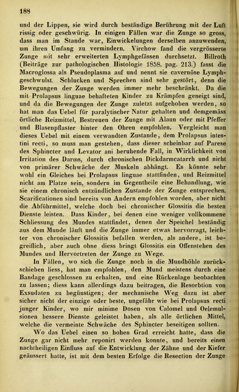 und der Lippen, sie wird durch beständige Berührung mit der Luft rissig oder gesehwürig. In einigen Fällen war die Zunge so gross, dass man im Stande war, Einwickelungen derselben anzuwenden, um ihren Umfang zu vermindern. Virchow fand die vergrösserte Zunge mit sehr erweiterten Lymphgefässen durchsetzt. Billroth (Beiträge zur pathologischen Histologie 1858. pag. 213.) fasst die Macroglossa als Pseudoplasma auf und nennt sie cavernöse Lymph- geschwulst. Schlucken und Sprechen sind sehr gestört, denn die Bewegungen der Zunge werden immer mehr beschränkt. Da die mit Prolapsus linguae behafteten Kinder zu Krämpfen geneigt sind, und da die Bewegungen der Zunge zuletzt aufgehoben werden, so hat man das Uebel für paralytischer Natur gehalten und demgemäss örtliche Reizmittel, Bestreuen der Zunge mit Alaun oder mit Pfeffer und Blasenpflaster hinter den Ohren empfohlen. Vergleicht man dieses Uebel mit einem verwandten Zustande, dem Prolapsus intes- tini recti, so muss man gestehen, dass dieser scheinbar auf Parese des Sphincter und Levator ani beruhende Fall, in Wirklichkeit von Irritation des Darms, durch chronischen Dickdarmcatarrh und nicht von primärer Schwäche der Muskeln abhängt. Es könnte sehr wohl ein Gleiches bei Prolapsus linguae stattfinden, und Reizmittel nicht am Platze sein, sondern im Gegentheile eine Behandhing, wie sie einem chronisch entzündlichen Zustande der Zunge entsprechen. Scarificationen sind bereits von Andern empfohlen worden, aber nicht die Abführmittel, welche doch bei chronischer Glossitis die besten ; Dienste leisten. Dass Kinder, bei denen eine weniger vollkommene - Schliessung des Mundes stattfindet, denen der Speichel beständig aus dem Munde läuft und die Zunge immer etwas hervorragt, leich- ter von chronischer Glossitis befallen werden, als andere, ist be- greiflich, aber auch ohne diess bringt Glossitis ein Offenstehen des Mundes und Hervortreten der Zunge zu Wege. In Fällen, wo sich die Zunge noch in die Mundhöhle zurück- schieben Hess, hat man empfohlen, den Mund meistens durch eine Bandage geschlossen zu erhalten, und eine Rückenlage beobachten zu lassen; diess kann allerdings dazu beitragen, die Resorbtion von Exsudaten zu begünstigen; der mechanische Weg dazu ist aber sicher nicht der einzige oder beste, ungefähr wie bei Prolapsus recti junger Kinder, wo mir minime Dosen von Calomel und Oelemul- sionen bessere Dienste geleistet haben, als alle örtlichen Mittel, welche die vermeinte Schwäche des Sphincter beseitigen sollten. Wo das Uebel einen so hohen Grad erreicht hatte, dass die Zunge gar nicht mehr reponirt werden konnte, und bereits einen nacht heiligen Einfluss auf die Entwicklung der Zähne und der Kiefer geäussert hatte, ist mit dem besten Erfolge die Resection der Zunge