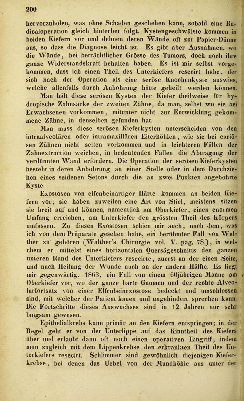 hervorzuholen, was ohne Schaden geschehen kann, sobald eine Ra- dicaloperation gleich hinterher folgt. Kystengeschwülste kommen in beiden Kiefern vor und dehnen deren Wände oft zur Papier-Dünne aus, so dass die Diagnose leicht ist. Es gibt aber Ausnahmen, wo die Wände, bei beträchtlicher Grösse des Tumors, doch noch ihre ganze Widerstandskraft behalten haben. Es ist mir selbst vorge- kommen, dass ich einen Theil des Unterkiefers resecirt habe, der sich nach der Operation als eine seröse Knochenkyste ausvt^ies, welche allenfalls durch Anbohrung hätte geheilt werden können. Man hält diese serösen Kysten der Kiefer theilweise für hy- dropische Zahnsäcke der zweiten Zähne, da man, selbst wo sie bei Erwachsenen vorkommen, mitunter nicht zur Entwicklung gekom- mene Zähne, in denselben gefunden hat. Man muss diese serösen Kieferkysten unterscheiden von den intraalveolären oder intramaxillären Eiterhöhlen, wie sie bei cariö* sen Zähnen nicht selten vorkommen und in leichteren Fällen der Zahnextraction weichen, in bedeutenden Fällen die Abtragung der verdünnten Wand erfordern. Die Operation der serösen Kieferkysten besteht in deren Anbohrung an einer Stelle oder in dem Durchzie- hen eines seidenen Setons durch die an zwei Punkten angebohrte Kyste. Exostosen von elfenbeinartiger Härte kommen an beiden Kie- fern vor; sie haben zuweilen eine Art von Stiel, meistens sitzen sie breit auf und können, namentlich am Oberkiefer, einen enormen Umfang erreichen, am Unterkiefer den grössten Theil des Körpers umfassen. Zu diesen Exostosen schien mir auch, nach dem, was ich von dem Präparate gesehen habe, ein berühmter Fall von Wal- ther zu gehören (Walther's Chirurgie vol. V. pag. 78.) , in wel- chem er mittelst eines horizontalen Ouersägeschnitls den ganzen unteren Rand des Unterkiefers resecirte, zuerst an der einen Seite, und nach Heilung der Wunde auch an der andern Hälfte. Es liegt mir gegenwärtig, 1863, ein Fall von einem 60jährigen Manne am f Oberkiefer vor, wo der ganze harte Gaumen und der rechte Alveo- larfortsatz von einer Elfenbeinexostose bedeckt und umschlossen sind, mit welcher der Patient kauen und ungehindert sprechen kann. Die Fortschritte dieses Auswuchses sind in 12 Jahren nur sehr langsam gewesen. Epithelialkrebs kann primär an den Kiefern entspringen; in der Regel geht er von der Unterlippe auf das Kinntheil des Kiefers über und erlaubt dann oft noch einen operativen Eingriff, indem man zugleich mit dem Lippenkrebse den erkrankten Theil des Un- terkiefers resecirt. Schlimmer sind gewöhnlich diejenigen Kiefer- krebse, bei denen das Uebel von der Mundhöhle aus unter der