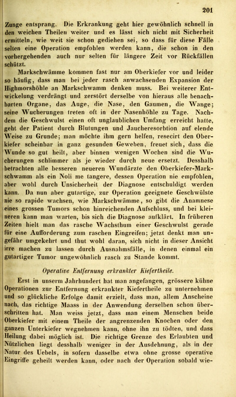 f Zunge entsprang. Die Erkrankung geht hier gewöhnlich schnell in den weichen Theilen weiter und es lässt sich nicht mit Sicherheit ermitteln, wie weit sie schon gediehen sei, so dass für diese Fälle selten eine Operation empfohlen werden kann, die schon in den vorhergehenden auch nur selten für längere Zeit vor Rückfällen schützt. Markschwämme kommen fast nur am Oberkiefer vor und leider so häufig, dass man bei jeder rasch anwachsenden Expansion der Highmorshöhle an Markschwamm denken muss. Bei weiterer Ent- wickelung verdrängt und zerstört derselbe von hieraus alle benach- barten Organe, das Auge, die Nase, den Gaumen, die Wange; seine Wucherungen treten oft in der Nasenhöhle zu Tage. Nach- dem die Geschwulst einen oft unglaublichen Umfang erreicht hatte, geht der Patient durch Blutungen und Jaucheresorbtion auf elende Weise zu Grunde; man möchte ihm gern helfen, resecirt den Ober- kiefer scheinbar in ganz gesunden Geweben, freuet sich, dass die Wunde so gut heilt, aber binnen wenigen Wochen sind die Wu- cherungen schlimmer als je wieder durch neue ersetzt. Desshalb betrachten alle besseren neueren Wundärzte den Oberkiefer-Mark- schwamm als ein Noli me tangere, dessen Operation nie empfohlen, aber wohl durch Unsicherheit der Diagnose entschuldigt werden kann. Da nun aber gutartige, zur Operation geeignete Geschwülste nie so rapide wachsen, wie Markschwämme, so gibt die Anamnese eines grossen Tumors schon hinreichenden Aufschluss, und bei klei- neren kann man warten, bis sich die Diagnose aufklärt. In früheren Zeiten hielt man das rasche Wachslhum einer Geschwulst gerade für eine Aufforderung zum raschen Eingreifen; jetzt denkt man un- gefähr umgekehrt und thut wohl daran, sich nicht in dieser Ansicht lirre machen zu lassen durch Ausnahmsfälle, in denen einmal ein I gutartiger Tumor ungewöhnlich rasch zu Stande kommt. I I Operative Entfernung erkrankter Kiefertheile. Erst in unserm Jahrhundert hat man angefangen, grössere kühne I Operationen zur Entfernung erkrankter Kiefertheile zu unternehmen und so glückliche Erfolge damit erzielt, dass man, allem Anscheine nach, das richtige Maass in der Anwendung derselben schon über- schritten hat. Man weiss jetzt, dass man einem Menschen beide Oberkiefer mit einem Theile der angrenzenden Knochen oder den ganzen Unterkiefer wegnehmen kann, ohne ihn zu tödten, und dass Heilung dabei möglich ist. Die richtige Grenze des Erlaubten und Nützlichen liegt desshalb weniger in der Ausdehnung, als in der Natur des Uebels, in sofern dasselbe etwa ohne grosse operative IEingriffe geheilt werden kann, oder nach der Operation sobald wie- I