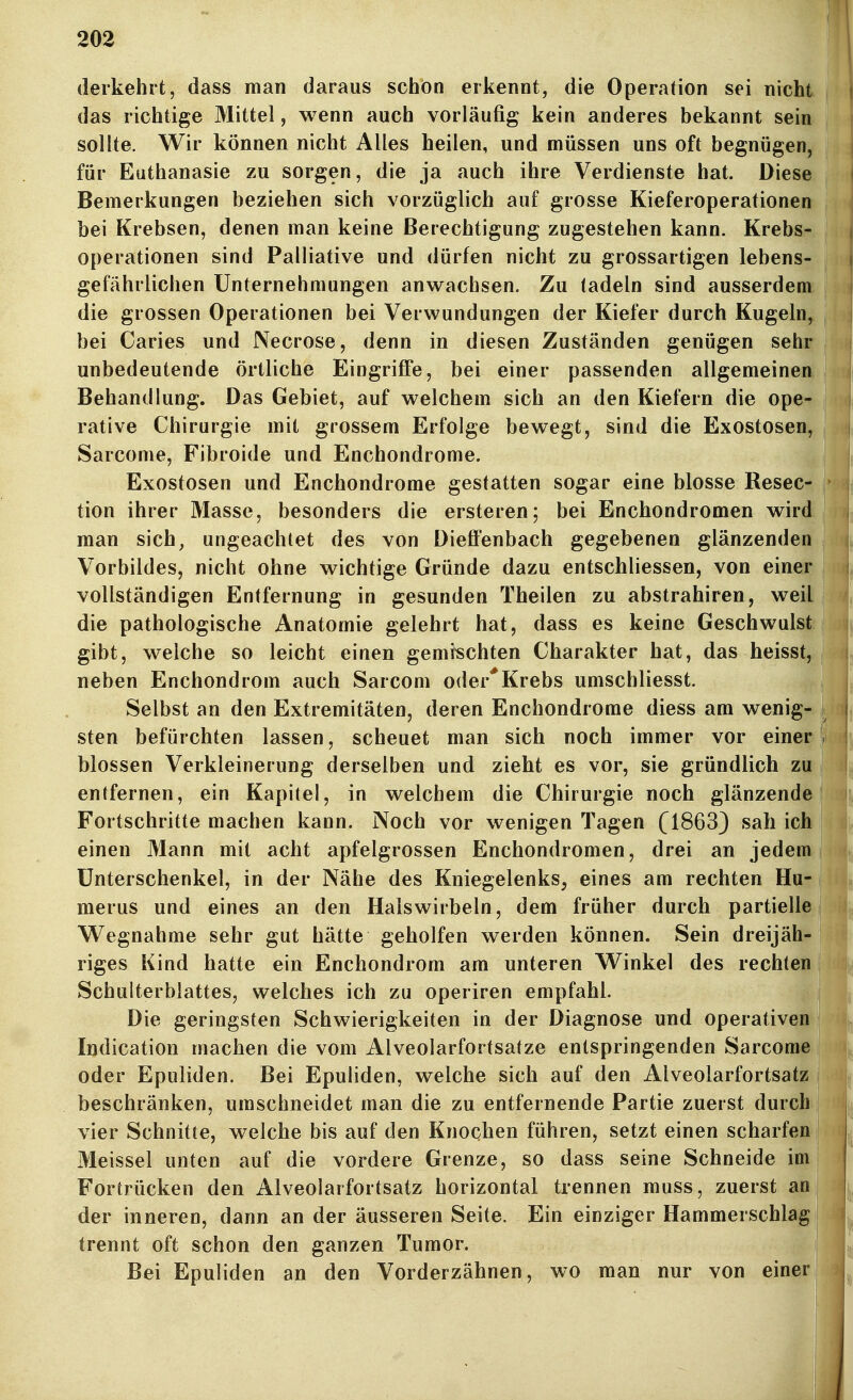 (lerkehrt, dass man daraus schon erkennt, die Operation sei nicht das richtige Mittel, wenn auch vorläufig kein anderes bekannt sein sollte. Wir können nicht Alles heilen, und müssen uns oft begnügen, für Euthanasie zu sorgen, die ja auch ihre Verdienste hat. Diese Bemerkungen beziehen sich vorzüglich auf grosse Kieferoperationen bei Krebsen, denen man keine Berechtigung zugestehen kann. Krebs- operationen sind Palliative und dürfen nicht zu grossartigen lebens- gefährlichen Unternehmungen anwachsen. Zu ladein sind ausserdem die grossen Operationen bei Verwundungen der Kiefer durch Kugeln, bei Caries und Necrose, denn in diesen Zuständen genügen sehr unbedeutende örtliche Eingriffe, bei einer passenden allgemeinen Behandlung. Das Gebiet, auf welchem sich an den Kiefern die ope- rative Chirurgie mit grossem Erfolge bewegt, sind die Exostosen, Sarcome, Fibroide und Enchondrome. Exostosen und Enchondrome gestatten sogar eine blosse Resec^ tion ihrer Masse, besonders die ersteren; bei Enchondromen wircK man sich, ungeachtet des von Dieffenbach gegebenen glänzenden Vorbildes, nicht ohne wichtige Gründe dazu entschliessen, von einec vollständigen Entfernung in gesunden Theilen zu abstrahiren, weil! die pathologische Anatomie gelehrt hat, dass es keine Geschwülste gibt, welche so leicht einen gemischten Charakter hat, das heisst^ neben Enchondrom auch Sarcom oder*Krebs umschliesst. ^ Selbst an den Extremitäten, deren Enchondrome diess am wenig- sten befürchten lassen, scheuet man sich noch immer vor einer blossen Verkleinerung derselben und zieht es vor, sie gründlich zu entfernen, ein Kapitel, in welchem die Chirurgie noch glänzende Fortschritte machen kann. Noch vor wenigen Tagen (1863) sah ich einen Mann mit acht apfelgrossen Enchondromen, drei an jedera^ Unterschenkel, in der Nähe des Kniegelenks, eines am rechten Huf merus und eines an den Halswirbeln, dem früher durch partielle Wegnahme sehr gut hätte geholfen werden können. Sein dreijäh^ riges Kind hatte ein Enchondrom am unteren Winkel des rechten^ Schulterblattes, welches ich zu operiren empfahl. ^ Die geringsten Schwierigkeiten in der Diagnose und operativei| Indication machen die vom Alveolarfortsatze entspringenden Sarcom#j oder Epuliden. Bei Epuliden, welche sich auf den Alveolarfortsatz beschränken, umschneidet man die zu entfernende Partie zuerst durch- vier Schnitte, welche bis auf den Knochen führen, setzt einen scharfe» Meissel unten auf die vordere Grenze, so dass seine Schneide im Fortrücken den Alveolarfortsatz horizontal trennen muss, zuerst ani der inneren, dann an der äusseren Seite. Ein einziger Hammerschlag trennt oft schon den ganzen Tumor. Bei Epuliden an den Vorderzähnen, wo man nur von einer