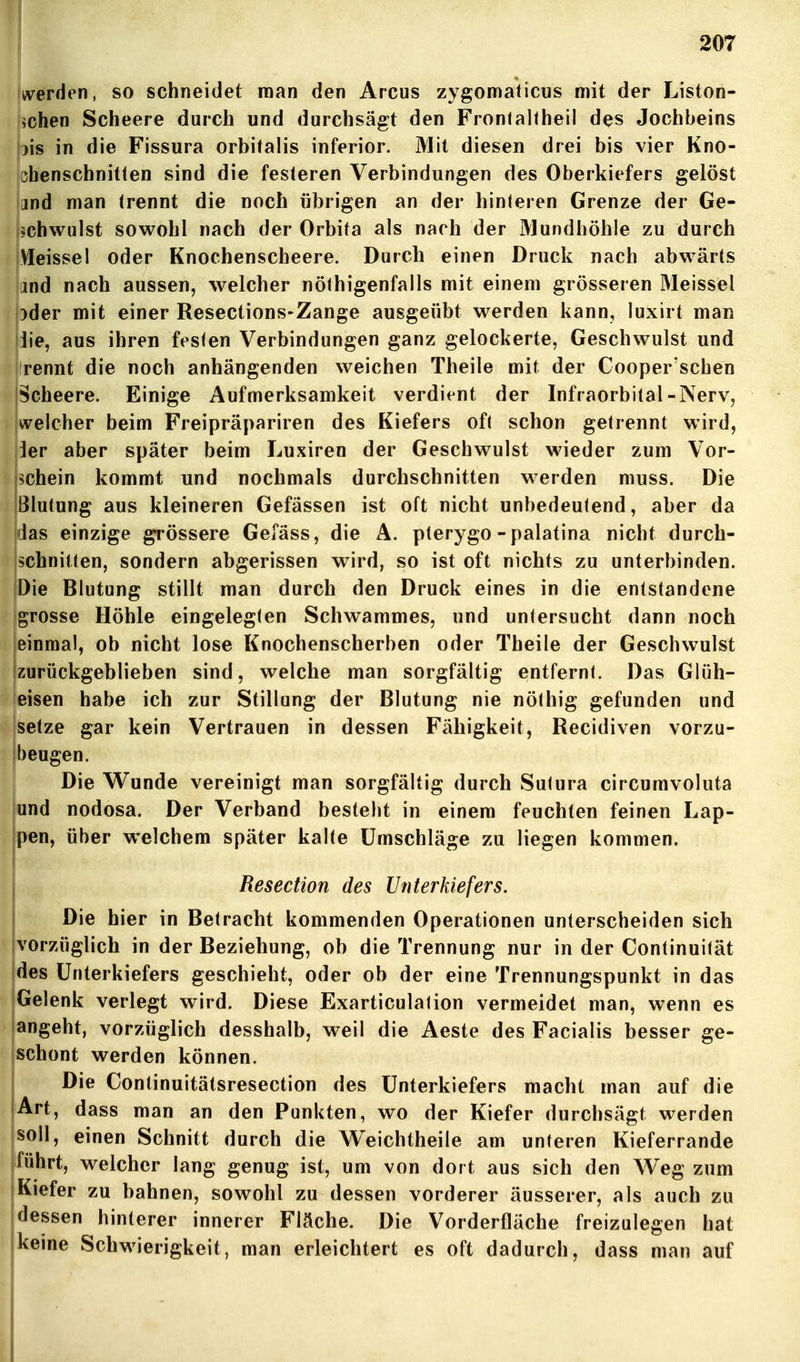 Uerden, so schneidet man den Arcus zygomaticus mit der Liston- [ichen Scheere durch und durchsägt den Fronlaltheil des Jochbeins Wis in die Fissura orbitalis inferior. Mit diesen drei bis vier Kno- phenschnitten sind die festeren Verbindungen des Oberkiefers gelöst land man trennt die noch übrigen an der hinteren Grenze der Ge- ijchwulst sowohl nach der Orbita als nach der Mundhöhle zu durch |VIeissel oder Knochenscbeere. Durch einen Druck nach abwärts and nach aussen, welcher nöthigenfalls mit einem grösseren Meissel pder mit einer Resections-Zange ausgeübt werden kann, luxirt man jiie, aus ihren festen Verbindungen ganz gelockerte, Geschwulst und rennt die noch anhängenden weichen Theile mit der Cooper'schen Scheere. Einige Aufmerksamkeit verdient der Infraorbital-Nerv, welcher beim Freipräpariren des Kiefers oft schon getrennt wird, Jer aber später beim Luxiren der Geschwulst wieder zum Vor- schein kommt und nochmals durchschnitten werden muss. Die IBlutung aus kleineren Gefässen ist oft nicht unbedeutend, aber da Idas einzige grössere Gefäss, die A. pterygo - palatina nicht durch- schnitten, sondern abgerissen wird, so ist oft nichts zu unterbinden. Die Blutung stillt man durch den Druck eines in die entstandene [grosse Höhle eingelegten Schwammes, und untersucht dann noch jeinmal, ob nicht lose Knochenscherben oder Theile der Geschwulst Izurückgeblieben sind, welche man sorgfältig entfernt. Das Glöh- leisen habe ich zur Stillung der Blutung nie nöthig gefunden und Setze gar kein Vertrauen in dessen Fähigkeit, Recidiven vorzu- beugen. Die Wunde vereinigt man sorgfältig durch Sutura circumvoluta und nodosa. Der Verband besteht in einem feuchten feinen Lap- pen, über welchem später kalte Umschläge zu liegen kommen. Resection des Unterkiefers. Die hier in Betracht kommenden Operationen unterscheiden sich vorzüglich in der Beziehung, ob die Trennung nur in der Continuität des Unterkiefers geschieht, oder ob der eine Trennungspunkt in das Gelenk verlegt wird. Diese Exarticulalion vermeidet man, wenn es angeht, vorzüglich desshalb, weil die Aeste des Facialis besser ge- schont werden können. Die Continuitätsresection des Unterkiefers macht man auf die Art, dass man an den Punkten, wo der Kiefer durchsägt werden jsoll, einen Schnitt durch die Weichtheile am unteren Kieferrande iführt, welcher lang genug ist, um von dort aus sich den Weg zum |Kiefer zu bahnen, sowohl zu dessen vorderer äusserer, als auch zu dessen hinterer innerer Fläche. Die Vorderfläche freizulegen hat keine Schwierigkeit, man erleichtert es oft dadurch, dass man auf