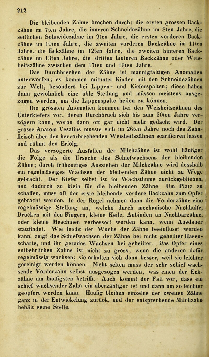 Die bleibenden Zähne brechen durch: die ersten grossen Back- zähne im 7ten Jahre, die inneren Schneidezähne im 8ten Jahre, die seitlichen Schneidezähne im 9ten Jahre, die ersten vorderen Back- zähne im lOien Jahre, die zweiten vorderen Backzähne im Ilten Jahre, die Eckzähne im 12ten Jahre, die zweiten hinteren Back- zähne im 13ten Jahre, die dritten hinteren Backzähne oder Weis- heitszähne zwischen dem ITten und 19ten Jahre. Das Durchbrechen der Zähne ist mannigfaltigen Anomalien unterworfen; es kommen mitunter Kinder mit den Schneidezähnen zur Welt, besonders bei Lippen- und Kieferspalten; diese haben dann gewöhnlich eine üble Stellung und müssen meistens ausge- zogen werden, um die Lippenspalte heilen zu können. Die grössten Anomalien kommen bei den Weisheitszähnen des Unterkiefers vor, deren Durchbruch sich bis zum 30ten Jahre ver- zögern kann, woran dann oft gar nicht mehr gedacht wird. Der grosse Anatom Vesalius musste sich im 26ten Jahre noch das Zahn- fleisch über den hervorbrechenden Weisheitszähnen scarificiren lassen und rühmt den Erfolg. Das verzögerte Ausfallen der Milchzähne ist wohl häufiger die Folge als die Ursache des Schiefwachsens der bleibenden Zähne; durch frühzeitiges Ausziehen der Milchzähne wird desshalb ein regelmässiges Wachsen der bleibenden Zähne nicht zu Wege gebracht. Der Kiefer selbst ist im Wachsthume zurückgeblieben, und dadurch zu klein für die bleibenden Zähne Um Platz zu schafl'en, muss oft der erste bleibende vordere Backzahn zum Opfer gebracht werden. In der Regel nehmen dann die Vorderzähne eine regelmässige Stellung an, welche durch mechanische Nachhülfe Drücken mit den Fingern, kleine Keile, Anbinden an Nachbarzähn oder kleine Maschinen verbessert werden kann, wenn Ausdaue stattfindet. Wie leicht der Wuchs der Zähne beeinflusst werde kann, zeigt das Schiefwachsen der Zähne bei nicht geheilter Hasen scharte, und ihr gerades Wachsen bei geheilter. Das Opfer eine entbehrlichen Zahns ist nicht zu gross, wenn die anderen dafü regelmässig wachsen; sie erhalten sich dann besser, weil sie leichte gereinigt werden können. Nicht selten muss der sehr schief wach sende Vorderzahn selbst ausgezogen werden, was einen der Eck zahne am häufigsten betrifft. Auch kommt der Fall vor, dass ei schief wachsender Zahn ein überzähliger ist und dann um so leichte geopfert werden kann. Häufig bleiben einzelne der zweiten Zahn ganz in der Entwickelung zurück, und der entsprechende Milchzah behält seine Stelle.