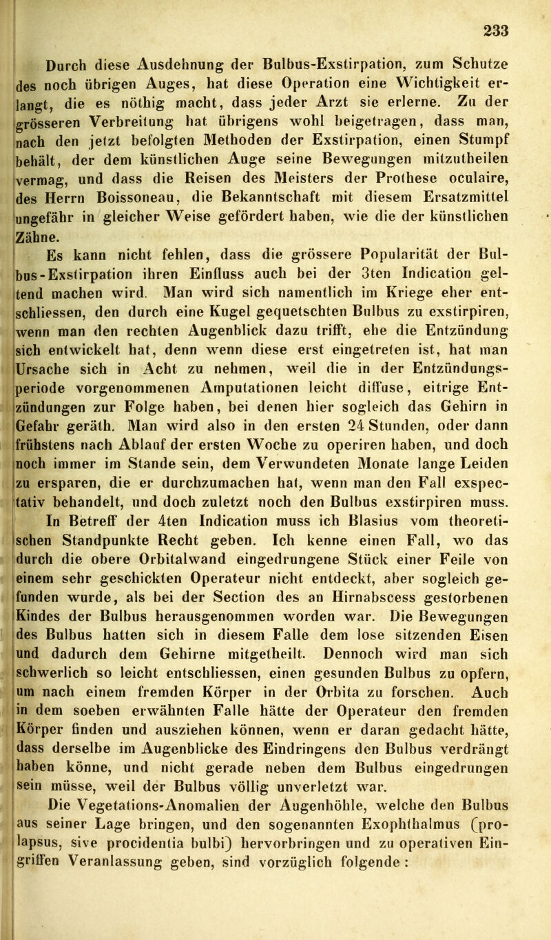 Durch diese Ausdehnung der Bulbus-Exstirpation, zum Schutze des noch übrigen Auges, hat diese Operation eine Wichtigkeit er- langt, die es nöthig macht, dass jeder Arzt sie erlerne. Zu der Igrösseren Verbreitung hat übrigens wohl beigetragen, dass man, nach den jetzt befolgten Methoden der Exstirpation, einen Stumpf behält, der dem künstlichen Auge seine Bewegungen mitzutheilen vermag, und dass die Reisen des Meisters der Prothese oculaire, des Herrn Boissoneau, die Bekanntschaft mit diesem Ersatzmittel ungefähr in gleicher Weise gefördert haben, wie die der künstlichen Zähne. Es kann nicht fehlen, dass die grössere Popularität der Bul- bus-Exstirpation ihren Einfluss auch bei der 3ten Indication gel- tend machen wird. Man wird sich namentlich im Kriege eher ent- schliessen, den durch eine Kugel gequetschten Bulbus zu exstirpiren, Iwenn man den rechten Augenblick dazu trifft, ehe die Entzündung sich entwickelt hat, denn wenn diese erst eingetreten ist, hat man Ursache sich in Acht zu nehmen, weil die in der Entzündungs- periode vorgenommenen Amputationen leicht diffuse, eitrige Ent- izündungen zur Folge haben, bei denen hier sogleich das Gehirn in iGefahr geräth. Man wird also in den ersten 24 Stunden, oder dann frühstens nach Ablauf der ersten Woche zu operiren haben, und doch noch immer im Stande sein, dem Verwundeten Monate lange Leiden |zu ersparen, die er durchzumachen hat, wenn man den Fall exspec- tativ behandelt, und doch zuletzt noch den Bulbus exstirpiren muss. ' In Betreff der 4ten Indication muss ich Blasius vom theoreti- schen Standpunkte Recht geben. Ich kenne einen Fall, wo das durch die obere Orbitalwand eingedrungene Stück einer Feile von einem sehr geschickten Operateur nicht entdeckt, aber sogleich ge- funden wurde, als bei der Section des an Hirnabscess gestorbenen iKindes der Bulbus herausgenommen worden war. Die Bewegungen jdes Bulbus hatten sich in diesem Falle dem lose sitzenden Eisen jund dadurch dem Gehirne mitgetheilt. Dennoch wird man sich Ischwerlich so leicht entschliessen, einen gesunden Bulbus zu opfern, um nach einem fremden Körper in der Orbita zu forschen. Auch jin dem soeben erwähnten Falle hätte der Operateur den fremden jKörper finden und ausziehen können, wenn er daran gedacht hätte, jdass derselbe im Augenblicke des Eindringens den Bulbus verdrängt i haben könne, und nicht gerade neben dem Bulbus eingedrungen isein müsse, weil der Bulbus völlig unverletzt war. 1 Die Vegetations-Anomalien der Augenhöhle, welche den Bulbus aus seiner Lage bringen, und den sogenannten Exophthalmus (pro- lapsus, sive procidentia bulbi) hervorbringen und zu operativen Ein- griflPen Veranlassung geben, sind vorzüglich folgende : I