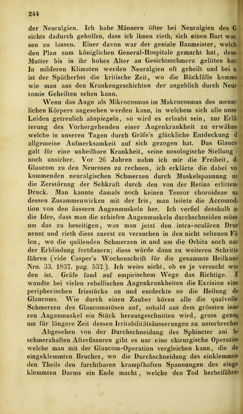 344 der Neuralgien. Ich habe Männern öfter bei Neuralgien des G sichts dadurch geholfen, dass ich ihnen rieth, sich einen Bart wac sen zu lassen. Einer davon war der geniale Baumeister, welch den Plan zum königlichen General-Hospitale gemacht hat, dess« Mutter bis in ihr hohes Alter an Gesichtsschmerz gelitten hati In milderen Klimaten werden Neuralgien oft geheilt und bei a ist der Spätherbst die kritische Zeit, wo die Rückfälle komme wie man aus den Krankengeschichten der angeblich durch Neur tomie Geheilten sehen kann. Wenn das Auge als Mikrocosmus im Makrocosmus des mensc liehen Körpers angesehen werden kann, in welchem sich alle unse Leiden getreulich abspiegeln, so wird es erlaubt sein, zur Erläi terung des Vorhergehenden einer Augenkrankheit zu erwähne welche in unseren Tagen durch Gräfe's glückliche Entdeckung d allgemeine Aufmerksamkeit auf sich gezogen hat. Das Glauco galt für eine unheilbare Krankheit, seine nosologische Stellung i noch unsicher. Vor 26 Jahren nahm ich mir die Freiheit, d; Glaucom zu den Neurosen zu rechnen, ich erklärte die dabei vo kommenden neuralgischen Schmerzen durch Muskelspannung ur die Zerstörung der Sehkraft durch den von der Retina erlittene Druck. Man kannte damals noch keinen Tensor choroideae ud dessen Zusammenwirken mit der Iris, man leitete die Accomodi tion von den äussern Augenmuskeln her. Ich verfiel desshalb ai die Idee, dass man die schiefen Augenmuskeln durchschneiden müss um das zu beseitigen, was man jetzt den intra-oculären Drui nennt und rieth diess zuerst zu versuchen in den nicht seltenen Fä len, wo die quälenden Schmerzen in und um die Orbita noch nac der Erblindung fortdauern; diess würde dann zu weiteren Schritte führen (vide Casper's Wochenschrift für die gesammte Heilkund Nro. 33. 1837. pag. 532.). Ich weiss nicht, ob es je versucht woi den ist. Gräfe fand auf empirischem Wege das Richtige. E wandte bei vielen rebellischen Augenkrankheiten die Excision eine peripherischen Irisstücks an und entdeckte so die Heilung de Glaucoms. Wie durch einen Zauber hören alle die qualvolle Schmerzen des Glaucomatösen auf, sobald aus dem grössten inne ren Augenmuskel ein Stück herausgeschnitten wird, gross genug um für längere Zeit dessen Irritabilitätsäusserungen zu unterbreche! Abgesehen von der Durchschneidung des Sphincter ani bf schmerzhaften Afterfissuren gibt es nur eine chirurgische Operatioi welche man mit der Glaucom-Operation vergleichen kann, die de eingeklemmten Bruches, wo die Durchschneidung des einklemmen den Theils den furchtbaren krampfhaften Spannungen des einge klemmten Darms ein Ende macht, welche den Tod herbeiführei