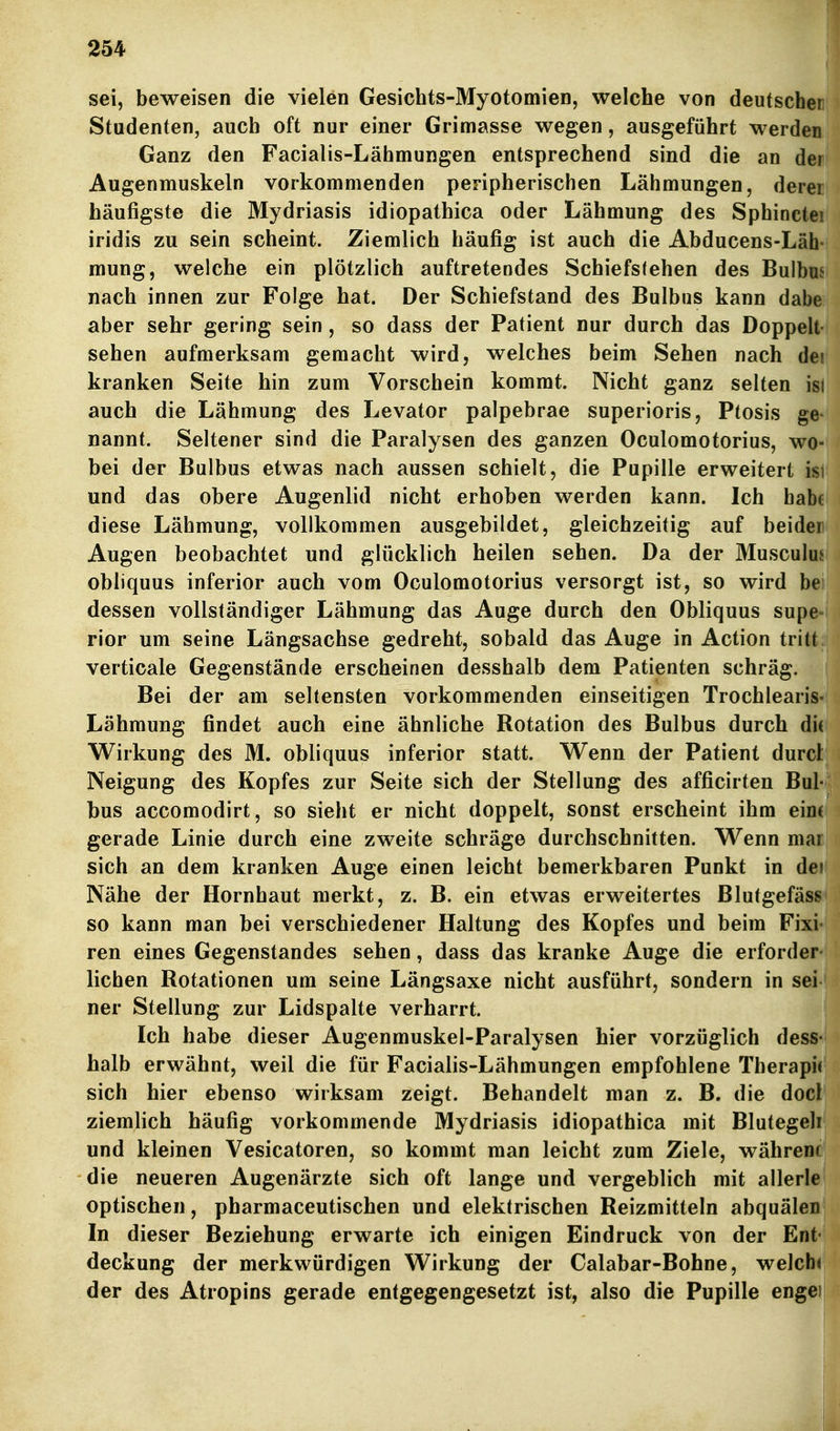 sei, beweisen die vielen Gesichts-Myotomien, welche von deutscher Studenten, auch oft nur einer Grimasse wegen, ausgeführt werden Ganz den Facialis-Lähmungen entsprechend sind die an dei Augenmuskeln vorkommenden peripherischen Lähmungen, derei häufigste die Mydriasis idiopathica oder Lähmung des Sphinctei iridis zu sein scheint. Ziemlich häufig ist auch die Abducens-Läh- mung, welche ein plötzlich auftretendes Schiefstehen des Bulbus nach innen zur Folge hat. Der Schiefstand des Bulbus kann dabe aber sehr gering sein , so dass der Patient nur durch das Doppelt- sehen aufmerksam gemacht wird, welches beim Sehen nach dei kranken Seite hin zum Vorschein kommt. Nicht ganz selten isl auch die Lähmung des Levator palpebrae superioris, Ptosis ge- nannt. Seltener sind die Paralysen des ganzen Oculomotorius, wo- bei der Bulbus etwas nach aussen schielt, die Pupille erweitert ist und das obere Augenlid nicht erhoben werden kann. Ich habe diese Lähmung, vollkommen ausgebildet, gleichzeitig auf beider Augen beobachtet und glücklich heilen sehen. Da der Musculu,^ obliquus inferior auch vom Oculomotorius versorgt ist, so wird be dessen vollständiger Lähmung das Auge durch den Obliquus supe^ rior um seine Längsachse gedreht, sobald das Auge in Action tritt verticale Gegenstände erscheinen desshalb dem Patienten schräg. Bei der am seltensten vorkommenden einseitigen Trochlearis- Lähmung findet auch eine ähnliche Botation des Bulbus durch di( Wirkung des M. obliquus inferior statt. Wenn der Patient durcl Neigung des Kopfes zur Seite sich der Stellung des afficirten Bul- bus accomodirt, so sieht er nicht doppelt, sonst erscheint ihm ein( gerade Linie durch eine zweite schräge durchschnitten. Wenn mar sich an dem kranken Auge einen leicht bemerkbaren Punkt in dei Nähe der Hornhaut merkt, z. B. ein etwas erweitertes Blutgefäss so kann man bei verschiedener Haltung des Kopfes und beim Fixi- ren eines Gegenstandes sehen, dass das kranke Auge die erforder- lichen Rotationen um seine Längsaxe nicht ausführt, sondern in sei ner Stellung zur Lidspalte verharrt. Ich habe dieser Augenmuskel-Paralysen hier vorzüglich dess- halb erwähnt, weil die für Facialis-Lähmungen empfohlene Therapie sich hier ebenso wirksam zeigt. Behandelt man z. B. die docl ziemlich häufig vorkommende Mydriasis idiopathica mit Blutegeli und kleinen Vesicatoren, so kommt man leicht zum Ziele, währenr die neueren Augenärzte sich oft lange und vergeblich mit allerle optischen, pharmaceutischen und elektrischen Reizmitteln abquälen In dieser Beziehung erwarte ich einigen Eindruck von der Ent- deckung der merkwürdigen Wirkung der Calabar-Bohne, welche der des Atropins gerade entgegengesetzt ist, also die Pupille engei