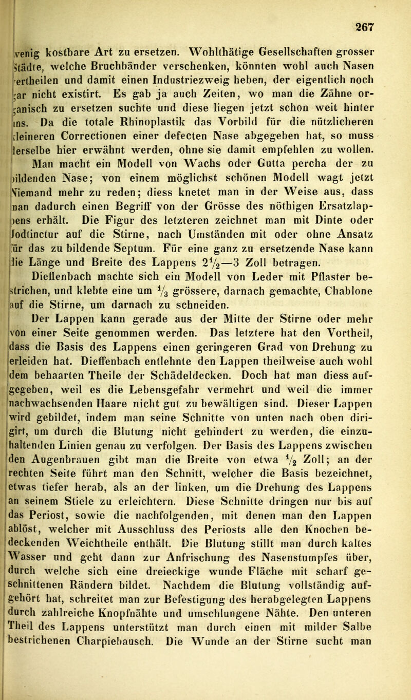 yenig kostbare Art zu ersetzen. Wohlthätige Gesellschaften grosser Städte, welche Bruchbänder verschenken, könnten wohl auch Nasen tertheilen und damit einen Industriezweig heben, der eigentlich noch kr nicht existirt. Es gab ja auch Zeiten, wo man die Zähne or- ganisch zu ersetzen suchte und diese liegen jetzt schon weit hinter ins. Da die totale Rbinoplastik das Vorbild für die nützlicheren kleineren Correctionen einer defecten Nase abgegeben hat, so muss lerselbe hier erwähnt werden, ohne sie damit empfehlen zu wollen. Man macht ein Modell von Wachs oder Gutta percha der zu bildenden Nase; von einem möglichst schönen Modell wagt jetzt Viemand mehr zu reden; diess knetet man in der Weise aus, dass Inan dadurch einen Begriff von der Grösse des nöthigen Ersatzlap- jens erhält. Die Figur des letzteren zeichnet man mit Dinte oder Jodtinctur auf die Stirne, nach Umständen mit oder ohne Ansatz ;ür das zu bildende Septum. Für eine ganz zu ersetzende Nase kann ]ie Länge und Breite des Lappens 2V2—3 Zoll betragen. Dieffenbach machte sich ein Modell von Leder mit Pflaster be- strichen, und klebte eine um grössere, darnach gemachte, Chablone auf die Stirne, um darnach zu schneiden. Der Lappen kann gerade aus der Mitte der Stirne oder mehr von einer Seite genommen werden. Das letztere hat den Vortheil, dass die Basis des Lappens einen geringeren Grad von Drehung zu lerleiden hat. Dieffenbach entlehnte den Lappen theilweise auch wohl fdera behaarten Theile der Schädeldecken. Doch hat man diess auf- Jgegeben, weil es die Lebensgefahr vermehrt und weil die immer 'nachwachsenden Haare nicht gut zu bewältigen sind. Dieser Lappen fwird gebildet, indem man seine Schnitte von unten nach oben diri- 'girt, um durch die Blutung nicht gehindert zu werden, die einzu- haltenden Linien genau zu verfolgen. Der Basis des Lappens zwischen jden Augenbrauen gibt man die Breite von etwa V2 ^loll; an der rechten Seite führt man den Schnitt, welcher die Basis bezeichnet, I etwas tiefer herab, als an der linken, um die Drehung des Lappens jan seinem Stiele zu erleichtern. Diese Schnitte dringen nur bis auf das Periost, sowie die nachfolgenden, mit denen man den Lappen ablöst, welcher mit Ausschluss des Periosts alle den Knochen be- deckenden Weichtheile enthält. Die Blutung stillt man durch kaltes Wasser und geht dann zur Anfrischung des Nasenstumpfes über, durch welche sich eine dreieckige wunde Fläche mit scharf ge- l'schniltenen Rändern bildet. Nachdem die Blutung vollständig auf- gehört hat, schreitet man zur Befestigung des herabgelegten Lappens durch zahlreiche Knopfnähte und umschlungene Nähte. Den unteren j Theil des Lappens unterstützt man durch einen mit milder Salbe bestrichenen Charpiel)ausch. Die Wunde an der Stirne sucht man