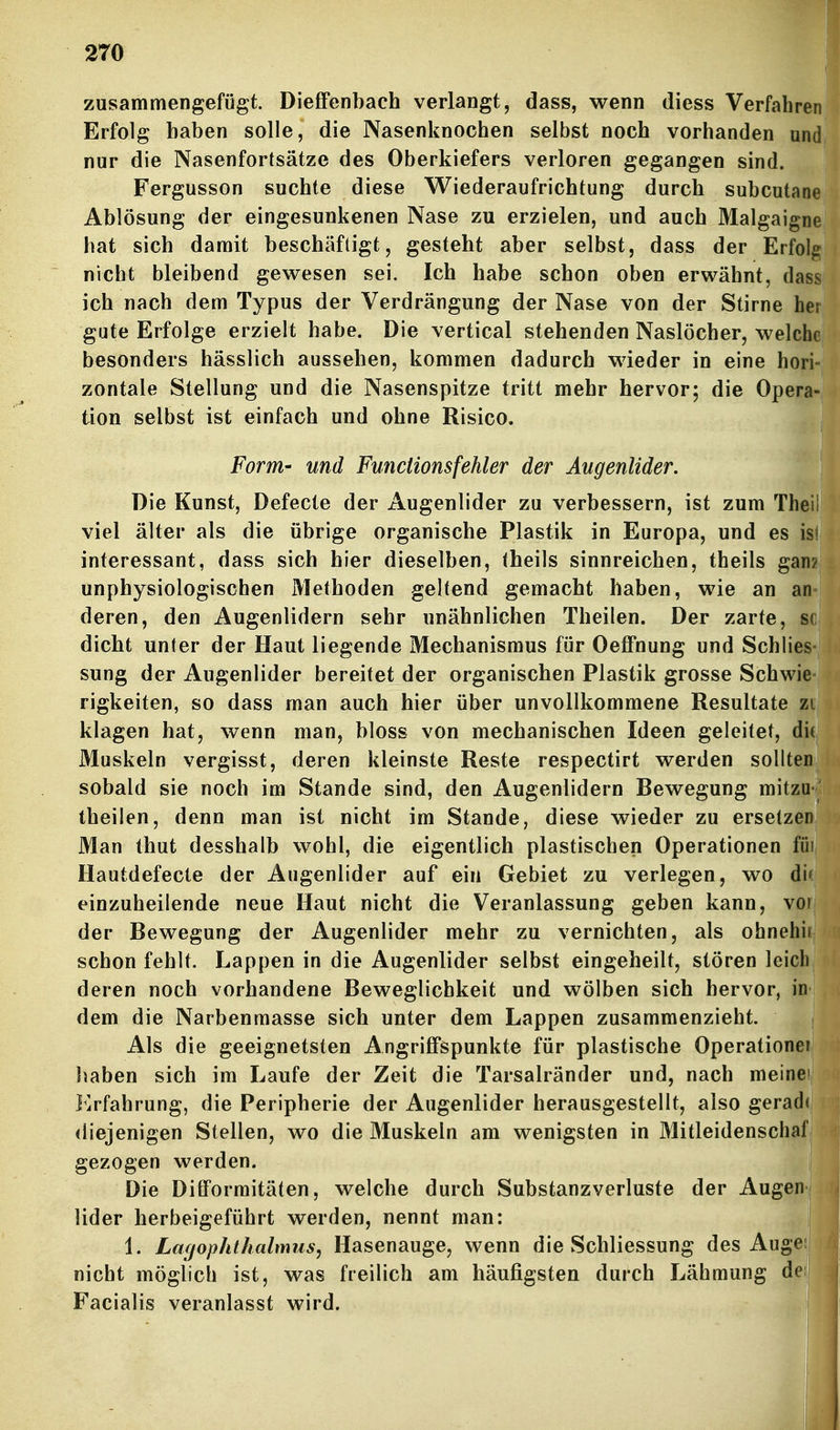 zusammengefügt. DiefiFenbach verlangt, dass, wenn diess Verfahr Erfolg haben solle, die Nasenknochen selbst noch vorhanden u nur die Nasenfortsätze des Oberkiefers verloren gegangen sind. Fergusson suchte diese Wiederaufrichtung durch subcuta Ablösung der eingesunkenen Nase zu erzielen, und auch Malgaig hat sich damit beschäftigt, gesteht aber selbst, dass der Erfo nicht bleibend gewesen sei. Ich habe schon oben erwähnt, da ich nach dem Typus der Verdrängung der Nase von der Stirne h gute Erfolge erzielt habe. Die vertical stehenden Naslöcher, welc besonders hässlich aussehen, kommen dadurch wieder in eine ho zontale Stellung und die Nasenspitze tritt mehr hervor; die Oper tion selbst ist einfach und ohne Risico. Form- und Functions fehler der Augenlider. Die Kunst, Defecte der Augenlider zu verbessern, ist zum The viel älter als die übrige organische Plastik in Europa, und es i interessant, dass sich hier dieselben, (heils sinnreichen, theils gan unphysiologischen Methoden geltend gemacht haben, wie an an deren, den Augenlidern sehr unähnlichen Theilen. Der zarte, dicht unter der Haut liegende Mechanismus für OelFnung und Schlies sung der Augenlider bereitet der organischen Plastik grosse Schwie rigkeiten, so dass man auch hier über unvollkommene Resultate zu klagen hat, wenn man, bloss von mechanischen Ideen geleitet, di Muskeln vergisst, deren kleinste Reste respectirt werden sollten sobald sie noch im Stande sind, den Augenlidern Bewegung mitzu theilen, denn man ist nicht im Stande, diese wieder zu ersetzen Man thut desshalb wohl, die eigentlich plastischen Operationen füi Ilautdefecte der Augenlider auf ein Gebiet zu verlegen, wo di( einzuheilende neue Haut nicht die Veranlassung geben kann, vor der Bewegung der Augenlider mehr zu vernichten, als ohnehir schon fehlt. Lappen in die Augenlider selbst eingeheilt, stören leich deren noch vorhandene Beweglichkeit und wölben sich hervor, in dem die Narbenmasse sich unter dem Lappen zusammenzieht. Als die geeignetsten Angriffspunkte für plastische Operationei Jiaben sich im Laufe der Zeit die Tarsalränder und, nach meinei Erfahrung, die Peripherie der Augenlider herausgestellt, also geradr diejenigen Stellen, wo die Muskeln am wenigsten in Mitleidenschaf gezogen werden. Die Difformitäten, welche durch Substanzverluste der Augeni Uder herbeigeführt werden, nennt man: j 1. La(jophthalmus, Hasenauge, wenn die Schliessung des Augeii nicht möglich ist, was freilich am häufigsten durch Lähmung dei Facialis veranlasst wird.