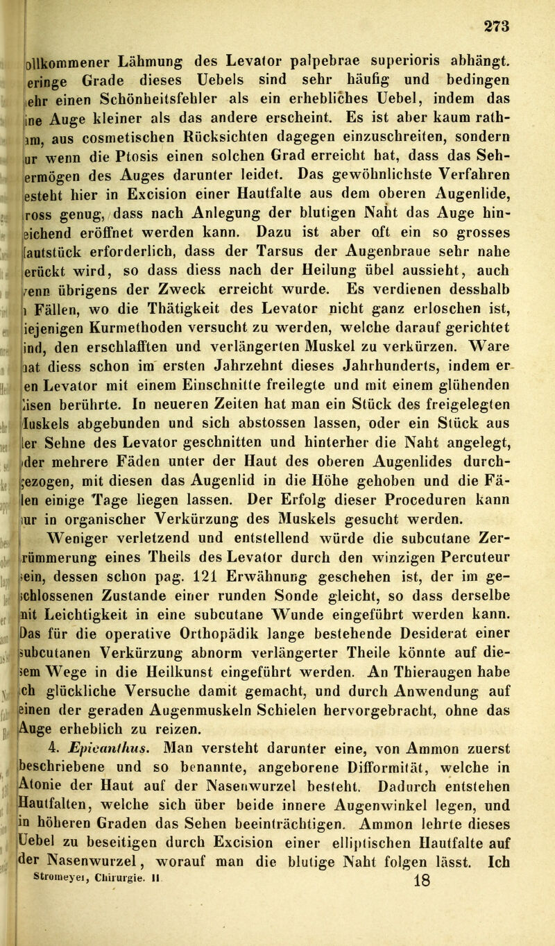 Dllkommener Lähmung des Levator palpebrae superioris abhängt, leringe Grade dieses Uebels sind sehr häufig und bedingen iehr einen Schönheitsfehler als ein erhebliches Uebel, indem das ine Auge kleiner als das andere erscheint. Es ist aber kaum rath- m, aus cosmetischen Rücksichten dagegen einzuschreiten, sondern iur wenn die Ptosis einen solchen Grad erreicht hat, dass das Seh- ermögen des Auges darunter leidet. Das gewöhnlichste Verfahren [estebt hier in Excision einer Hautfalte aus dem oberen Augenlide, ross genug, dass nach Anlegung der blutigen Naht das Auge hin- eichend eröffnet werden kann. Dazu ist aber oft ein so grosses [autstück erforderlich, dass der Tarsus der Augenbraue sehr nahe lerückt wird, so dass diess nach der Heilung übel aussieht, auch /eim übrigens der Zweck erreicht wurde. Es verdienen desshalb 1 Fällen, wo die Thätigkeit des Levator nicht ganz erloschen ist, iejenigen Kurmethoden versucht zu werden, welche darauf gerichtet ind, den erschlafften und verlängerten Muskel zu verkürzen. Ware lat diess schon im ersten Jahrzehnt dieses Jahrhunderts, indem er- en Levator mit einem Einschnitte freilegte und mit einem glühenden lisen berührte. In neueren Zeiten hat man ein Stück des freigelegten luskels abgebunden und sich abstossen lassen, oder ein Stück aus ler Sehne des Levator geschnitten und hinterher die Naht angelegt, ider mehrere Fäden unter der Haut des oberen Augenlides durch- gezogen, mit diesen das Augenlid in die Höhe gehoben und die Fä- llen einige Tage liegen lassen. Der Erfolg dieser Proceduren kann lur in organischer Verkürzung des Muskels gesucht werden. Weniger verletzend und entstellend würde die subcutane Zer- rümmerung eines Theils des Levator durch den winzigen Percuteur »ein, dessen schon pag. 121 Erwähnung geschehen ist, der im ge- ichlossenen Zustande einer runden Sonde gleicht, so dass derselbe nit Leichtigkeit in eine subcutane Wunde eingeführt werden kann. Das für die operative Orthopädik lange bestehende Desiderat einer subcutanen Verkürzung abnorm verlängerter Theile könnte auf die- jäem Wege in die Heilkunst eingeführt werden. An Thieraugen habe ich glückliche Versuche damit gemacht, und durch Anwendung auf einen der geraden Augenmuskeln Schielen hervorgebracht, ohne das Auge erheblich zu reizen. 4. Epieanihus. Man versteht darunter eine, von Ammon zuerst beschriebene und so benannte, angeborene Difformität, welche in Atonie der Haut auf der Nasenwurzel besteht. Dadurch entstehen Hautfalten, welche sich über beide innere Augenwinkel legen, und in höheren Graden das Sehen beeinträchtigen. Ammon lehrte dieses üebel zu beseitigen durch Excision einer elliptischen Hautfalte auf der Nasenwurzel, worauf man die blutige Naht folgen lässt. Ich Strorneyei, Cliiiurgie. II