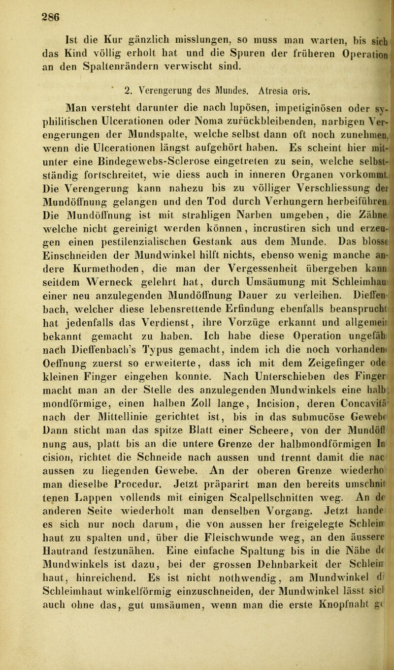 Ist die Kur gänzlich niisslungen, so muss man warten, bis sich das Kind völlig erholt hat und die Spuren der früheren Operation' an den Spaltenrändern verwischt sind. 2. Verengerung des Mundes. Atresia oris. Man versteht darunter die nach lupösen, inipetiginösen oder sy- philitischen Ulcerationen oder Noma zurückbleibenden, narbigen Ver- engerungen der Mundspalte, welche selbst dann oft noch zunehmen,, wenn die Ulcerationen längst aufgehört haben. Es scheint hier müpj unter eine Bindegewebs-Sclerose eingetreten zu sein, welche selbsfei ständig fortschreitet, wie diess auch in inneren Organen vorkommt Die Verengerung kann nahezu bis zu völliger Verschliessung dei MundöfiFnung gelangen und den Tod durch Verhungern herbeiführea^ Die Mundöffnung ist mit strahligen Narben umgeben, die Zähne^j welche nicht gereinigt werden können , incrustiren sich und erzeu- gen einen pestilenzialischen Gestank aus dem Munde. Das blosse Einschneiden der Mundwinkel hilft nichts, ebenso wenig manche an- dere Kurniethoden, die man der Vergessenheit übergeben kann seitdem Werneck gelehrt hat, durch Umsäumung mit Schleimhau einer neu anzulegenden MundöfFnung Dauer zu verleihen. Dieifen bach, welcher diese lebensrettende Erfindung ebenfalls beansprucht hat jedenfalls das Verdienst, ihre Vorzüge erkannt und allgemeir bekannt gemacht zu haben. Ich habe diese Operation ungefäh nach DiefFenbach's Typus gemacht, indem ich die noch vorhandem OefFnung zuerst so erweiterte, dass ich mit dem Zeigefinger ode kleinen Finger eingehen konnte. Nach Unterschieben des Finger macht man an der Stelle des anzulegenden Mundwinkels eine halb, mondförmige, einen halben Zoll lange, Incision, deren Concavitä' nach der Mittellinie gerichtet ist, bis in das submucöse Gewebf Dann sticht man das spitze Blatt einer Scheere, von der Mundöfl nung aus, platt bis an die untere Grenze der halbmondförmigen In cision, richtet die Schneide nach aussen und trennt damit die nac aussen zu liegenden Gewebe. An der oberen Grenze wiederho man dieselbe Procedur. Jetzt präparirt man den bereits umschni tenen Lappen vollends mit einigen Scalpellschnitten weg. An de anderen Seite wiederholt man denselben Vorgang. Jetzt bände es sich nur noch darum, die von aussen her freigelegte Schleim haut zu spalten und, über die Fleischwunde weg, an den äussere Hautrand festzunähen. Eine einfache Spaltung bis in die Nähe de Mundwinkels ist dazu, bei der grossen Dehnbarkeit der Schiein haut, hinreichend. Es ist nicht nothwendig, am Mundwinkel di Schleimhaut winkelförmig einzuschneiden, der Mundwinkel lässt sie! auch ohne das, gut umsäumen, wenn man die erste Knopfnaht gt ■ i !