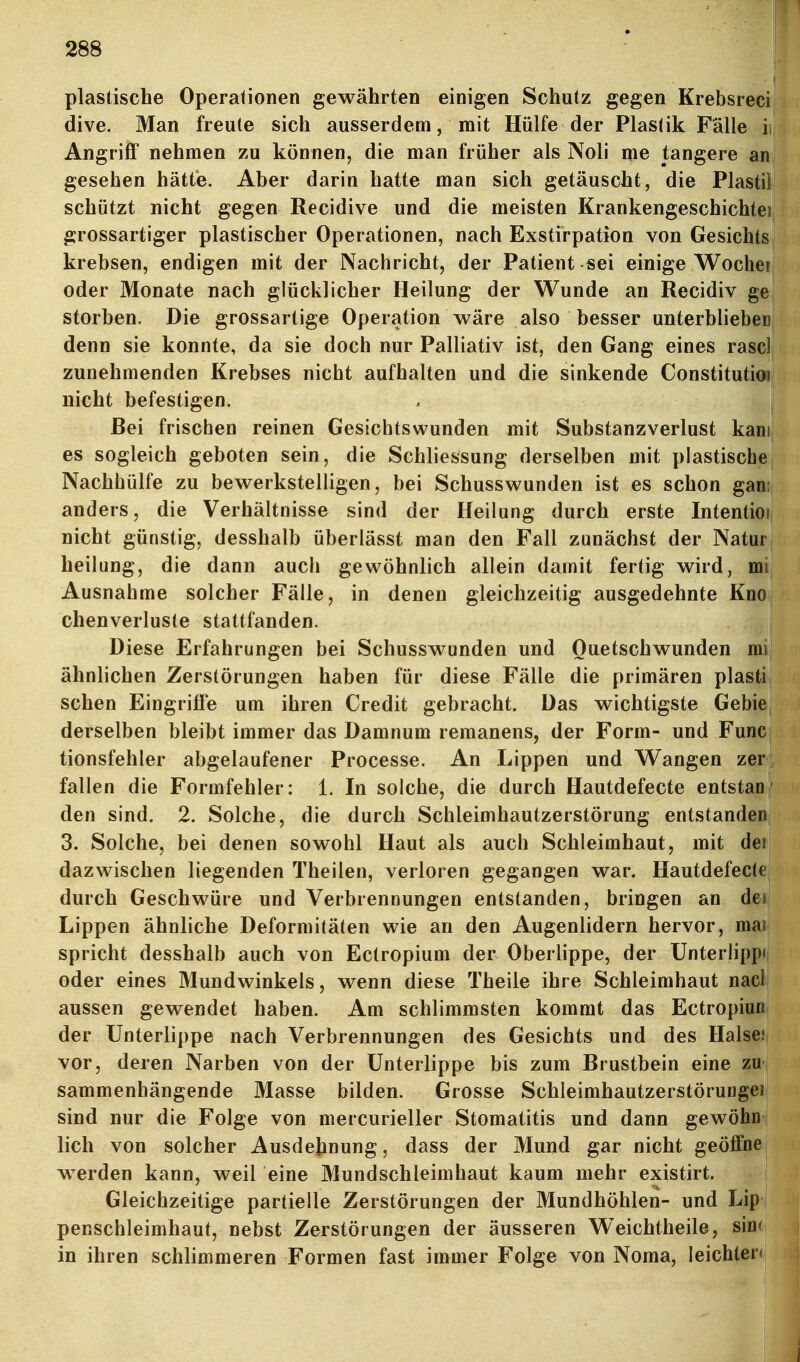 plastische Operationen gewährten einigen Schutz gegen Krebsreci dive. Man freute sich ausserdem, mit Hülfe der Plastik Fälle ii Angriff nehmen zu können, die man früher als Noli me tangere an gesehen hätte. Aber darin hatte man sich getäuscht, die Piastil schützt nicht gegen Recidive und die meisten Krankengeschichte! grossartiger plastischer Operationen, nach Exstirpation von Gesichts krebsen, endigen mit der Nachricht, der Patient sei einige Wochei oder Monate nach glücklicher Heilung der Wunde an Recidiv ge storben. Die grossartige Operation wäre also besser unterbliebeD denn sie konnte, da sie doch nur Palliativ ist, den Gang eines rase! zunehmenden Krebses nicht aufhalten und die sinkende Constitutioi nicht befestigen. Bei frischen reinen Gesichtswunden mit Substanzverlust kam es sogleich geboten sein, die Schliessung derselben mit plastischej Nachhülfe zu bewerkstelligen, bei Schusswunden ist es schon gan; anders, die Verhältnisse sind der Heilung durch erste Intentioi, nicht günstig, desshalb überlässt man den Fall zunächst der Natuf j heilung, die dann auch gewöhnlich allein damit fertig wird, mi Ausnahme solcher Fälle, in denen gleichzeitig ausgedehnte Kno chenverluste stattfanden. Diese Erfahrungen bei Schusswunden und Quetschwunden mi ähnlichen Zerstörungen haben für diese Fälle die primären plasti sehen Eingriffe um ihren Credit gebracht. Das wichtigste Gebie, derselben bleibt immer das Damnum remanens, der Form- und Func tionsfehler abgelaufener Processe. An Lippen und Wangen zer fallen die Formfehler: 1. In solche, die durch Hautdefecte entstan' den sind. 2. Solche, die durch Schleimhautzerstörung entstanden 3. Solche, bei denen sowohl Haut als auch Schleimhaut, mit dei dazwischen liegenden Theilen, verloren gegangen war. Hautdefecte durch Geschwüre und Verbrennungen entstanden, bringen an dei; Lippen ähnliche Deformitäten wie an den Augenlidern hervor, mai spricht desshalb auch von Ectropium der Oberlippe, der Unterlipp<i oder eines Mundwinkels, wenn diese Theile ihre Schleimhaut nacl aussen gewendet haben. Am schlimmsten kommt das Ectropiuß der Unterlippe nach Verbrennungen des Gesichts und des HalseJ? vor, deren Narben von der Unterlippe bis zum Brustbein eine mi sammenhängende Masse bilden. Grosse Schleimhautzerstörungei sind nur die Folge von mercurieller Stomatitis und dann gewöhn lieh von solcher Ausdehnung, dass der Mund gar nicht geöffne wwden kann, weil eine Mundschleimhaut kaum mehr existirt. Gleichzeitige partielle Zerstörungen der Mundhöhlen- und Lip penschleimhaut, nebst Zerstörungen der äusseren Weichtheile, sim in ihren schlimmeren Formen fast immer Folge von Noma, leichten