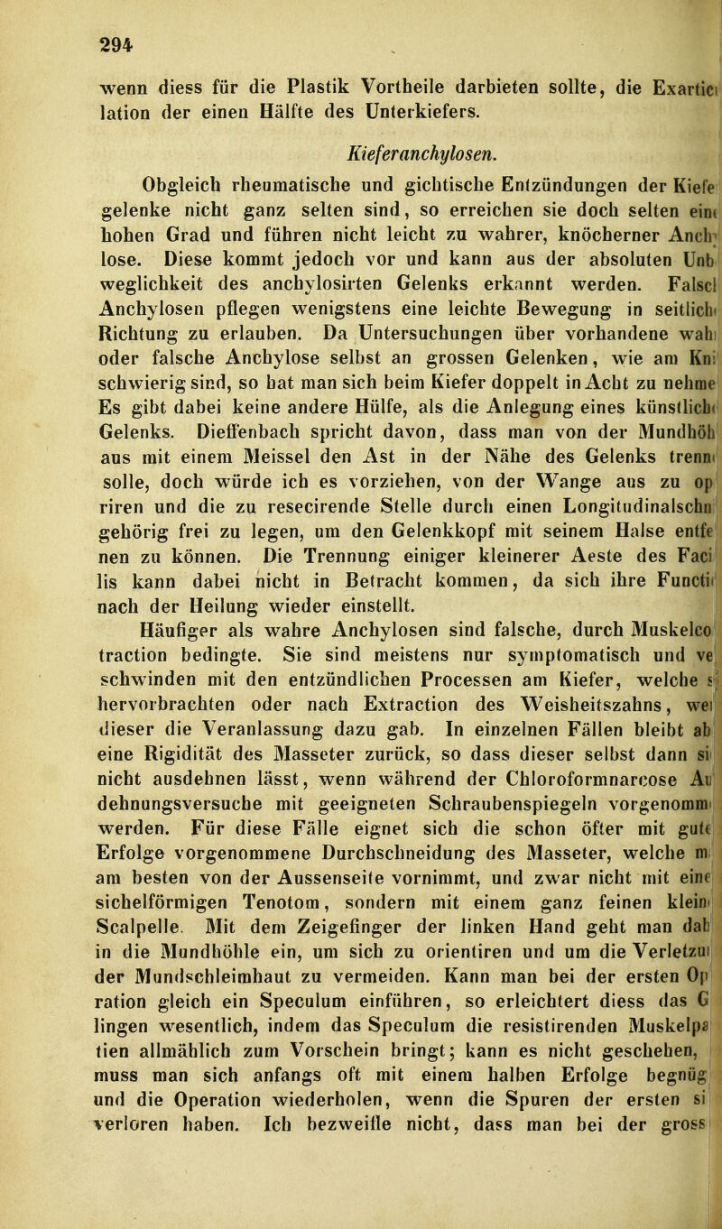 wenn diess für die Plastik Vortheile darbieten sollte, die Exartiei* lation der einen Hälfte des Unterkiefers. Kieferanchylosen. Obgleich rheumatische und gichtische Entzündungen der Kiefe gelenke nicht ganz selten sind, so erreichen sie doch selten eintj hohen Grad und führen nicht leicht zu wahrer, knöcherner Ancb lose. Die&e kommt jedoch vor und kann aus der absoluten ünbi weglichkeit des anchylosirten Gelenks erkannt werden. Falscl Anchylosen pflegen wenigstens eine leichte Bewegung in seitliche Richtung zu erlauben. Da Untersuchungen über vorhandene wahi oder falsche Anchylose selbst an grossen Gelenken, wie am Kni' schwierig sind, so hat man sich beim Kiefer doppelt in Acht zu nehme Es gibt dabei keine andere Hülfe, als die Anlegung eines künstliche Gelenks. Dieffenbach spricht davon, dass man von der Mundhöhi aus mit einem Meissel den Ast in der Nähe des Gelenks trenmt solle, doch würde ich es vorziehen, von der Wange aus zu opi riren und die zu resecirende Stelle durch einen Longitudinalschu gehörig frei zu legen, um den Gelenkkopf mit seinem Halse entfe nen zu können. Die Trennung einiger kleinerer Aeste des Faei Iis kann dabei nicht in Betracht kommen, da sich ihre Functi* nach der Heilung wieder einstellt. Häufiger als wahre Anchylosen sind falsche, durch Muskeico traction bedingte. Sie sind meistens nur symptomatisch und ve schwinden mit den entzündlichen Processen am Kiefer, welche s hervorbrachten oder nach Extraction des Weisheitszahns, wei dieser die Veranlassung dazu gab. In einzelnen Fällen bleibt ab eine Rigidität des Masseter zurück, so dass dieser selbst dann si nicht ausdehnen lässt, wenn während der Chloroformnarcose Ai dehnungsversuche mit geeigneten Schraubenspiegeln vorgenommi werden. Für diese Fälle eignet sich die schon öfter mit gutt Erfolge vorgenommene Durchschneidung des Masseter, welche ni am besten von der Aussenseite vornimmt, und zwar nicht mit eine sichelförmigen Tenotom, sondern mit einem ganz feinen kleim Scalpelle. Mit dem Zeigefinger der linken Hand geht man dab in die Mundhöhle ein, um sich zu Orientiren und um die Verletzui der Mundschleimhaut zu vermeiden. Kann man bei der ersten Op ration gleich ein Speculum einführen, so erleichtert diess das G lingen wesentlich, indem das Speculum die resistirenden Muskelpif tien allmählich zum Vorschein bringt; kann es nicht geschehen, muss man sich anfangs oft mit einem halben Erfolge begnüg und die Operation wiederholen, wenn die Spuren der ersten si verloren haben. Ich bezweifle nicht, dass man bei der grosi^