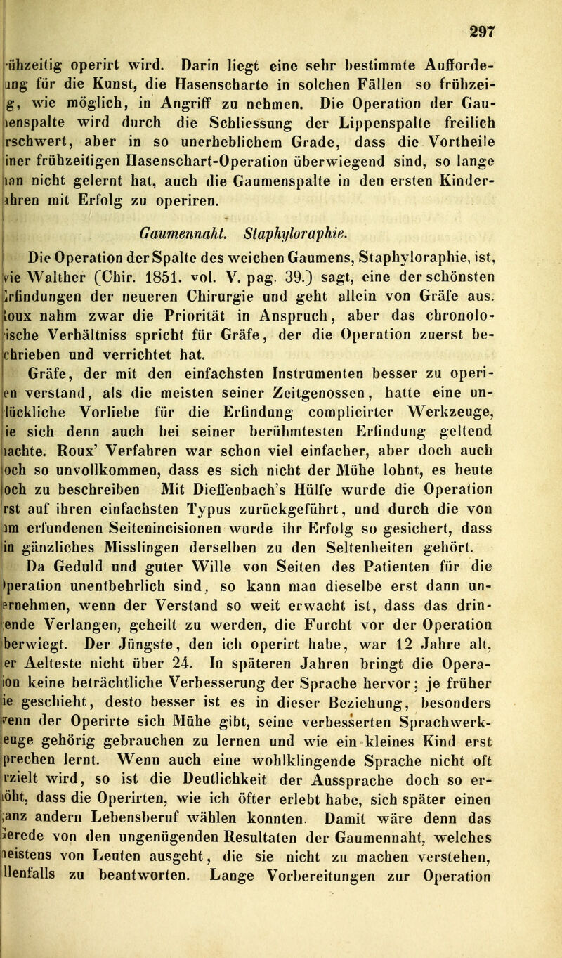 •öhzeidg operirt wird. Darin liegt eine sehr bestimmte Aufiorde- |jDg für die Kunst, die Hasenscharte in solchen Fällen so frühzei- jg, wie möglich, in Angriff za nehmen. Die Operation der Gau- lienspalte wird durch die Schliessung der Lippenspalte freilich Irschwert, aber in so unerheblichem Grade, dass die Vortheile jiner frühzeitigen Hasenschart-Operation überwiegend sind, so lange lan nicht gelernt hat, auch die Gaumenspalte in den ersten Kinder- jjhren mit Erfolg zu operiren. I Gaumemaht. Staphyloraphie. Die Operation der Spalte des weichen Gaumens, Staphyloraphie, ist, Ine Walther (Chir. 1851. vol. V. pag. 39.) sagt, eine der schönsten Erfindungen der neueren Chirurgie und geht allein von Gräfe aus. loux nahm zwar die Priorität in Anspruch, aber das chronolo* ische Verhältniss spricht für Gräfe, der die Operation zuerst be- chrieben und verrichtet hat. i Gräfe, der mit den einfachsten Instrumenten besser zu operi- en verstand, als die meisten seiner Zeitgenossen, hatte eine un- llückliche Vorliebe für die Erfindung complicirter V^erkzeuge, jie sich denn auch bei seiner berühmtesten Erfindung geltend nachte. Roux' Verfahren war schon viel einfacher, aber doch auch och so unvollkommen, dass es sich nicht der Mühe lohnt, es heute och zu beschreiben Mit Dieffenbach's Hülfe wurde die Operation rst auf ihren einfachsten Typus zurückgeführt, und durch die von 3m erfundenen Seitenincisionen wurde ihr Erfolg so gesichert, dass in gänzliches Misslingen derselben zu den Seltenheiten gehört. Da Geduld und guter Wille von Seiten des Patienten für die Operation unentbehrlich sind, so kann man dieselbe erst dann un- ernehmen, wenn der Verstand so weit erwacht ist, dass das drin- jende Verlangen, geheilt zu werden, die Furcht vor der Operation jberwiegt. Der Jüngste, den ich operirt habe, war 12 Jahre alt, |er Aelteste nicht über 24. In späteren Jahren bringt die Opera- |ion keine beträchtliche Verbesserung der Sprache hervor; je früher jie geschieht, desto besser ist es in dieser Beziehung, besonders kenn der Operirte sich Mühe gibt, seine verbesserten Sprachvverk- ieuge gehörig gebrauchen zu lernen und wie ein kleines Kind erst iprechen lernt. Wenn auch eine wohlklingende Sprache nicht oft [rzielt wird, so ist die Deutlichkeit der Aussprache doch so er- |iöht, dass die Operirten, wie ich öfter erlebt habe, sich später einen |;anz andern Lebensberuf wählen konnten. Damit wäre denn das lierede von den ungenügenden Resultaten der Gaumennaht, welches meistens von Leuten ausgeht, die sie nicht zu machen verstehen, llenfalls zu beantworten. Lange Vorbereitungen zur Operation