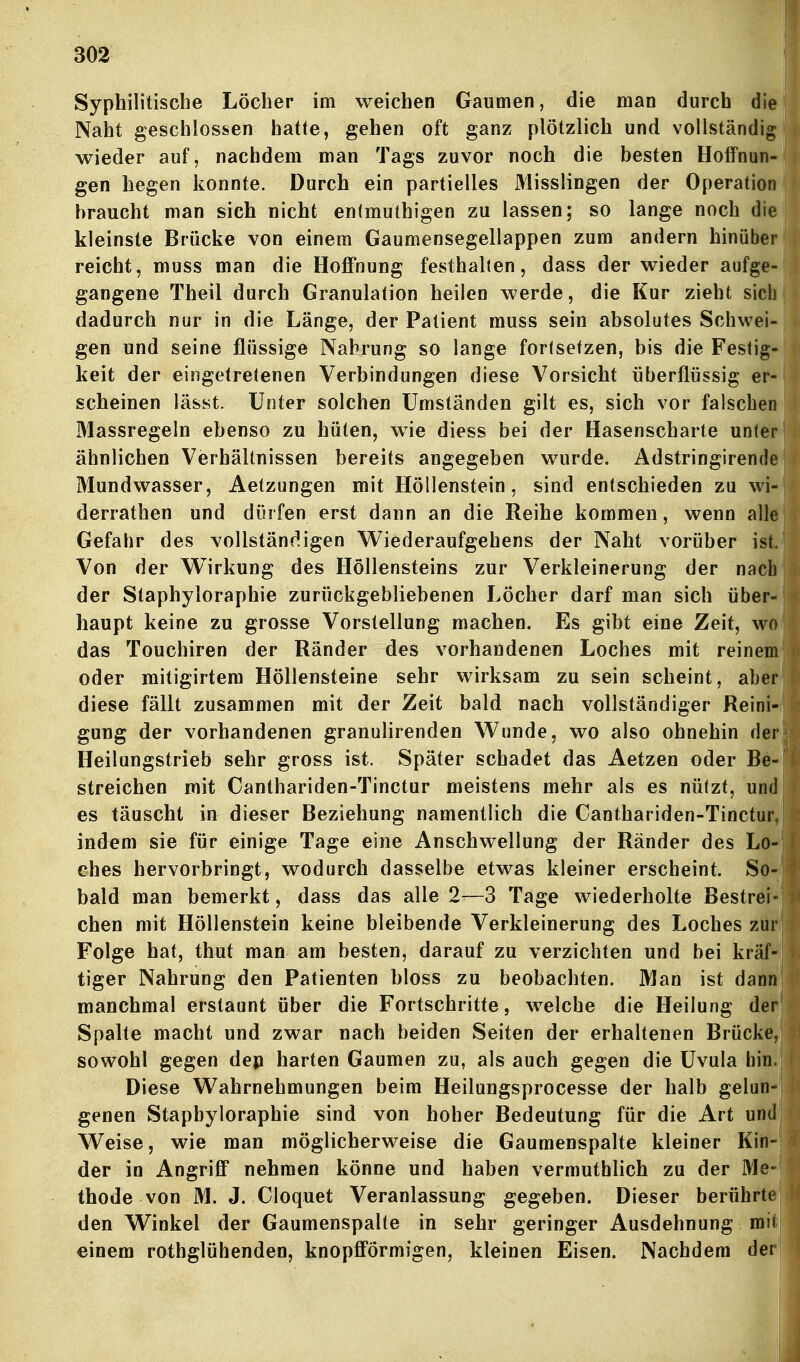 Syphilitische Löcher im weichen Gaumen, die man durch die Naht geschlossen hatte, gehen oft ganz plötzlich und vollständig wieder auf, nachdem man Tags zuvor noch die besten Hoffnung gen hegen konnte. Durch ein partielles Misslingen der Operation braucht man sich nicht enimuthigen zu lassen; so lange noch die kleinste Brücke von einem Gaumensegellappen zum andern hinüben reicht, muss man die Hoffnung festhallen, dass der wieder aufge- gangene Theil durch Granulation heilen werde, die Kur zieht siclj dadurch nur in die Länge, der Patient muss sein absolutes Schwei- gen und seine flüssige Nahrung so lange fortsetzen, bis die Festigt keit der eingetretenen Verbindungen diese Vorsicht überflüssig er scheinen lässt. Unter solchen Umständen gilt es, sich vor falschere Massregeln ebenso zu hüten, wie diess bei der Hasenscharte unter' ähnlichen Verhältnissen bereits angegeben wurde. Adstringirende* Mundwasser, Aetzungen mit Höllenstein, sind entschieden zu wi^ derrathen und dürfen erst dann an die Reihe kommen, wenn alli Gefahr des vollständigen VV^iederaufgehens der Naht vorüber istJ Von der Wirkung des Höllensteins zur Verkleinerung der nacb^ der Staphyloraphie zurückgebliebenen Löcher darf man sich über- haupt keine zu grosse Vorstellung machen. Es gibt eine Zeit, wo) das Touchiren der Ränder des vorhandenen Loches mit reineii oder mitigirtem Höllensteine sehr wirksam zu sein scheint, abei diese fällt zusammen mit der Zeit bald nach vollständiger Reini-I gung der vorhandenen granulirenden Wunde, wo also ohnehin der| Heilungstrieb sehr gross ist. Später schadet das Aetzen oder Be- streichen mit Canthariden-Tinctur meistens mehr als es nützt, und es täuscht in dieser Beziehung namentlich die Canthariden-Tincturj indem sie für einige Tage eine Anschwellung der Ränder des Lo- ches hervorbringt, wodurch dasselbe etwas kleiner erscheint. So-i bald man bemerkt, dass das alle 2-—3 Tage wiederholte Bestreik eben mit Höllenstein keine bleibende Verkleinerung des Loches zul Folge hat, thut man am besten, darauf zu verzichten und bei kräf* tiger Nahrung den Patienten bloss zu beobachten. Man ist dant manchmal erstaunt über die Fortschritte, welche die Heilung der* Spalte macht und zwar nach beiden Seiten der erhaltenen Brücke sowohl gegen dep harten Gaumen zu, als auch gegen die Uvula hini Diese Wahrnehmungen beim Heilungsprocesse der halb gelun«* genen Staphyloraphie sind von hoher Bedeutung für die Art und! Weise, wie man möglicherweise die Gaumenspalte kleiner Kin-I der in Angriff nehmen könne und haben vermuthlich zu der Me- thode von M. J. Cloquet Veranlassung gegeben. Dieser berührtö den Winkel der Gaumenspalte in sehr geringer Ausdehnung mit! einem rothglühenden, knopfförmigen, kleinen Eisen. Nachdem dm