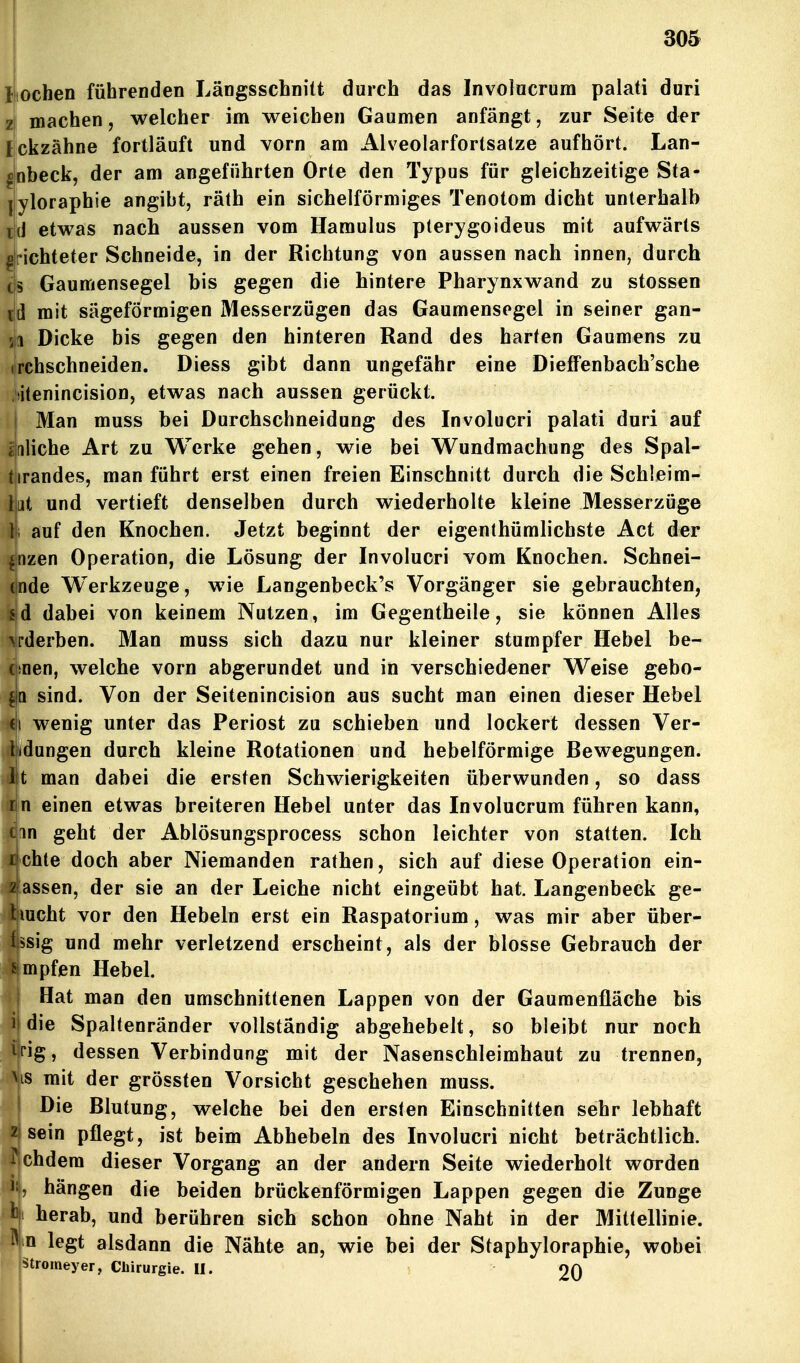 Iiochen führenden Längsschnitt durch das Involacrum palati duri zi machen, welcher im weichen Gaumen anfängt, zur Seite der lickzähne fortläuft und vorn am Alveolarfortsatze aufhört. Lan- ^nbeck, der am angeführten Orte den Typus für gleichzeitige Sta- yloraphie angibt, räth ein sichelförmiges Tenotom dicht unterhalb {J etwas nach aussen vom Hamulus pterygoideus mit aufwärts richteter Schneide, in der Richtung von aussen nach innen, durch 5 Gaumensegel bis gegen die hintere Pharynxwand zu stossen td mit sägeförmigen Messerzügen das Gaumensegel in seiner gan- 1 Dicke bis gegen den hinteren Rand des harten Gaumens zu irchschneiden. Diess gibt dann ungefähr eine Dieffenbach'sche itenincision, etwas nach aussen gerückt. Man muss bei Durchschneidung des Involucri palati duri auf iiliche Art zu Werke gehen, wie bei Wundmachung des Spal- tirandes, man führt erst einen freien Einschnitt durch die Schleim- lut und vertieft denselben durch wiederholte kleine Messerzüge l; auf den Knochen. Jetzt beginnt der eigenthümlichste Act der fnzen Operation, die Lösung der Involucri vom Knochen. Schnei- ende Werkzeuge, wie Langenbeck's Vorgänger sie gebrauchten, sd dabei von keinem Nutzen, im Gegentheile, sie können Alles \rderben. Man muss sich dazu nur kleiner stumpfer Hebel be- (üoen, welche vorn abgerundet und in verschiedener Weise gebo- sind. Von der Seitenincision aus sucht man einen dieser Hebel c|i wenig unter das Periost zu schieben und lockert dessen Ver- ladungen durch kleine Rotationen und hebeiförmige Bewegungen, lit man dabei die ersten Schwierigkeiten überwunden, so dass rjn einen etwas breiteren Hebel unter das Involucrum führen kann, cjan geht der Ablösungsprocess schon leichter von statten. Ich lichte doch aber Niemanden rathen, sich auf diese Operation ein- 2lassen, der sie an der Leiche nicht eingeübt hat. Langenbeck ge- Ijmcht vor den Hebeln erst ein Raspatorium, was mir aber über- l|ssig und mehr verletzend erscheint, als der blosse Gebrauch der ^^ mpfen Hebel. Hat man den umschnittenen Lappen von der Gauraenfläche bis ^ die Spaltenränder vollständig abgehebelt, so bleibt nur noch trig, dessen Verbindung mit der Nasenschleimhaut zu trennen, Vis mit der grössten Vorsicht geschehen muss. Die Blutung, welche bei den ersten Einschnitten sehr lebhaft 2| sein pflegt, ist beim Abhebein des Involucri nicht beträchtlich. W ehdem dieser Vorgang an der andern Seite wiederholt worden Ii, hängen die beiden brückenförmigen Lappen gegen die Zunge tji herab, und berühren sich schon ohne Naht in der Mittellinie. ^ n legt alsdann die Nähte an, wie bei der Staphyloraphie, wobei Stiomeyer, Chirurgie. II. 20