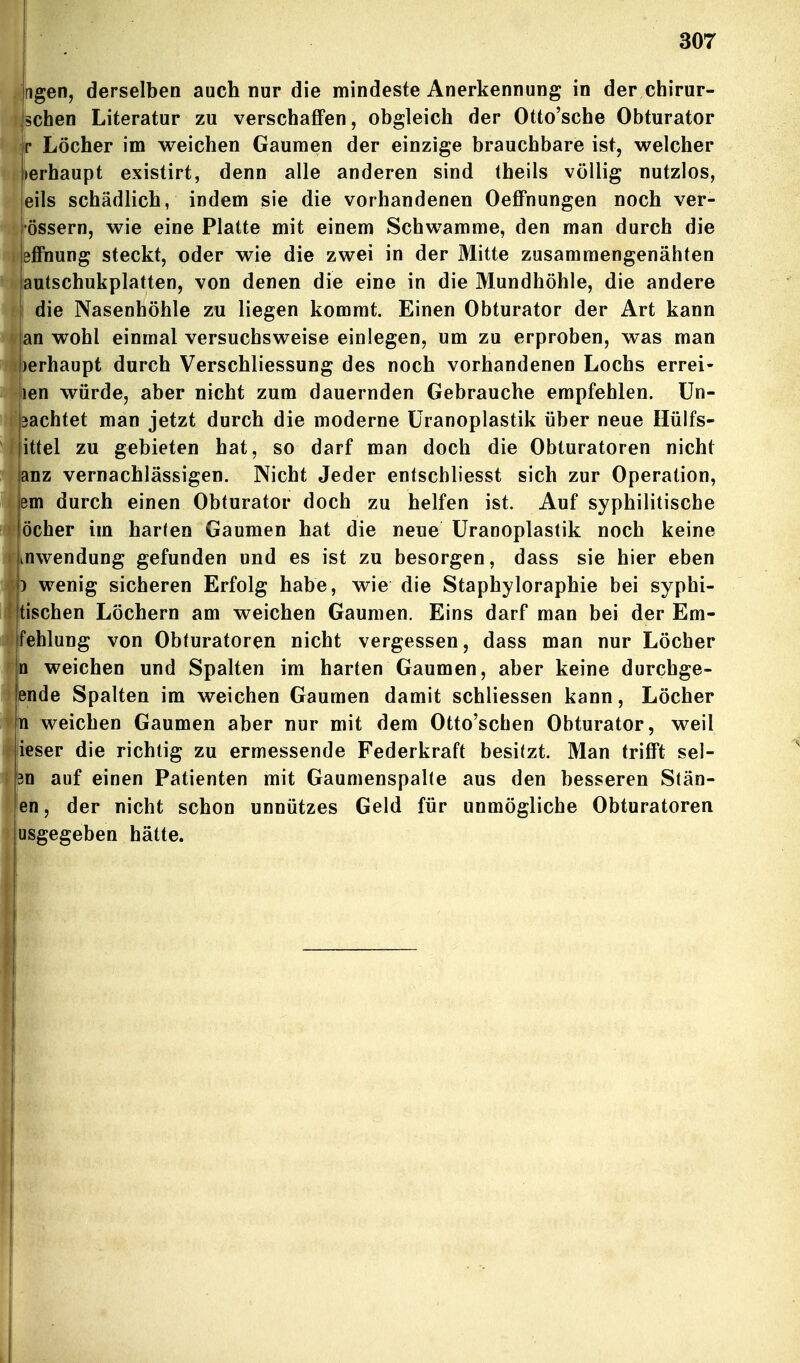 . Ilgen, derselben auch nur die mindeste Anerkennung in der chirur- schen Literatur zu verschaffen, obgleich der Otto'sche Obturator r Löcher im weichen Gaumen der einzige brauchbare ist, welcher lierhaupt existirt, denn alle anderen sind theils völlig nutzlos, eils schädlich, indem sie die vorhandenen Oeffnungen noch ver- ^l'össern, wie eine Platte mit einem Schwämme, den man durch die ) effnung steckt, oder wie die zwei in der Mitte zusammengenähten autschukplatten, von denen die eine in die Mundhöhle, die andere die Nasenhöhle zu liegen kommt. Einen Obturator der Art kann an wohl einmal versuchsweise einlegen, um zu erproben, was man !)erhaupt durch Verschliessung des noch vorhandenen Lochs errei- len würde, aber nicht zum dauernden Gebrauche empfehlen. Un- 3achtet man jetzt durch die moderne üranoplastik über neue Hülfs- jittel zu gebieten hat, so darf man doch die Obturatoren nicht anz vernachlässigen. Nicht Jeder entschliesst sich zur Operation, 3m durch einen Obturator doch zu helfen ist. Auf syphilitische jöcher im harten Gaumen hat die neue üranoplastik noch keine iHwendung gefunden und es ist zu besorgen, dass sie hier eben ) wenig sicheren Erfolg habe, wie die Staphyloraphie bei syphi- jtischen Löchern am weichen Gaumen, Eins darf man bei der Em- Ifehlung von Obturatoren nicht vergessen, dass man nur Löcher n weichen und Spalten im harten Gaumen, aber keine durchge- ende Spalten im weichen Gaumen damit schliessen kann, Löcher n weichen Gaumen aber nur mit dem Otto'schen Obturator, weil ieser die richtig zu ermessende Federkraft besitzt. Man trifft sel- ?n auf einen Patienten mit Gaumenspalte aus den besseren Stän- jen, der nicht schon unnützes Geld für unmögliche Obturatoren iusgegeben hätte.