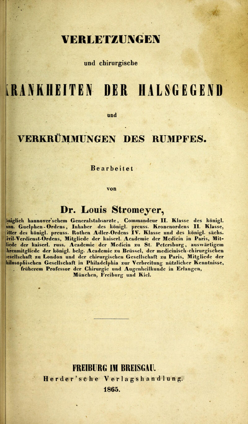 VEftLETZUJXGElX und chirurgische [RANKHEITEW DER HÄLSGEGEND und VERKRÜMMUNGEN DES RUMPFES. «I Bearbeitet von Dr. Louis Stromeyer, pniglich hannover'schem Generalstabsarzte, Commandeur II. Klasse des königl. |snn. Guelphen - Ordens, Inhaber des königl. preuss. Kronenordens II. Klasse, iitter des königl. preuss. Rothen Adler-Ordens IV. Klasse und des königl. sächs. ivil-Verdienst-Ordens, Mitgliede der kaiserl. Acaderaie der Medicin in Paris, Mit- liede der kaiserl. russ. Academie der Medicin zu St. Petersburg, auswärtigem ihreninitgliede der königl. belg. Academie zu Brüssel, der medicinisch-chirurgischen iresellschaft zu London und der chirurgischen Gesellschaft zu Paris, Mitgliede der jhilesöpHisehen Gesellschaft in Philadelphia zur Verbreitung nützlicher Kenntnisse, I . früherem Professor der Chirurgie und Augenheilkunde in Erlangen, München, Freiburg und Kiel. FREIBIRG III BRGiSGAll. Her de r ' s che Verlagshandlung. 1865.