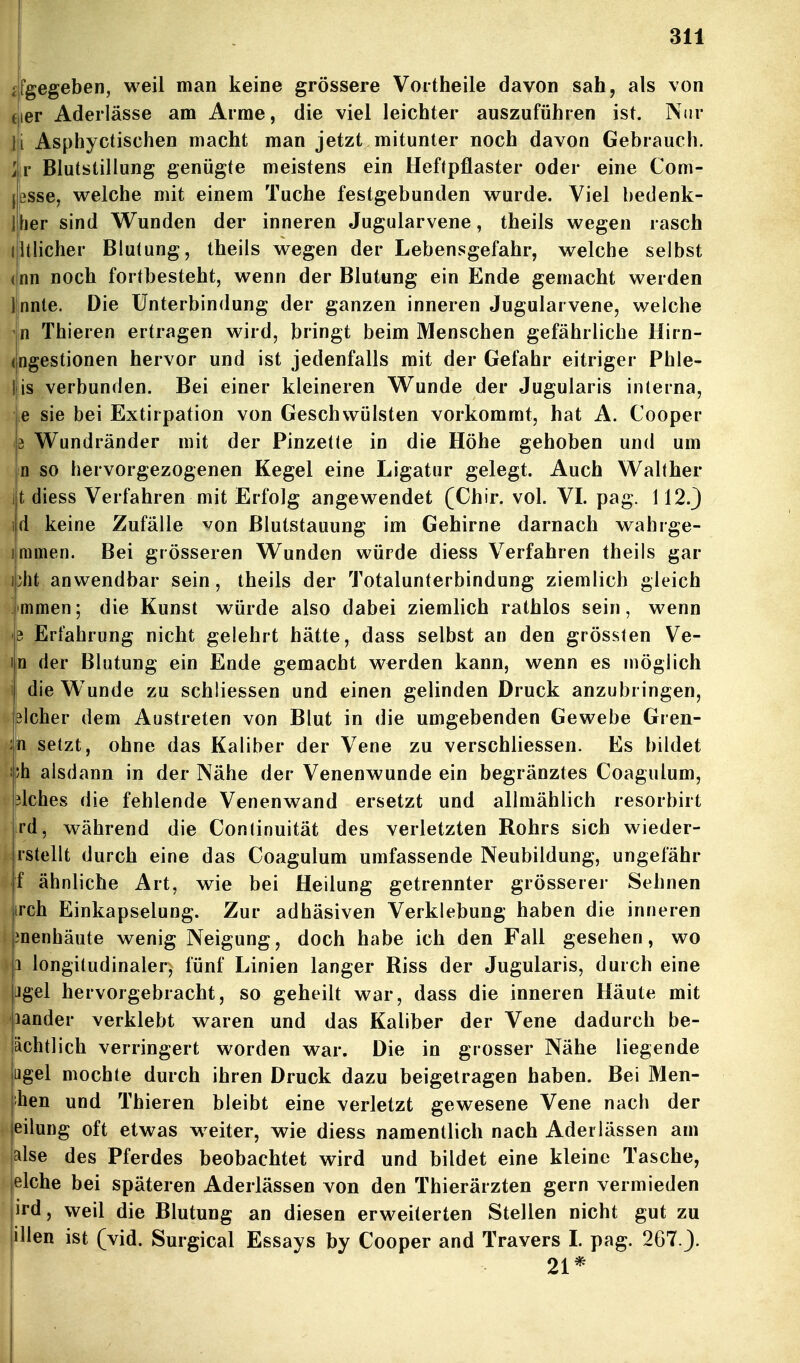 <fgegeben, weil man keine grössere Vortheile davon sah, als von fier Aderlässe am Arme, die viel leichter auszuführen ist. Nur m Asphyctischen macht man jetzt, mitunter noch davon Gebrauch, ir Blutstillung genügte meistens ein Heftpflaster oder eine Com- Jßsse, welche mit einem Tuche festgebunden wurde. Viel bedenk- Jlher sind Wunden der inneren Jugularvene, theils wegen rasch Etlicher Blut ung, theils wegen der Lebensgefahr, welche selbst (nn noch fortbesteht, wenn der Blutung ein Ende gemacht werden Innte. Die Unterbindung der ganzen inneren Jugularvene, welche jln Thieren ertragen wird, bringt beim Menschen gefährliche Hirn- ingestionen hervor und ist jedenfalls mit der Gefahr eitriger Phle- Ijis verbunden. Bei einer kleineren W^unde der Jugularis interna, je sie bei Extirpation von Geschwülsten vorkommt, hat A. Cooper |3 Wundränder mit der Pinzetle in die Höhe gehoben und um n so hervorgezogenen Kegel eine Ligatur gelegt. Auch Walther jjt diess Verfahren mit Erfolg angewendet (Chir. vol. VI. pag. 112.} i|d keine Zufälle von Blutstauung im Gehirne darnach wahrge- immen. Bei grösseren Wunden würde diess Verfahren theils gar i}ht anwendbar sein, theils der Totalunterbindung ziemlich gleich mmen; die Kunst würde also dabei ziemlich rathlos sein, wenn e Erfahrung nicht gelehrt hätte, dass selbst an den grössten Ve- m der Blutung ein Ende gemacht werden kann, wenn es möglich 1 die Wunde zu schliessen und einen gelinden Druck anzubringen, bicher dem Austreten von Blut in die umgebenden Gewebe Gren- :n setzt, ohne das Kaliber der Vene zu verschliessen. Es bildet !;h alsdann in der Nähe der Venenwunde ein begränztes Coagulum, lilches die fehlende Venenwand ersetzt und allmählich resorbirt rd, während die Continuität des verletzten Rohrs sich wieder- rstellt durch eine das Coagulum umfassende Neubildung, ungefähr f ähnliche Art, wie bei Heilung getrennter grösserer Sehnen irch Einkapselung. Zur adhäsiven Verklebung haben die inneren menhäute wenig Neigung, doch habe ich den Fall gesehen, wo 1 longitudinaler, fünf Linien langer Riss der Jugularis, durch eine Jgel hervorgebracht, so geheilt war, dass die inneren Häute mit 'lander verklebt waren und das Kaliber der Vene dadurch be- achtlich verringert worden war. Die in grosser Nähe liegende ugel mochte durch ihren Druck dazu beigetragen haben. Bei Men- hen und Thieren bleibt eine verletzt gewesene Vene nach der eilung oft etwas weiter, wie diess namentlich nach Aderlässen am jalse des Pferdes beobachtet wird und bildet eine kleine Tasche, jelche bei späteren Aderlässen von den Thierärzten gern vermieden ird, weil die Blutung an diesen erweiterten Stellen nicht gut zu illen ist (vid. Surgical Essays by Cooper and Travers I pag. 267.J. 21*