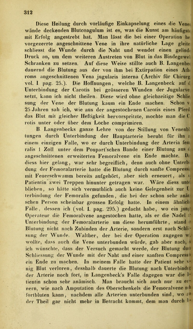 Diese Heilung durch vorläufige Einkapselung eines die Venei wände deckenden Blutcoagulum ist es, was die Kunst am häufigsU mit Erfolg angestrebt hat. Man lässt die bei einer Operation h« vorgezerrte angeschnittene Vene in ihre natürliche Lage gleite schliesst die Wunde durch die Naht und wendet einen gelinfll Druck an, um dem weiteren Austreten von Blut in das Bindegew™ Schranken zu setzen. Auf diese Weise stillte auch B. Langenbec dauernd die Blutung aus der von ihm bei Extirpation eines Athi roms angeschnittenen Vena jugularis interna (Archiv für Chirurg vol. I pag. 25.). Die HoflTnungen, welche B. Langenbeck auf d Unterbindung der Carotis bei grösseren Wunden der Jugularve setzt, kann ich nicht theilen. Diese wird ohne gleichzeitige Schlie sung der Vene der Blutung kaum ein Ende machen. Schon v 25 Jahren sah ich, wie aus der angestochenen Carotis eines Pferd das Blut mit gleicher Heftigkeit hervorspritzte, mochte man die C rotis unter oder über dem Loche comprimiren. B Langenbecks ganze Lehre von der Stillung von Venenbl tungen durch Unterbindung der Hauptarterie beruht für ihn ? einem einzigen Falle, wo er durch Unterbindung der Arteria ferii ralis 1 Zoll unter dem Poupart'schen Bande einer Blutung aus (i angeschnittenen erweiterten Femoralvene ein Ende machte. Di diess hier gelang, war sehr begreiflich, denn auch ohne IJnterbi dung der Femoralarferie hatte die Blutung durch sanfte Corapressi mit Feuerschwamm bereits aufgehört, aber sich erneuert, als ( Patientin zwei Treppen hinunter getragen war. Wäre diess unt( blieben, so hätte sich vermuthlich auch keine Gelegenheit zur l terbindung der Femoralis gefunden, die bei der schon sehr anär sehen Person scheinbar grossen Erfolg hatte. In einem ähnlicl Falle, dessen ich (vol. 1. pag. 295.) gedacht habe, wo ein jun Operateur die Femoralvene angestochen hatte, als er die Nadel Unierbindung der Femoralarterie um diese herumführte, stand Blutung nicht nach Zubinden der Arterie, sondern erst nach Sehl!- sung der Wunde. Walther, der bei der Operation zugegen wollte, dass auch die Vene unterbunden würde, gab aber nach, ^ ich wünschte, dass der Versuch gemacht werde, der Blutung duii Schliessung der Wunde mit der Naht und einer sanften Compress i ein Ende zu machen. In meinem Falle hatte der Patient sehr > nig Blut verloren, desshalb dauerte die Blutung nach Unterbindi der Arterie noch fort, in Langenbeck's Falle dagegen war die 1- tientin schon sehr anämisch. Man braucht sich auch nur zu ei - nem, wie nach Amputation des Oberschenkels die Femoralvene D'h fortbluten kann, nachdem alle Arterien unterbunden sind, wo der Theil gar nicht mehr in Betracht kommt, dem man durch ' -