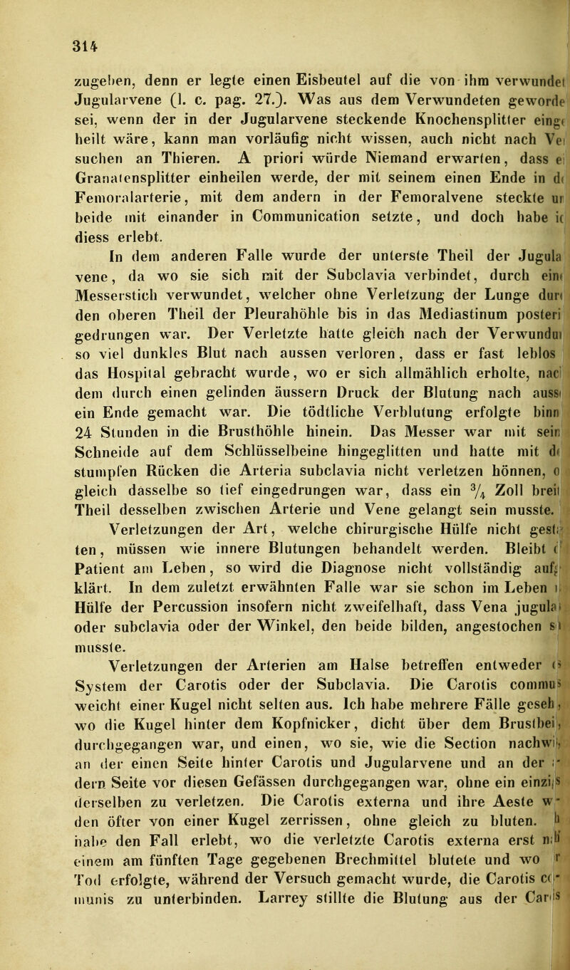 zugeben, denn er legte einen Eisbeutel auf die von ihm verwundel Jugularvene (1. c. pag. 27.). Was aus dem Verwundeten geworde sei, wenn der in der Jugularvene steckende Knochensplitfer einge heilt wäre, kann man vorläufig nicht wissen, auch nicht nach Vei suchen an Thieren. A priori würde Niemand erwarten, dass e Granaiensplitter einheilen werde, der mit seinem einen Ende in d( Fenioralarterie, mit dem andern in der Femoralvene steckte ur beide mit einander in Communication setzte, und doch habe ic diess erlebt. In dem anderen Falle wurde der unterste Theil der Jugula vene, da wo sie sich mit der Subclavia verbindet, durch ein( Messerstich verwundet, welcher ohne Verletzung der Lunge dun den oberen Theil der Pleurahöhle bis in das Mediastinum posteri gedrungen war. Der Verletzte hatte gleich nach der Verwundui so viel dunkles Blut nach aussen verloren, dass er fast leblos das Hospital gebracht wurde, wo er sich allmählich erholte, nad dem durch einen gelinden äussern Druck der Blutung nach aussi ein Ende gemacht war. Die tödtliche Verblutung erfolgte binn 24 Stunden in die Brusthöhle hinein. Das Messer war mit sein Schneide auf dem Schlüsselbeine hingeglitten und hatte mit stumpfen Rücken die Arteria subclavia nicht verletzen hönnen, o gleich dasselbe so tief eingedrungen war, dass ein % ^^^1 b^^ii Theil desselben zwischen Arterie und Vene gelangt sein musste. Verletzungen der Art, welche chirurgische Hülfe nicht ges(; ten, müssen wie innere Blutungen behandelt werden. Bleibt ( Patient am Leben, so wird die Diagnose nicht vollständig auf;, klärt. In dem zuletzt erwähnten Falle war sie schon im Leben i Hülfe der Percussion insofern nicht zweifelhaft, dass Vena jugula- oder subclavia oder der Winkel, den beide bilden, angestochen s i musste. Verletzungen der Arterien am Halse betreffen entweder System der Carotis oder der Subclavia. Die Carotis commu?^ weicht einer Kugel nicht selten aus. Ich habe mehrere Fälle gcsehH wo die Kugel hinter dem Kopfnicker, dicht über dem BrustbeiB durchgegangen war, und einen, wo sie, wie die Section nachWlB an der einen Seite hinter Carotis und Jugularvene und an der iH dern Seite vor diesen Gefässen durchgegangen war, ohne ein einzijis derselben zu verletzen. Die Carotis externa und ihre Aeste w den öfter von einer Kugel zerrissen, ohne gleich zu bluten, h habe den Fall erlebt, wo die verletzte Carotis externa erst nM einem am fünften Tage gegebenen Brechmittel blutete und wo •* Tod erfolgte, während der Versuch gemacht wurde, die Carotis C( - inunis zu unterbinden. Larrey stillte die Blutung aus der Car<is