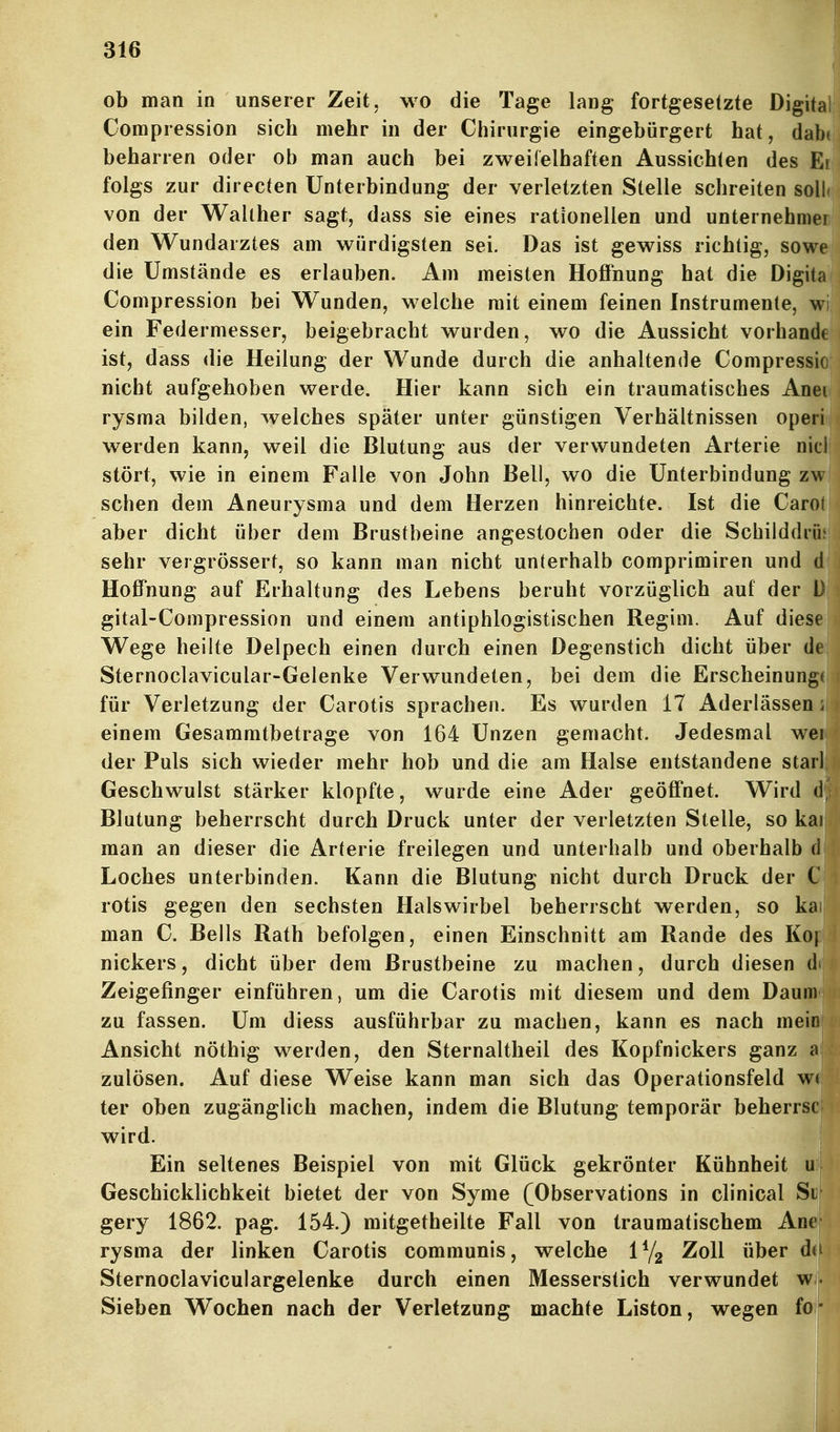 ob man in unserer Zeit, wo die Tage lang fortgesetzte Digital Compression sich mehr in der Chirurgie eingebürgert hat, dabt beharren oder ob man auch bei zweifelhaften Aussichten des Ei folgs zur directen Unterbindung der verletzten Stelle schreiten soll« von der Wahher sagt, dass sie eines rationellen und Unternehmer den Wundarztes am würdigsten sei. Das ist gewiss richtig, sowe die Umstände es erlauben. Am meisten Hoffnung hat die Digita Compression bei Wunden, welche mit einem feinen Instrumente, wi ein Federmesser, beigebracht wurden, wo die Aussicht vorbände ist, dass die Heilung der Wunde durch die anhaltende Compressio nicht aufgehoben werde. Hier kann sich ein traumatisches Anei rysma bilden, welches später unter günstigen Verhältnissen operi werden kann, weil die Blutung aus der verwundeten Arterie nicl stört, wie in einem Falle von John Bell, wo die Unterbindung zw sehen dem Aneurysma und dem Herzen hinreichte. Ist die Carol aber dicht über dem Brustbeine angestochen oder die Schilddrüj sehr vergrössert, so kann man nicht unterhalb comprimiren und d Hoffnung auf Erhaltung des Lebens beruht vorzüglich auf der D gital-Compression und einem antiphlogistischen Regini. Auf diese Wege heilte Delpech einen durch einen Degenstich dicht über de Sternoclavicular-Gelenke Verwundeten, bei dem die Erscheinung( für Verletzung der Carotis sprachen. Es wurden 17 Aderlässen; einem Gesammtbetrage von 164 Unzen gemacht. Jedesmal wei der Puls sich wieder mehr hob und die am Halse entstandene starl Geschwulst stärker klopfte, wurde eine Ader geöffnet. Wird d, Blutung beherrscht durch Druck unter der verletzten Stelle, so kai man an dieser die Arterie freilegen und unterhalb und oberhalb Loches unterbinden. Kann die Blutung nicht durch Druck der rotis gegen den sechsten Halswirbel beherrscht werden, so kai man C. Beils Rath befolgen, einen Einschnitt am Rande des K nickers, dicht über dem Brustbeine zu machen, durch diesen Zeigefinger einführen, um die Carotis mit diesem und dem Dau zu fassen. Um diess ausführbar zu machen, kann es nach me* Ansicht nöthig werden, den Sternaltheil des Kopfnickers ganz zulösen. Auf diese Weise kann man sich das Operationsfeld w ter oben zugänglich machen, indem die Blutung temporär beherrs wird. Ein seltenes Beispiel von mit Glück gekrönter Kühnheit u Geschicklichkeit bietet der von Syme (Observations in clinical S gery 1862. pag. 154.) raitgetheilte Fall von traumatischem An rysma der linken Carotis communis, welche lYg Zoll über d Sternoclaviculargelenke durch einen Messerstich verwundet w Sieben Wochen nach der Verletzung machte Listen, wegen