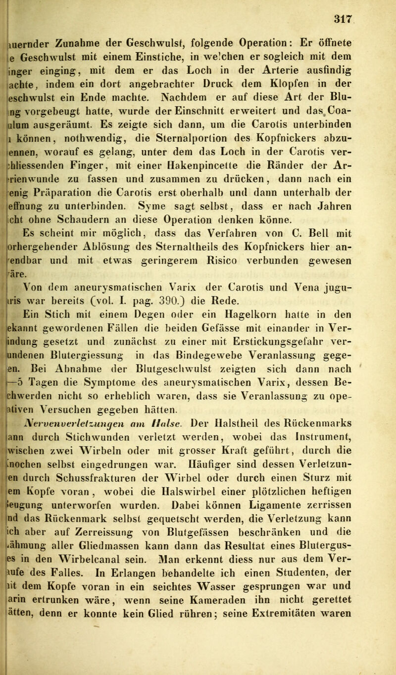 (iuernder Zuaahme der Geschwulst, folgende Operation: Er öffnete je Geschwulst mit einem Einstiche, in welchen er sogleich mit dem inger einging, mit dem er das Loch in der Arterie ausfindig lachte, indem ein dort angebrachter Druck dem Klopfen in der eschwulst ein Ende machte. Nachdem er auf diese Art der Blu- ng vorgebeugt hatte, wurde der Einschnitt erweitert und das Coa- julum ausgeräumt. Es zeigte sich dann, um die Carotis unterbinden ii können, nothwendig, die Sternalporlion des Kopfnickers abzu- lennen, worauf es gelang, unter dem das Loch in der Carotis ver- phliessenden Finger, mit einer Hakenpincelte die Ränder der Ar- i-rienwunde zu fassen und zusammen zu drücken, dann nach ein ,enig Präparation die Carotis erst oberhalb und dann unterhalb der effnang zu unterbinden. Syme sagt selbst, dass er nach Jahren icht ohne Schaudern an diese Operation denken könne. Es scheint mir möglich, dass das Verfahren von C. Bell mit orhergehender Ablösung des Sternaltheils des Kopfnickers hier an- endbar und mit etwas geringerem Risico verbunden gewesen äre. Von (lern aneurysmatischen Varix der Carotis und Vena jugu- u'is war bereits (vol. L pag. 390.) die Rede. Ein Stich mit einem Degen oder ein Hagelkorn hatte in den ekannt gewordenen Fällen die beiden Gefässe mit einander in Ver- tindung gesetzt und zunächst zu einer mit Erstickungsgefahr ver- jundenen Blutergiessung in das Bindegewebe Veranlassung gege- len. Bei Abnahme der Blutgeschwulst zeigten sich dann nach —5 Tagen die Symptome des aneurysmatischen Varix, dessen Be- chwerden nicht so erheblich waren, dass sie Veranlassung zu ope- lativen Versuchen gegeben hätten. Nervenverletzungen am Halse. Der Halstheil des Rückenmarks ann durch Stichwunden verletzt werden, wobei das Instrument, wischen zwei Wirbeln oder mit grosser Kraft geführt, durch die .nochen selbst eingedrungen war. Iläufiger sind dessen Verletzun- en durch Schussfrakturen der Wirbel oder durch einen Sturz mit em Kopfe voran , wobei die Halswirbel einer plötzlichen heftigen |»eugung unterworfen wurden. Dabei können Ligamente zerrissen nd das Rückenmark selbst gequetscht werden, die Verletzung kann ich aber auf Zerreissung von Blutgefässen beschränken und die (iähraung aller Gliedmassen kann dann das Resultat eines Blutergus- tes in den Wirbelcanal sein. Man erkennt diess nur aus dem Ver- mfe des Falles. In Erlangen behandelte ich einen Studenten, der lit dem Kopfe voran in ein seichtes Wasser gesprungen war und arin ertrunken wäre, wenn seine Kameraden ihn nicht gerettet ätten, denn er konnte kein Glied rühren; seine Extremitäten waren