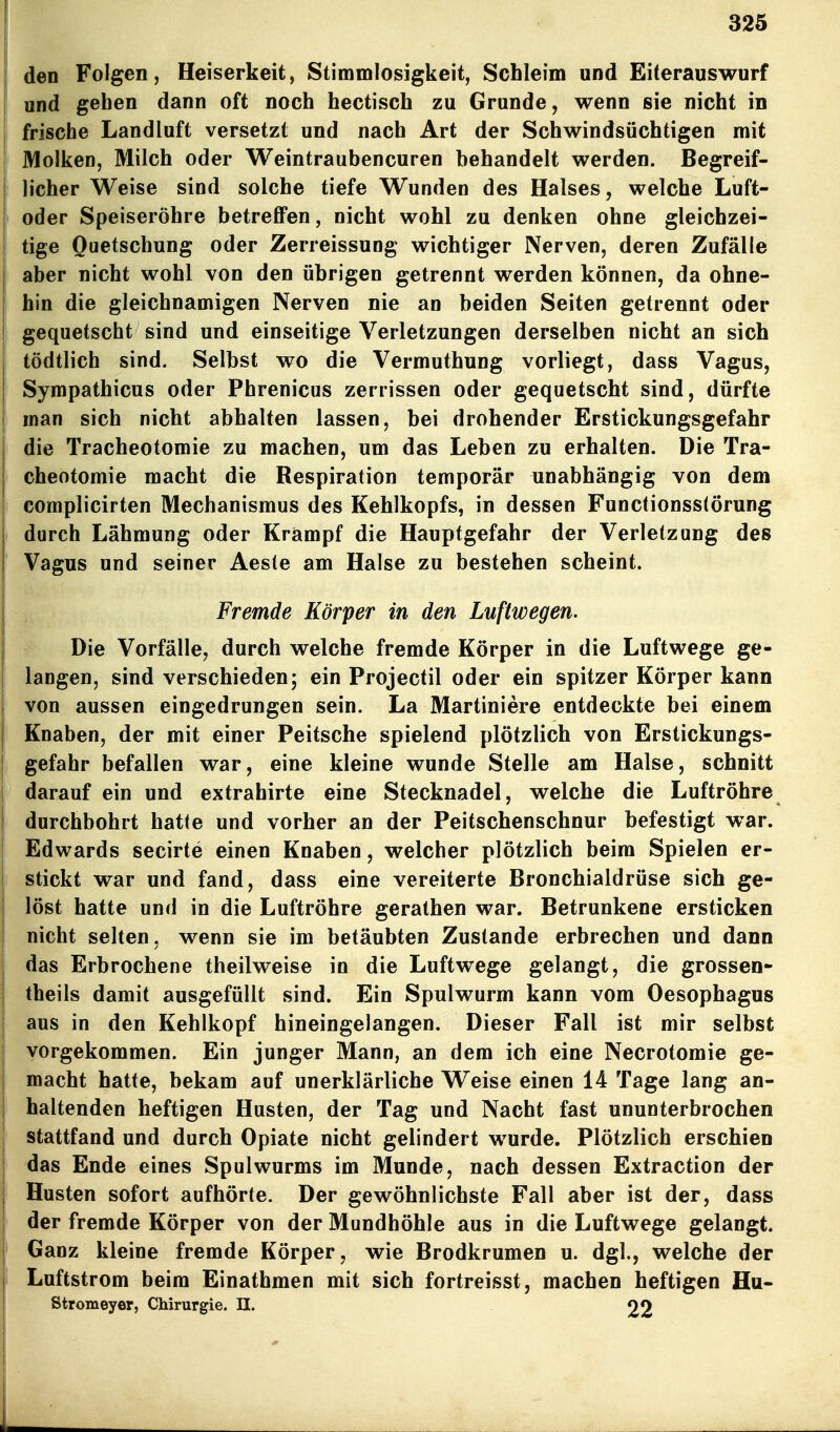 den Folgen, Heiserkeit, Stimmlosigkeit, Schleim und Eiterauswurf und gehen dann oft noch hectisch zu Grunde, wenn sie nicht in frische Landluft versetzt und nach Art der Schwindsüchtigen mit Molken, Milch oder Weintraubeneuren behandelt werden. Begreif- licher Weise sind solche tiefe Wunden des Halses, welche Luft- oder Speiseröhre betreffen, nicht wohl zu denken ohne gleichzei- tige Quetschung oder Zerreissung wichtiger Nerven, deren Zufälle aber nicht wohl von den übrigen getrennt werden können, da ohne- hin die gleichnamigen Nerven nie an beiden Seiten getrennt oder gequetscht sind und einseitige Verletzungen derselben nicht an sich tödtlich sind. Selbst wo die Vermuthung vorliegt, dass Vagus, Sympathicus oder Phrenicus zerrissen oder gequetscht sind, dürfte j man sich nicht abhalten lassen, bei drohender Erstickungsgefahr die Tracheotomie zu machen, um das Leben zu erhalten. Die Tra- cheotomie macht die Respiration temporär unabhängig von dem I complicirten Mechanismus des Kehlkopfs, in dessen Functionsstörung durch Lähmung oder Krampf die Hauptgefahr der Verletzung des Vagus und seiner Aeste am Halse zu bestehen scheint. Fremde Körper in den Luftwegen. Die Vorfälle, durch welche fremde Körper in die Luftwege ge- langen, sind verschieden; ein Projectil oder ein spitzer Körper kann von aussen eingedrungen sein. La Martiniere entdeckte bei einem Knaben, der mit einer Peitsche spielend plötzlich von Erstickungs- gefahr befallen war, eine kleine wunde Stelle am Halse, schnitt darauf ein und extrahirte eine Stecknadel, welche die Luftröhre durchbohrt hatte und vorher an der Peitschenschnur befestigt war. Edwards secirte einen Knaben, welcher plötzlich beim Spielen er- stickt war und fand, dass eine vereiterte Bronchialdrüse sich ge- löst hatte und in die Luftröhre gerathen war. Betrunkene ersticken nicht selten, wenn sie im betäubten Zustande erbrechen und dann das Erbrochene theilweise in die Luftwege gelangt, die grosseo- theils damit ausgefüllt sind. Ein Spulwurm kann vom Oesophagus aus in den Kehlkopf hineingelangen. Dieser Fall ist mir selbst vorgekommen. Ein junger Mann, an dem ich eine Necrotomie ge- macht hatte, bekam auf unerklärliche Weise einen 14 Tage lang an- haltenden heftigen Husten, der Tag und Nacht fast ununterbrochen ! stattfand und durch Opiate nicht gelindert wurde. Plötzlich erschien j das Ende eines Spulwurms im Munde, nach dessen Extraction der Husten sofort aufhörte. Der gewöhnlichste Fall aber ist der, dass der fremde Körper von der Mundhöhle aus in die Luftwege gelangt. Ganz kleine fremde Körper, wie Brodkrumen u. dgl., welche der Luftstrom beim Einathmen mit sich fortreisst, machen heftigen Hu- Stromeyer, Chirurgie. II. 22