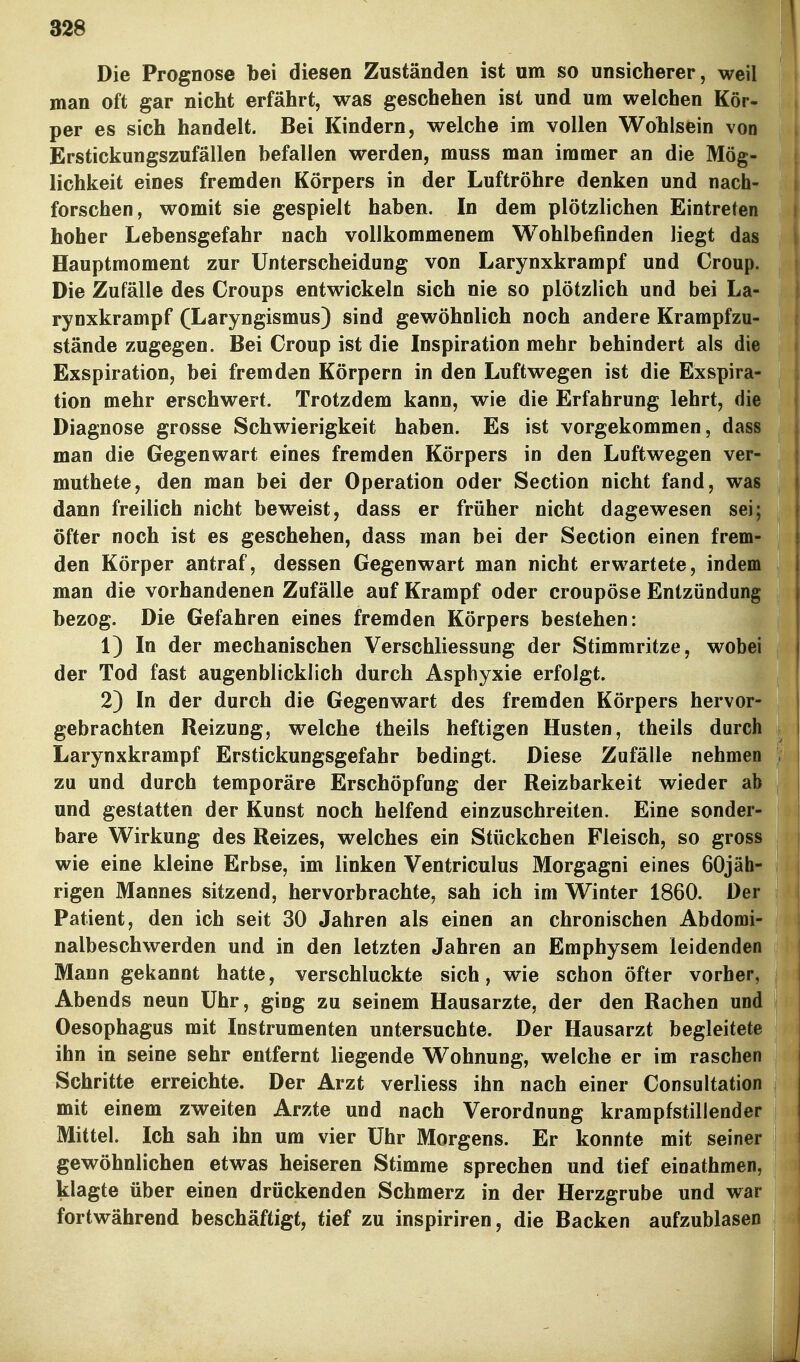 Die Prognose bei diesen Zuständen ist um so unsicherer, weil man oft gar nicht erfährt, was geschehen ist und um welchen Kör- per es sich handelt. Bei Kindern, welche im vollen Wohlsein von Erstickungszufällen befallen werden, muss man immer an die Mög- lichkeit eines fremden Körpers in der Luftröhre denken und nach- forschen, womit sie gespielt haben. In dem plötzlichen Eintreten hoher Lebensgefahr nach vollkommenem Wohlbefinden liegt das Hauptmoment zur Unterscheidung von Larynxkrampf und Croup. Die Zufälle des Croups entwickeln sich nie so plötzlich und bei La- rynxkrampf (Laryngismus) sind gewöhnlich noch andere Krampfzu- stände zugegen. Bei Croup ist die Inspiration mehr behindert als die Exspiration, bei fremden Körpern in den Luftwegen ist die Exspira- tion mehr erschwert. Trotzdem kann, wie die Erfahrung lehrt, die Diagnose grosse Schwierigkeit haben. Es ist vorgekommen, dass man die Gegenwart eines fremden Körpers in den Luftwegen ver- muthete, den man bei der Operation oder Section nicht fand, was dann freilich nicht beweist, dass er früher nicht dagewesen sei; öfter noch ist es geschehen, dass man bei der Section einen frem- den Körper antraf, dessen Gegenwart man nicht erwartete, indem man die vorhandenen Zufälle auf Krampf oder croupöse Entzündung bezog. Die Gefahren eines fremden Körpers bestehen: 1) In der mechanischen Verschliessung der Stimmritze, wobei der Tod fast augenblicklich durch Asphyxie erfolgt. 2) In der durch die Gegenwart des fremden Körpers hervor- gebrachten Reizung, welche theils heftigen Husten, theils durch Larynxkrampf Erstickungsgefahr bedingt. Diese Zufälle nehmen zu und durch temporäre Erschöpfung der Reizbarkeit wieder ab und gestatten der Kunst noch helfend einzuschreiten. Eine sonder- bare Wirkung des Reizes, welches ein Stückchen Fleisch, so gross wie eine kleine Erbse, im linken Ventriculus Morgagni eines 60jäh- rigen Mannes sitzend, hervorbrachte, sah ich im Winter 1860. Der Patient, den ich seit 30 Jahren als einen an chronischen Abdomi- nalbeschwerden und in den letzten Jahren an Emphysem leidenden Mann gekannt hatte, verschluckte sich, wie schon öfter vorher, Abends neun Uhr, ging zu seinem Hausarzte, der den Rachen und Oesophagus mit Instrumenten untersuchte. Der Hausarzt begleitete ihn in seine sehr entfernt liegende Wohnung, welche er im raschen Schritte erreichte. Der Arzt verliess ihn nach einer Consultation mit einem zweiten Arzte und nach Verordnung krampfstillender Mittel. Ich sah ihn um vier Uhr Morgens. Er konnte mit seiner gewöhnlichen etwas heiseren Stimme sprechen und tief einathmen, klagte über einen drückenden Schmerz in der Herzgrube und war fortwährend beschäftigt, tief zu inspiriren, die Backen aufzublasen