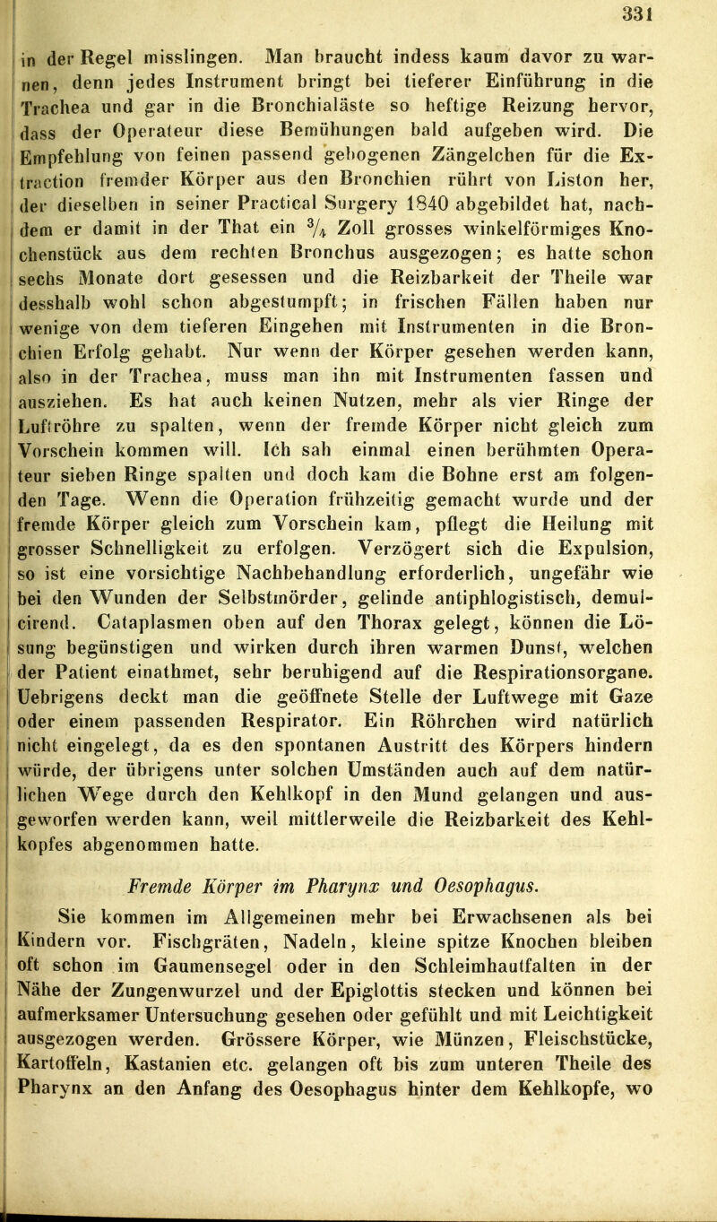 in der Regel misslingen. Man braucht indess kanm davor zu war- nen, denn jedes Instrument bringt bei tieferer Einführung in die Trachea und gar in die Bronchialäste so heftige Reizung hervor, dass der Operateur diese Bemühungen bald aufgeben wird. Die Empfehlung von feinen passend gebogenen Zängelchen für die Ex- traction fremder Körper aus den Bronchien rührt von Liston her, der dieselben in seiner Practica] Surgery 1840 abgebildet hat, nach- dem er damit in der That ein ^/^ Zoll grosses winkelförmiges Kno- chenstück aus dem rechten Bronchus ausgezogen; es hatte schon sechs Monate dort gesessen und die Reizbarkeit der Theile war desshalb wohl schon abgestumpft; in frischen Fällen haben nur wenige von dem tieferen Eingehen mit Instrumenten in die Bron- chien Erfolg gehabt. Nur wenn der Körper gesehen werden kann, I also in der Trachea, muss man ihn mit Instrumenten fassen und ausziehen. Es hat auch keinen Nutzen, mehr als vier Ringe der Luftröhre zu spalten, wenn der fremde Körper nicht gleich zum Vorschein kommen will. Ich sah einmal einen berühmten Opera- teur sieben Ringe spalten und doch kam die Bohne erst am folgen- den Tage. Wenn die Operation frühzeitig gemacht wurde und der fremde Körper gleich zum Vorschein kam, pflegt die Heilung mit grosser Schnelligkeit zu erfolgen. Verzögert sich die Expulsion, so ist eine vorsichtige Nachbehandlung erforderlich, ungefähr wie bei den Wunden der Selbstmörder , gelinde antiphlogistisch, demul- cirend. Cataplasmen oben auf den Thorax gelegt, können die Lö- sung begünstigen und wirken durch ihren warmen Dunst, welchen der Patient einathraet, sehr beruhigend auf die Respirationsorgane, üebrigens deckt man die geöffnete Stelle der Luftwege mit Gaze oder einem passenden Respirator. Ein Röhrchen wird natürlich nicht eingelegt, da es den spontanen Austritt des Körpers hindern würde, der übrigens unter solchen Umständen auch auf dem natür- lichen Wege durch den Kehlkopf in den Mund gelangen und aus- geworfen werden kann, weil mittlerweile die Reizbarkeit des Kehl- kopfes abgenommen hatte. Fremde Körper im Pharynx und Oesophagus. Sie kommen im Allgemeinen mehr bei Erwachsenen als bei Kindern vor. Fischgräten, Nadeln, kleine spitze Knochen bleiben oft schon im Gaumensegel oder in den Schleimhautfalten in der Nähe der Zungenwurzel und der Epiglottis stecken und können bei aufmerksamer Untersuchung gesehen oder gefühlt und mit Leichtigkeit ausgezogen werden. Grössere Körper, wie Münzen, Fleischstücke, Kartofleln, Kastanien etc. gelangen oft bis zum unteren Theile des Pharynx an den Anfang des Oesophagus hinter dem Kehlkopfe, wo