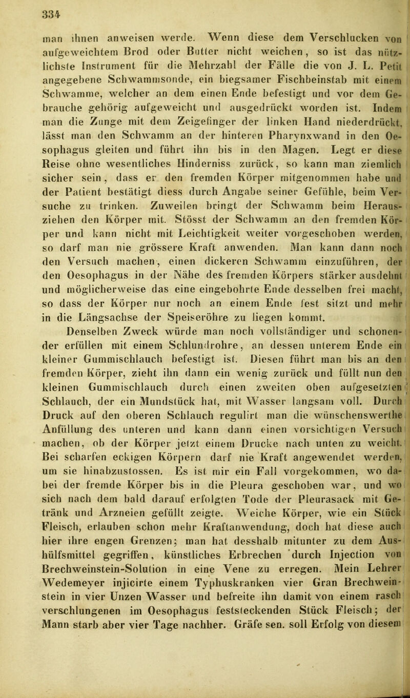 man ihnen anweisen werde. Wenn diese dem Verschlucken von aufgeweichtem Brod oder Butter nicht weichen, so ist das nütz- lichste Instrument für die Mehrzahl der Fälle die von J. L. Petit angegebene Scbwammsonde, ein biegsamer Fischbeinstab mit einem Schwämme, welcher an dem einen Ende befestigt und vor dem Ge- brauche gehörig aufgeweicht und ausgedrückt worden ist. Indem man die Zange mit dem Zeigefinger der linken Hand niederdrückt, lässt man den Schwamm an der hinteren Pharynxwand in den Oe- sophagus gleiten und führt ihn bis in den Magen. Legt er diese Reise ohne wesentliches Hinderniss zurück, so kann man ziemlich sicher sein, dass er den fremden Körper mitgenommen habe und der Patient bestätigt diess durch Angabe seiner Gefühle, beim Ver- suche zu trinken. Zuweilen bringt der Schwamm beim Heraus- ziehen den Körper mit. Stösst der Schwamm an den fremden Kör- per und kann nicht mit Leichtigkeit v\^eiter vorgeschoben werden, so darf man nie grössere Kraft anwenden. Man kann dann noch den Versuch machen, einen dickeren Schwamm einzuführen, der den Oesophagus in der Nähe des fremden Körpers stärker ausdehnt und möglicherweise das eine eingebohrte Ende desselben frei macht, so dass der Körper nur noch an einem Ende fest sitzt und mehr in die Längsachse der Speiseröhre zu liegen kommt. Denselben Zweck würde man noch vollständiger und schonen- der erfüllen mit einem Schlundrohre, an dessen unterem Ende ein kleiner Gummischlauch befestigt ist. Diesen führt man bis an den fremden Körper, zieht ihn dann ein wenig zurück und füllt nun den kleinen Gummischlauch durch einen zweiten oben aufgesetzlen Schlauch, der ein Mundstück hat, mit Wasser langsam voll. Durch Druck auf den oberen Schlauch regulirt man die wünschenswerthe Anfüllung des unteren und kann dann einen vorsichtigen Versuch machen, ob der Körper jetzt einem Drucke nach unten zu weicht. Bei scharfen eckigen Körpern darf nie Kraft angewendet werden, um sie hinabzustossen. Es ist mir ein Fall vorgekommen, wo da- bei der fremde Körper bis in die Pleura geschoben war, und wo sich nach dem bald darauf erfolgten Tode der Pleurasack mit Ge- tränk und Arzneien gefüllt zeigte. Weiche Körper, wie ein Stück Fleisch, erlauben schon mehr Kraftanwendung, doch hat diese auch hier ihre engen Grenzen; man hat desshalb mitunter zu dem Aus- hülfsmittel gegriflFen, künstliches Erbrechen durch Injection von Brechweinstein-Solution in eine Vene zu erregen. Mein Lehrer Wedemeyer injicirte einem Typhuskranken vier Gran Brechwein- stein in vier Unzen Wasser und befreite ihn damit von einem rasch verschlungenen im Oesophagus feststeckenden Stück Fleisch; (lei Mann starb aber vier Tage nachher. Gräfe sen. soll Erfolg von diesen^