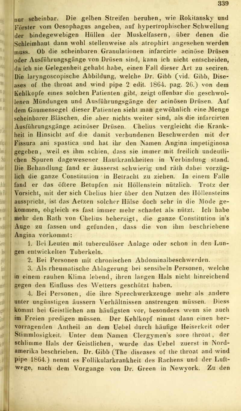 jnur scheinbar. Die gelben Streifen beruhen, wie Rokitansky und Förster vom Oesophagus angeben, auf hypertrophischer Schwellung der bindegewebigen Hüllen der Muskelfasern, über denen die jSchleimhaut dann wohl stellenweise als atrophirt angesehen werden Imuss. Ob die scheinbaren Granulationen infarcirte acinöse Drüsen loder Ausführungsgänge von Drüsen sind, kann ich nicht entscheiden, da ich nie Gelegenheit gehabt habe, einen Fall dieser Art zu seciren. Die laryngoscopische Abbildung, welche Dr. Gibb (vid. Gibb, Dise- iases of the throat and wind pipe 2 edit. 1864. pag. 26.) von dem Kehlkopfe eines solchen Patienten gibt, zeigt offenbar die geschwol- ilenen Mündungen und Ausführungsgänge der acinösen Drüsen. Auf dem Gaumensegel dieser Patienten sieht man gewöhnlich eine Menge scheinbarer Bläschen, die aber nichts weiter sind, als die infarcirten Ausführungsgänge acinöser Drüsen. Chelius vergleicht die Krank- heit in Hinsicht auf die damit verbundenen Beschwerden mit der I Fissura ani spastica und hat ihr den Namen Angina impetiginosa I gegeben, weil es ihm schien, dass sie immer mit freilich undeutli- chen Spuren dagewesener Hautkrankheiten in Verbindung stand. I Die Behandlung fand er äusserst schwierig und rä(h dabei vorzüg- I lieh die ganze Constitution in Betracht zu ziehen. In einem Falle fand er das öftere Betupfen mit Höllenstein nützlich. Trotz der Vorsicht, mit der sich Chelius hier über den Nutzen des Höllensteins ausspricht, ist das Aetzen solcher Hälse doch sehr in die Mode ge- kommen, obgleich es fast immer mehr schadet als nützt. Ich habe mehr den Rath von Chelius beherzigt, die ganze Constitution in's Auge zu fassen und gefunden, dass die von ihm beschriebene I Angina vorkommt: 1. Bei Leuten mit tuberculöser Anlage oder schon in den Lun- I gen entwickelten Tuberkeln. 2. Bei Personen mit chronischen Abdominalbeschwerden. 3. Als rheumatische Ablagerung bei sensibeln Personen, welche in einem rauhen Klima lebend, ihren langen Hals nicht hinreichend gegen den Einfluss des Wetters geschützt haben. 4. Bei Personen, die ihre Sprechwerkzeuge mehr als andere unter ungünstigen äussern Verhältnissen anstrengen müssen. Diess kommt bei Geistlichen am häufigsten vor, besonders wenn sie auch im Freien predigen müssen. Der Kehlkopf nimmt dann einen her- j vorragenden Antheil an dem Uebel durch häufige Heiserkeit oder ! Stimmlosigkeit. Unter dem Namen Clergymen's sore throat, der schlimme Hals der Geistlichen, wurde das Uebel zuerst in Nord- amerika beschrieben. Dr. Gibb (The diseases of the throat and wind pipe 1864.) nennt es Follikularkrankheit des Rachens und der Luft- wege, nach dem Vorgange von Dr. Green in Newyork. Zu den