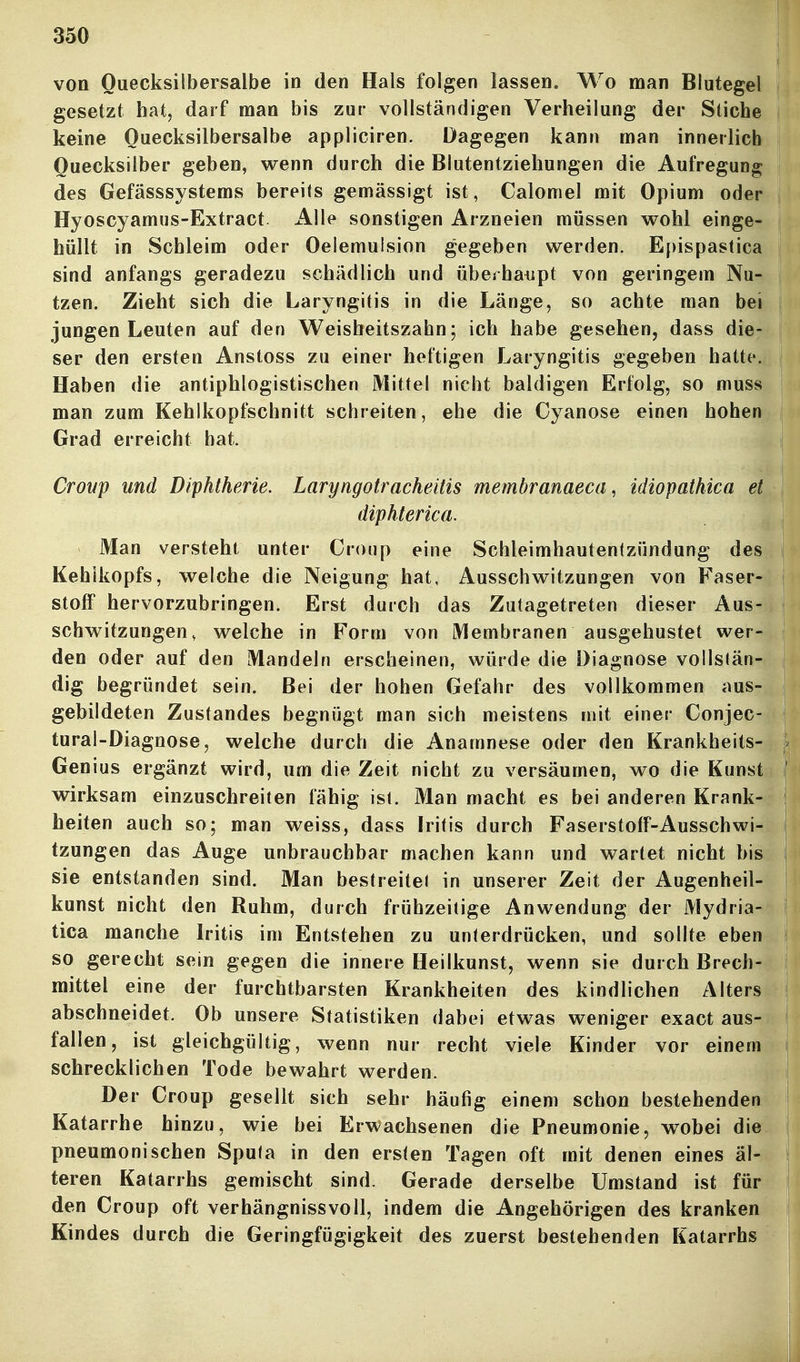 von Quecksilbersalbe in den Hals folgen lassen. Wo man Blutegel gesetzt hatj darf man bis zur vollständigen Verheilung der Stiche keine Quecksilbersalbe appliciren. Dagegen kann man innerlich Quecksilber geben, wenn durch die Blutentziehungen die Aufregung des Gefässsystems bereits gemässigt ist, Calomel mit Opium oder Hyoscyamus-Extract Alle sonstigen Arzneien müssen v^^ohl einge- hüllt in Schleim oder Oelemulsion gegeben werden. Epispastica sind anfangs geradezu schädlich und überhaiipt von geringem Nu- tzen. Zieht sich die Laryngitis in die Länge, so achte man bei jungen Leuten auf den Weisheitszahn; ich habe gesehen, dass die- ser den ersten Anstoss zu einer heftigen Laryngitis gegeben hatte. Haben die antiphlogistischen Mittel nicht baldigen Erfolg, so muss man zum Kehikopfschnitt schreiten, ehe die Cyanose einen hohen Grad erreicht hat. Croup und Diphtherie. Laryngotracheitis membranaeca, idiopathica et diphterica. Man versteht unter Croup eine Schleimhautentzündung des Kehlkopfs, welche die Neigung hat, Ausschv^^itzungen von Faser- stoff hervorzubringen. Erst durch das Zutagetreten dieser Aus- schwitzuugen, welche in Form von Membranen ausgehustet wer- den oder auf den Mandeln erscheinen, würde die Diagnose vollstän- dig begründet sein. Bei der hohen Gefahr des vollkommen aus- gebildeten Zustandes begnügt man sich meistens mit einer Conjec- tural-Diagnose, welche durch die Anamnese oder den Krankheits- Genius ergänzt wird, um die Zeit nicht zu versäumen, wo die Kunst wirksam einzuschreiten fähig ist. Man macht es bei anderen Krank- heiten auch so; man weiss, dass Iritis durch FaserstofF-Ausschwi- tzungen das Auge unbrauchbar machen kann und wartet nicht bis sie entstanden sind. Man bestreite! in unserer Zeit der Augenheil- kunst nicht den Ruhm, durch frühzeitige Anwendung der Mydria- tica manche Iritis im Entstehen zu unterdrücken, und sollte eben so gerecht sein gegen die innere Heilkunst, wenn sie durch Brech- mittel eine der furchtbarsten Krankheiten des kindlichen Alters abschneidet. Ob unsere Statistiken dabei etwas weniger exact aus- fallen, ist gleichgültig, wenn nur recht viele Kinder vor einem schrecklichen Tode bewahrt werden. Der Croup gesellt sich sehr häufig einem schon bestehenden Katarrhe hinzu, wie bei Erwachsenen die Pneumonie, w^obei die pneumonischen Sputa in den ersten Tagen oft mit denen eines äl- teren Katarrhs gemischt sind. Gerade derselbe Umstand ist für den Croup oft verhängnissvoll, indem die Angehörigen des kranken Kindes durch die Geringfügigkeit des zuerst bestehenden Katarrhs